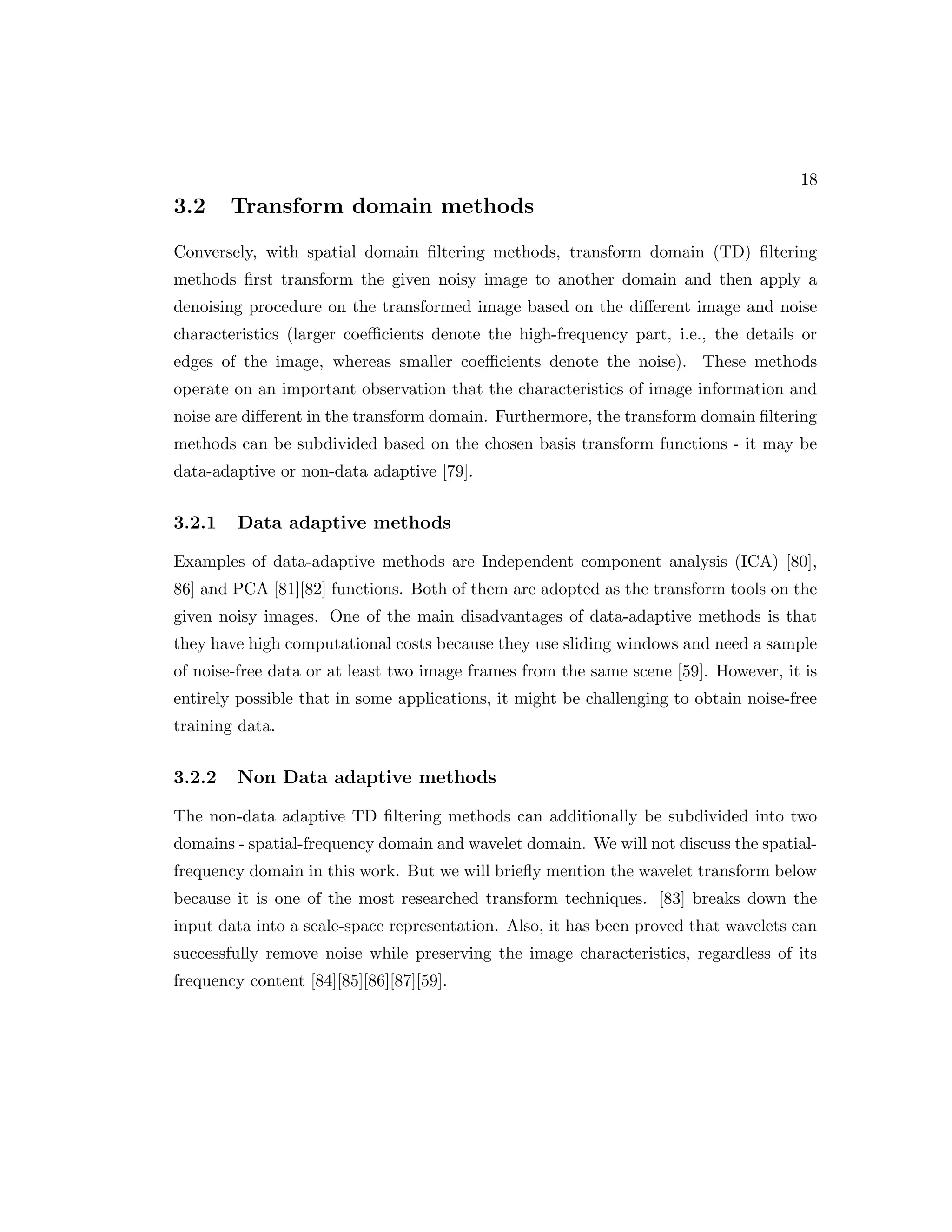 18 3.2 Transform domain methods Conversely, with spatial domain filtering methods, transform domain (TD) filtering methods first transform the given noisy image to another domain and then apply a denoising procedure on the transformed image based on the different image and noise characteristics (larger coefficients denote the high-frequency part, i.e., the details or edges of the image, whereas smaller coefficients denote the noise). These methods operate on an important observation that the characteristics of image information and noise are different in the transform domain. Furthermore, the transform domain filtering methods can be subdivided based on the chosen basis transform functions - it may be data-adaptive or non-data adaptive [79]. 3.2.1 Data adaptive methods Examples of data-adaptive methods are Independent component analysis (ICA) [80], 86] and PCA [81][82] functions. Both of them are adopted as the transform tools on the given noisy images. One of the main disadvantages of data-adaptive methods is that they have high computational costs because they use sliding windows and need a sample of noise-free data or at least two image frames from the same scene [59]. However, it is entirely possible that in some applications, it might be challenging to obtain noise-free training data. 3.2.2 Non Data adaptive methods The non-data adaptive TD filtering methods can additionally be subdivided into two domains - spatial-frequency domain and wavelet domain. We will not discuss the spatial- frequency domain in this work. But we will briefly mention the wavelet transform below because it is one of the most researched transform techniques. [83] breaks down the input data into a scale-space representation. Also, it has been proved that wavelets can successfully remove noise while preserving the image characteristics, regardless of its frequency content [84][85][86][87][59]. 