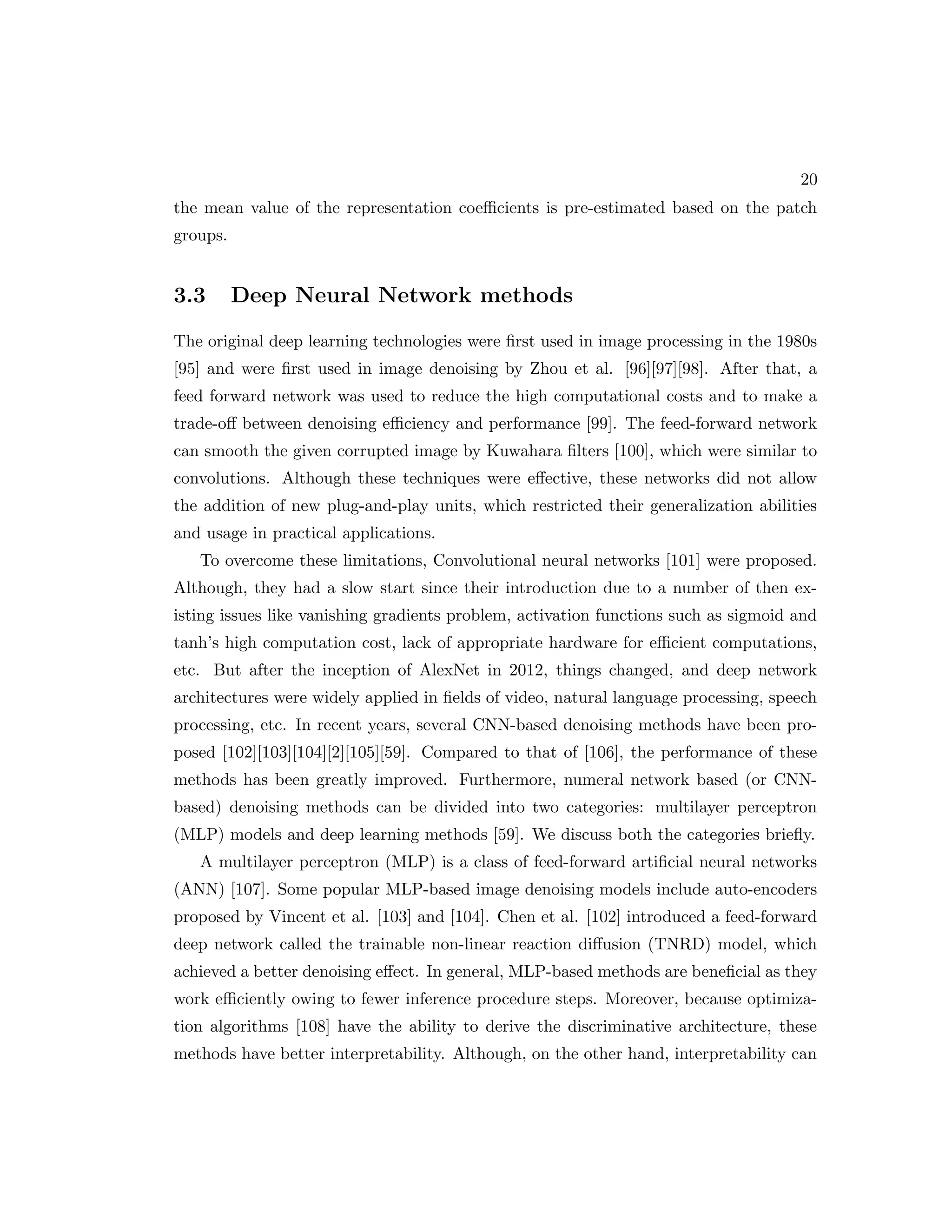 20 the mean value of the representation coefficients is pre-estimated based on the patch groups. 3.3 Deep Neural Network methods The original deep learning technologies were first used in image processing in the 1980s [95] and were first used in image denoising by Zhou et al. [96][97][98]. After that, a feed forward network was used to reduce the high computational costs and to make a trade-off between denoising efficiency and performance [99]. The feed-forward network can smooth the given corrupted image by Kuwahara filters [100], which were similar to convolutions. Although these techniques were effective, these networks did not allow the addition of new plug-and-play units, which restricted their generalization abilities and usage in practical applications. To overcome these limitations, Convolutional neural networks [101] were proposed. Although, they had a slow start since their introduction due to a number of then ex- isting issues like vanishing gradients problem, activation functions such as sigmoid and tanh’s high computation cost, lack of appropriate hardware for efficient computations, etc. But after the inception of AlexNet in 2012, things changed, and deep network architectures were widely applied in fields of video, natural language processing, speech processing, etc. In recent years, several CNN-based denoising methods have been pro- posed [102][103][104][2][105][59]. Compared to that of [106], the performance of these methods has been greatly improved. Furthermore, numeral network based (or CNN- based) denoising methods can be divided into two categories: multilayer perceptron (MLP) models and deep learning methods [59]. We discuss both the categories briefly. A multilayer perceptron (MLP) is a class of feed-forward artificial neural networks (ANN) [107]. Some popular MLP-based image denoising models include auto-encoders proposed by Vincent et al. [103] and [104]. Chen et al. [102] introduced a feed-forward deep network called the trainable non-linear reaction diffusion (TNRD) model, which achieved a better denoising effect. In general, MLP-based methods are beneficial as they work efficiently owing to fewer inference procedure steps. Moreover, because optimiza- tion algorithms [108] have the ability to derive the discriminative architecture, these methods have better interpretability. Although, on the other hand, interpretability can 