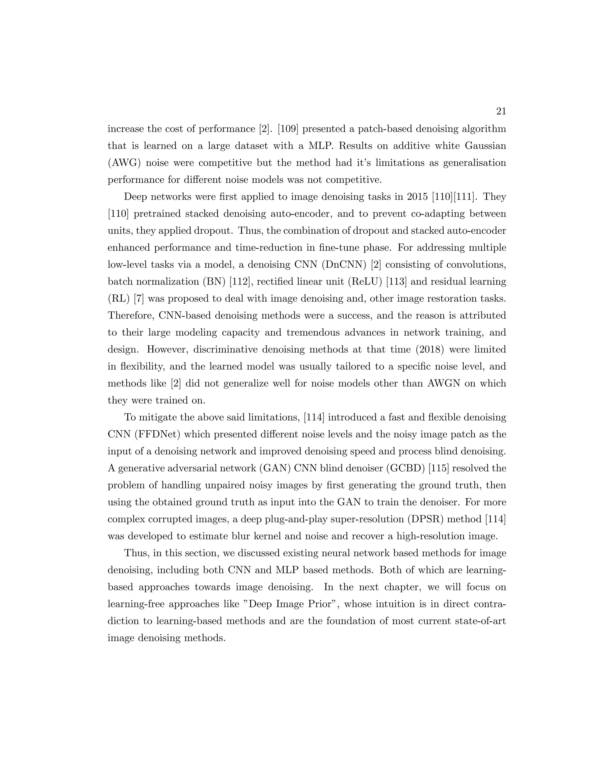 21 increase the cost of performance [2]. [109] presented a patch-based denoising algorithm that is learned on a large dataset with a MLP. Results on additive white Gaussian (AWG) noise were competitive but the method had it’s limitations as generalisation performance for different noise models was not competitive. Deep networks were first applied to image denoising tasks in 2015 [110][111]. They [110] pretrained stacked denoising auto-encoder, and to prevent co-adapting between units, they applied dropout. Thus, the combination of dropout and stacked auto-encoder enhanced performance and time-reduction in fine-tune phase. For addressing multiple low-level tasks via a model, a denoising CNN (DnCNN) [2] consisting of convolutions, batch normalization (BN) [112], rectified linear unit (ReLU) [113] and residual learning (RL) [7] was proposed to deal with image denoising and, other image restoration tasks. Therefore, CNN-based denoising methods were a success, and the reason is attributed to their large modeling capacity and tremendous advances in network training, and design. However, discriminative denoising methods at that time (2018) were limited in flexibility, and the learned model was usually tailored to a specific noise level, and methods like [2] did not generalize well for noise models other than AWGN on which they were trained on. To mitigate the above said limitations, [114] introduced a fast and flexible denoising CNN (FFDNet) which presented different noise levels and the noisy image patch as the input of a denoising network and improved denoising speed and process blind denoising. A generative adversarial network (GAN) CNN blind denoiser (GCBD) [115] resolved the problem of handling unpaired noisy images by first generating the ground truth, then using the obtained ground truth as input into the GAN to train the denoiser. For more complex corrupted images, a deep plug-and-play super-resolution (DPSR) method [114] was developed to estimate blur kernel and noise and recover a high-resolution image. Thus, in this section, we discussed existing neural network based methods for image denoising, including both CNN and MLP based methods. Both of which are learning- based approaches towards image denoising. In the next chapter, we will focus on learning-free approaches like ”Deep Image Prior”, whose intuition is in direct contra- diction to learning-based methods and are the foundation of most current state-of-art image denoising methods. 