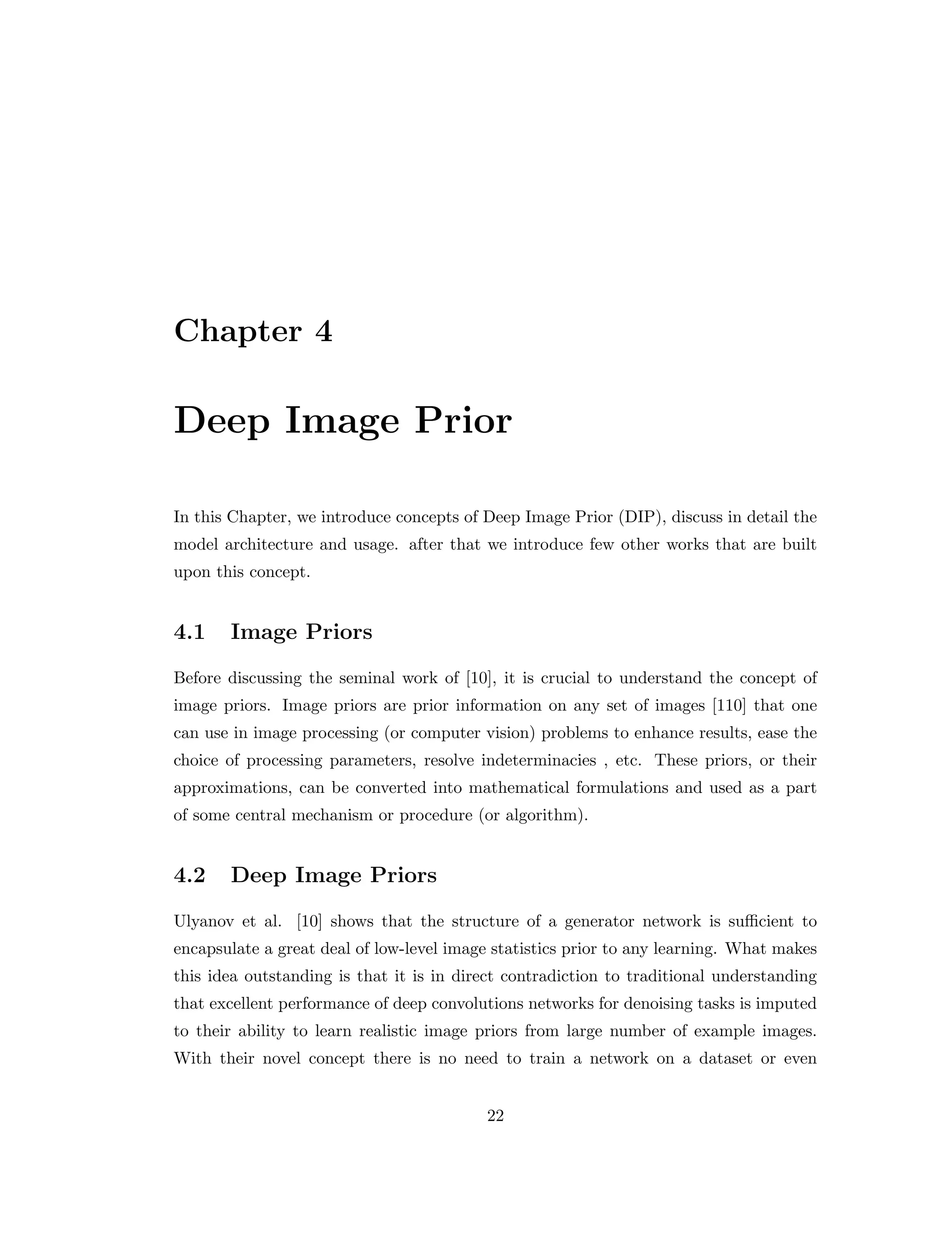 Chapter 4 Deep Image Prior In this Chapter, we introduce concepts of Deep Image Prior (DIP), discuss in detail the model architecture and usage. after that we introduce few other works that are built upon this concept. 4.1 Image Priors Before discussing the seminal work of [10], it is crucial to understand the concept of image priors. Image priors are prior information on any set of images [110] that one can use in image processing (or computer vision) problems to enhance results, ease the choice of processing parameters, resolve indeterminacies , etc. These priors, or their approximations, can be converted into mathematical formulations and used as a part of some central mechanism or procedure (or algorithm). 4.2 Deep Image Priors Ulyanov et al. [10] shows that the structure of a generator network is sufficient to encapsulate a great deal of low-level image statistics prior to any learning. What makes this idea outstanding is that it is in direct contradiction to traditional understanding that excellent performance of deep convolutions networks for denoising tasks is imputed to their ability to learn realistic image priors from large number of example images. With their novel concept there is no need to train a network on a dataset or even 22 