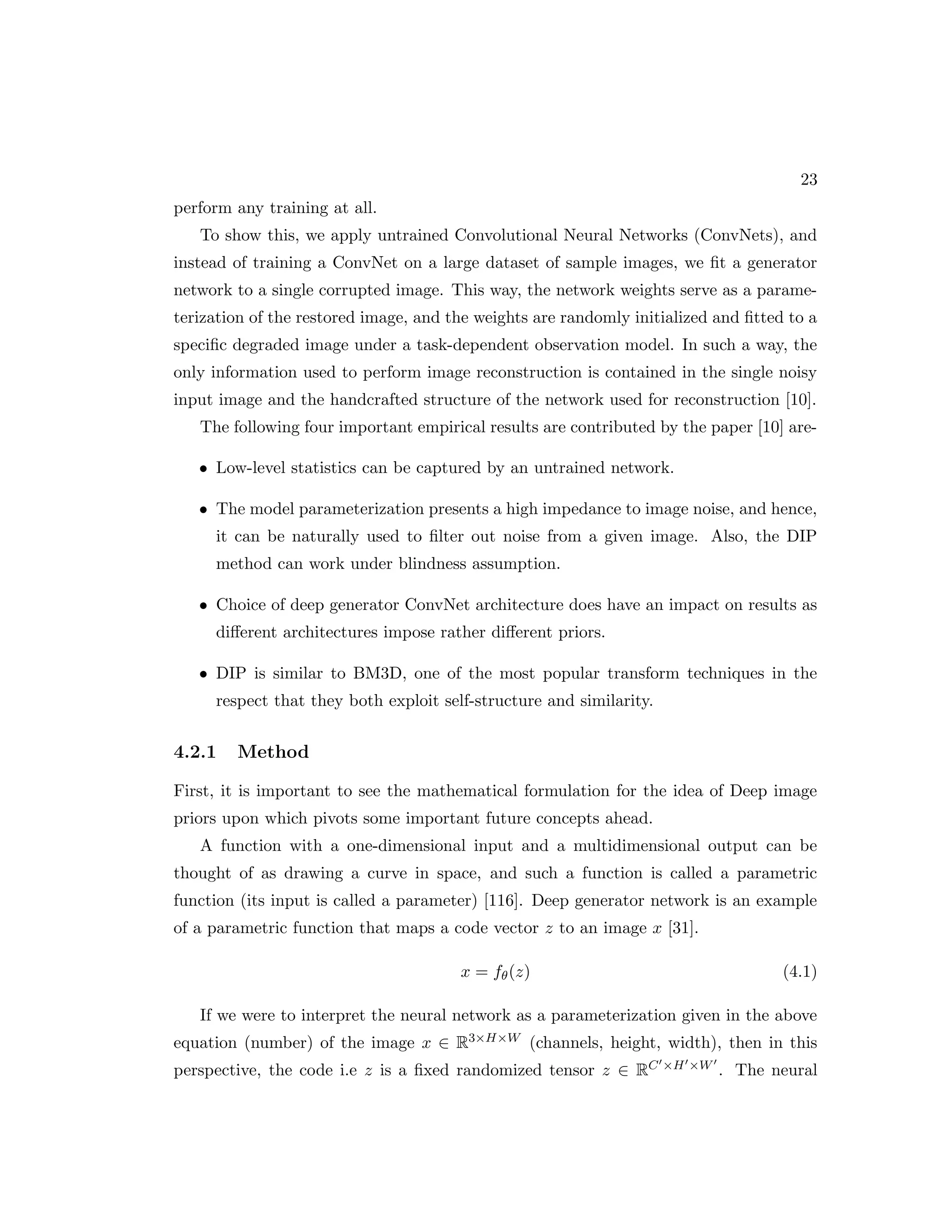 23 perform any training at all. To show this, we apply untrained Convolutional Neural Networks (ConvNets), and instead of training a ConvNet on a large dataset of sample images, we fit a generator network to a single corrupted image. This way, the network weights serve as a parame- terization of the restored image, and the weights are randomly initialized and fitted to a specific degraded image under a task-dependent observation model. In such a way, the only information used to perform image reconstruction is contained in the single noisy input image and the handcrafted structure of the network used for reconstruction [10]. The following four important empirical results are contributed by the paper [10] are- • Low-level statistics can be captured by an untrained network. • The model parameterization presents a high impedance to image noise, and hence, it can be naturally used to filter out noise from a given image. Also, the DIP method can work under blindness assumption. • Choice of deep generator ConvNet architecture does have an impact on results as different architectures impose rather different priors. • DIP is similar to BM3D, one of the most popular transform techniques in the respect that they both exploit self-structure and similarity. 4.2.1 Method First, it is important to see the mathematical formulation for the idea of Deep image priors upon which pivots some important future concepts ahead. A function with a one-dimensional input and a multidimensional output can be thought of as drawing a curve in space, and such a function is called a parametric function (its input is called a parameter) [116]. Deep generator network is an example of a parametric function that maps a code vector z to an image x [31]. x = fθ(z) (4.1) If we were to interpret the neural network as a parameterization given in the above equation (number) of the image x ∈ R3×H×W (channels, height, width), then in this perspective, the code i.e z is a fixed randomized tensor z ∈ RC0×H0×W0 . The neural 