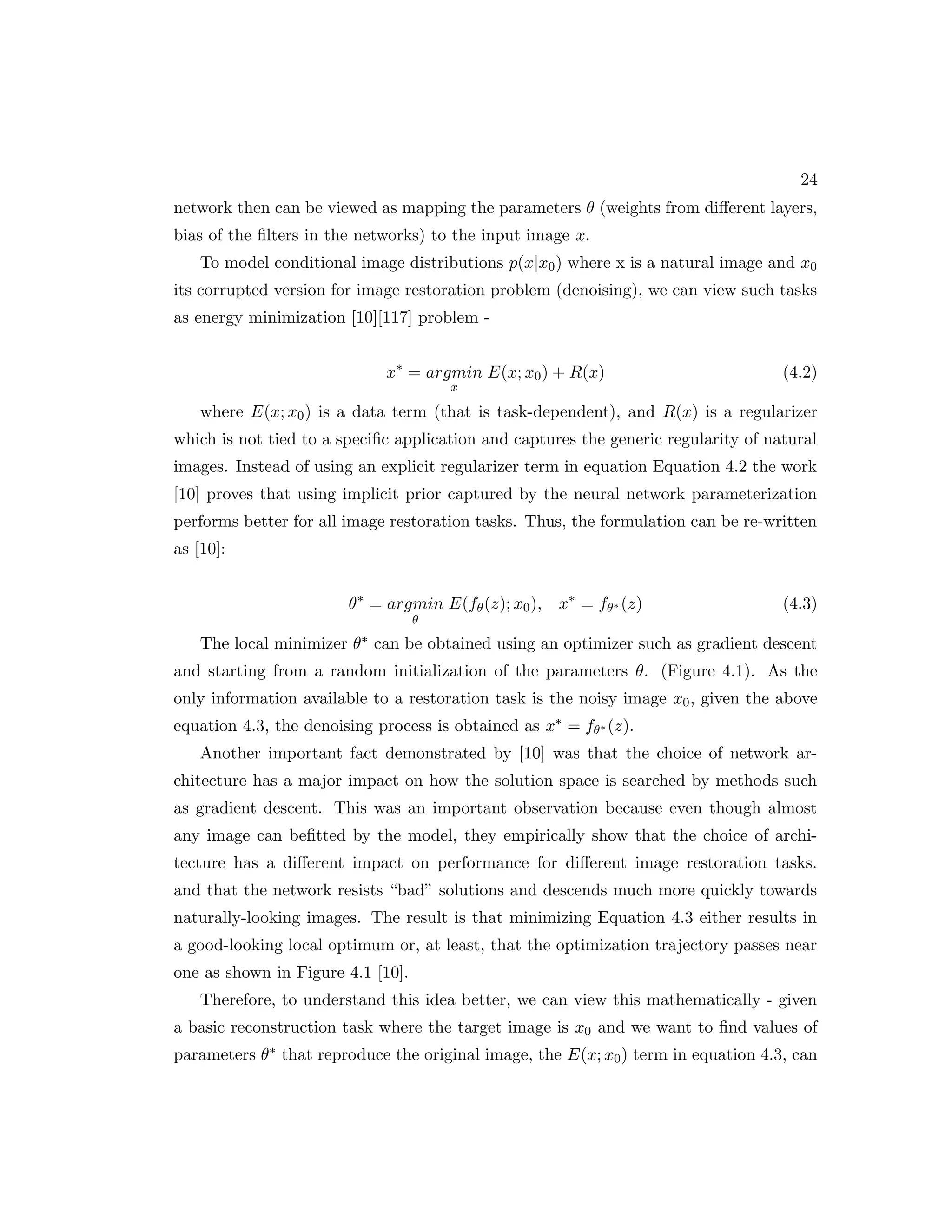 24 network then can be viewed as mapping the parameters θ (weights from different layers, bias of the filters in the networks) to the input image x. To model conditional image distributions p(x|x0) where x is a natural image and x0 its corrupted version for image restoration problem (denoising), we can view such tasks as energy minimization [10][117] problem - x∗ = argmin x E(x; x0) + R(x) (4.2) where E(x; x0) is a data term (that is task-dependent), and R(x) is a regularizer which is not tied to a specific application and captures the generic regularity of natural images. Instead of using an explicit regularizer term in equation Equation 4.2 the work [10] proves that using implicit prior captured by the neural network parameterization performs better for all image restoration tasks. Thus, the formulation can be re-written as [10]: θ∗ = argmin θ E(fθ(z); x0), x∗ = fθ∗ (z) (4.3) The local minimizer θ∗ can be obtained using an optimizer such as gradient descent and starting from a random initialization of the parameters θ. (Figure 4.1). As the only information available to a restoration task is the noisy image x0, given the above equation 4.3, the denoising process is obtained as x∗ = fθ∗ (z). Another important fact demonstrated by [10] was that the choice of network ar- chitecture has a major impact on how the solution space is searched by methods such as gradient descent. This was an important observation because even though almost any image can befitted by the model, they empirically show that the choice of archi- tecture has a different impact on performance for different image restoration tasks. and that the network resists “bad” solutions and descends much more quickly towards naturally-looking images. The result is that minimizing Equation 4.3 either results in a good-looking local optimum or, at least, that the optimization trajectory passes near one as shown in Figure 4.1 [10]. Therefore, to understand this idea better, we can view this mathematically - given a basic reconstruction task where the target image is x0 and we want to find values of parameters θ∗ that reproduce the original image, the E(x; x0) term in equation 4.3, can 