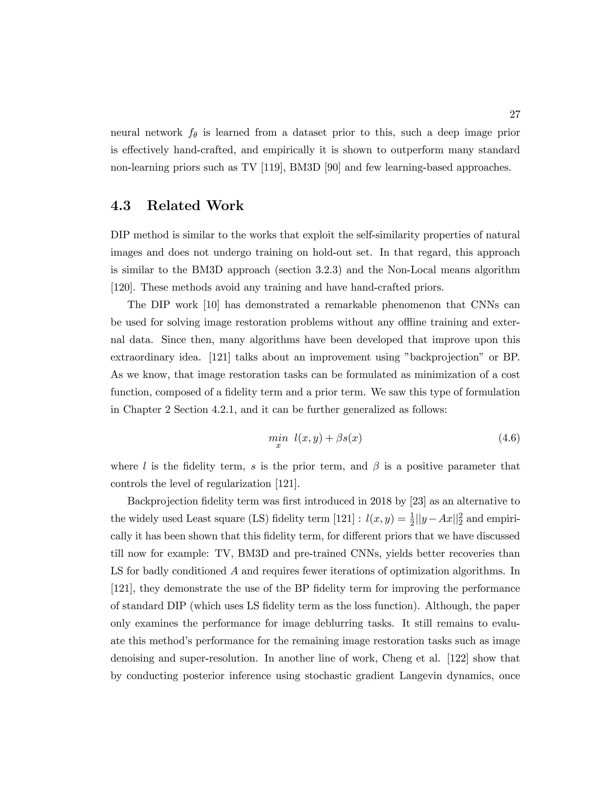27 neural network fθ is learned from a dataset prior to this, such a deep image prior is effectively hand-crafted, and empirically it is shown to outperform many standard non-learning priors such as TV [119], BM3D [90] and few learning-based approaches. 4.3 Related Work DIP method is similar to the works that exploit the self-similarity properties of natural images and does not undergo training on hold-out set. In that regard, this approach is similar to the BM3D approach (section 3.2.3) and the Non-Local means algorithm [120]. These methods avoid any training and have hand-crafted priors. The DIP work [10] has demonstrated a remarkable phenomenon that CNNs can be used for solving image restoration problems without any offline training and exter- nal data. Since then, many algorithms have been developed that improve upon this extraordinary idea. [121] talks about an improvement using ”backprojection” or BP. As we know, that image restoration tasks can be formulated as minimization of a cost function, composed of a fidelity term and a prior term. We saw this type of formulation in Chapter 2 Section 4.2.1, and it can be further generalized as follows: min x l(x, y) + βs(x) (4.6) where l is the fidelity term, s is the prior term, and β is a positive parameter that controls the level of regularization [121]. Backprojection fidelity term was first introduced in 2018 by [23] as an alternative to the widely used Least square (LS) fidelity term [121] : l(x, y) = 1 2||y −Ax||2 2 and empiri- cally it has been shown that this fidelity term, for different priors that we have discussed till now for example: TV, BM3D and pre-trained CNNs, yields better recoveries than LS for badly conditioned A and requires fewer iterations of optimization algorithms. In [121], they demonstrate the use of the BP fidelity term for improving the performance of standard DIP (which uses LS fidelity term as the loss function). Although, the paper only examines the performance for image deblurring tasks. It still remains to evalu- ate this method’s performance for the remaining image restoration tasks such as image denoising and super-resolution. In another line of work, Cheng et al. [122] show that by conducting posterior inference using stochastic gradient Langevin dynamics, once 