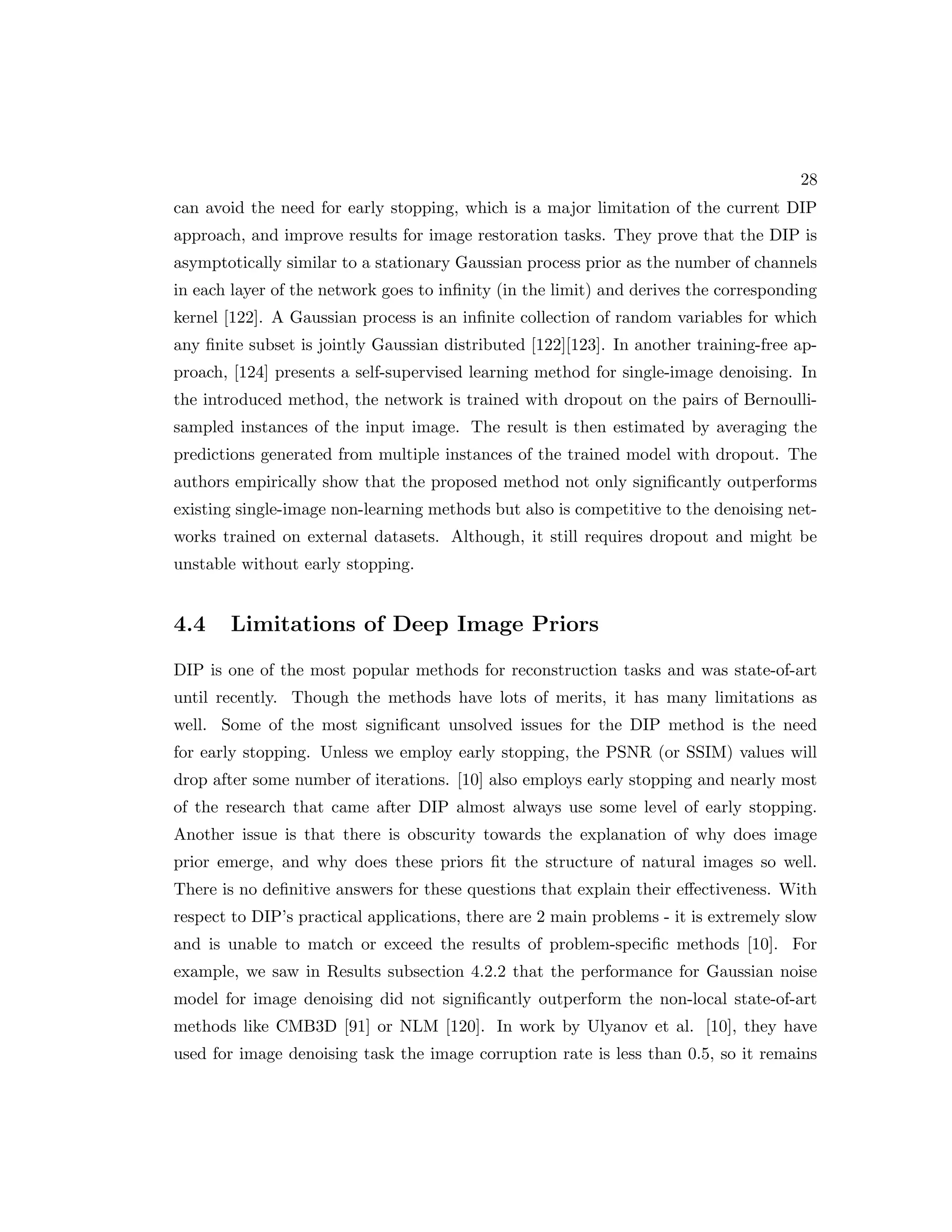 28 can avoid the need for early stopping, which is a major limitation of the current DIP approach, and improve results for image restoration tasks. They prove that the DIP is asymptotically similar to a stationary Gaussian process prior as the number of channels in each layer of the network goes to infinity (in the limit) and derives the corresponding kernel [122]. A Gaussian process is an infinite collection of random variables for which any finite subset is jointly Gaussian distributed [122][123]. In another training-free ap- proach, [124] presents a self-supervised learning method for single-image denoising. In the introduced method, the network is trained with dropout on the pairs of Bernoulli- sampled instances of the input image. The result is then estimated by averaging the predictions generated from multiple instances of the trained model with dropout. The authors empirically show that the proposed method not only significantly outperforms existing single-image non-learning methods but also is competitive to the denoising net- works trained on external datasets. Although, it still requires dropout and might be unstable without early stopping. 4.4 Limitations of Deep Image Priors DIP is one of the most popular methods for reconstruction tasks and was state-of-art until recently. Though the methods have lots of merits, it has many limitations as well. Some of the most significant unsolved issues for the DIP method is the need for early stopping. Unless we employ early stopping, the PSNR (or SSIM) values will drop after some number of iterations. [10] also employs early stopping and nearly most of the research that came after DIP almost always use some level of early stopping. Another issue is that there is obscurity towards the explanation of why does image prior emerge, and why does these priors fit the structure of natural images so well. There is no definitive answers for these questions that explain their effectiveness. With respect to DIP’s practical applications, there are 2 main problems - it is extremely slow and is unable to match or exceed the results of problem-specific methods [10]. For example, we saw in Results subsection 4.2.2 that the performance for Gaussian noise model for image denoising did not significantly outperform the non-local state-of-art methods like CMB3D [91] or NLM [120]. In work by Ulyanov et al. [10], they have used for image denoising task the image corruption rate is less than 0.5, so it remains 