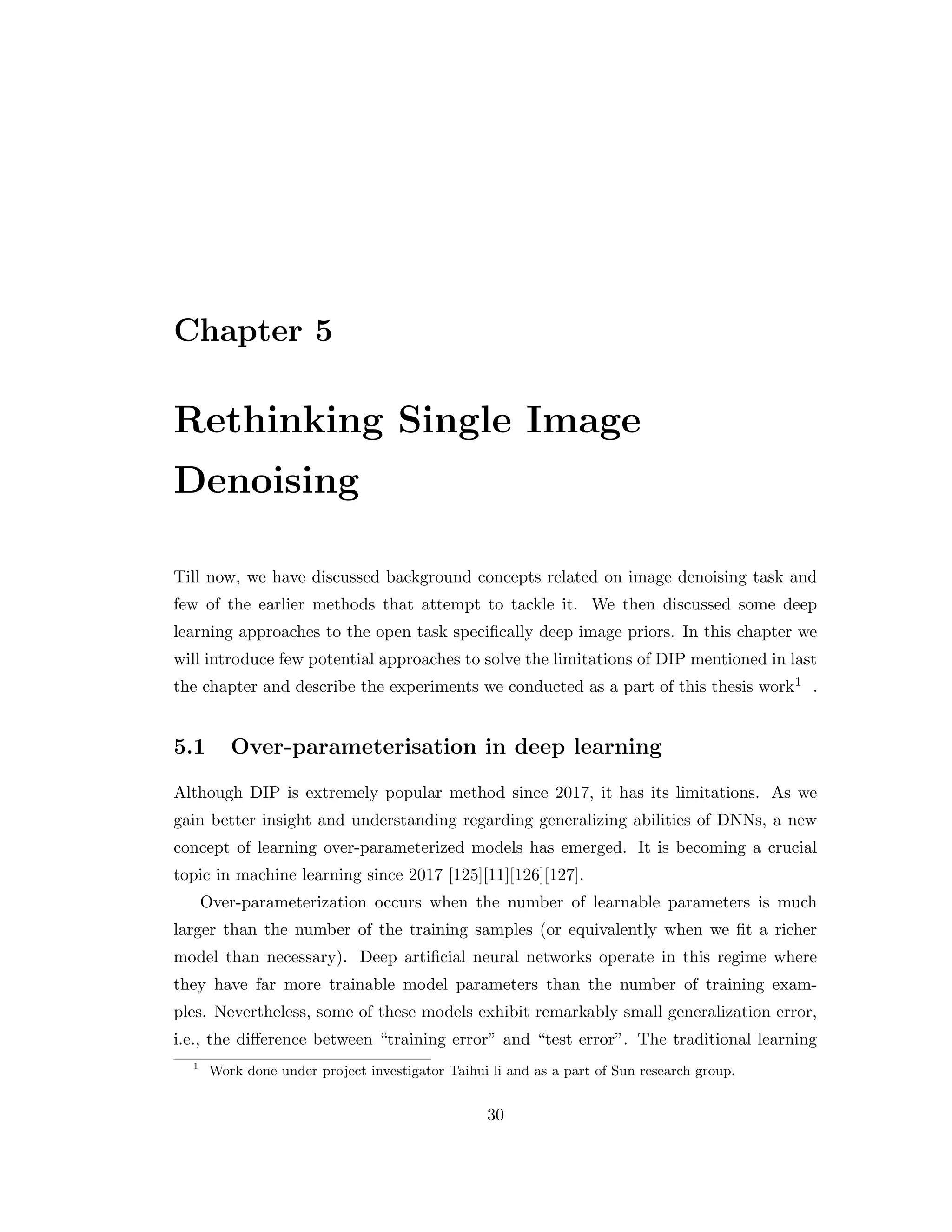 Chapter 5 Rethinking Single Image Denoising Till now, we have discussed background concepts related on image denoising task and few of the earlier methods that attempt to tackle it. We then discussed some deep learning approaches to the open task specifically deep image priors. In this chapter we will introduce few potential approaches to solve the limitations of DIP mentioned in last the chapter and describe the experiments we conducted as a part of this thesis work1 . 5.1 Over-parameterisation in deep learning Although DIP is extremely popular method since 2017, it has its limitations. As we gain better insight and understanding regarding generalizing abilities of DNNs, a new concept of learning over-parameterized models has emerged. It is becoming a crucial topic in machine learning since 2017 [125][11][126][127]. Over-parameterization occurs when the number of learnable parameters is much larger than the number of the training samples (or equivalently when we fit a richer model than necessary). Deep artificial neural networks operate in this regime where they have far more trainable model parameters than the number of training exam- ples. Nevertheless, some of these models exhibit remarkably small generalization error, i.e., the difference between “training error” and “test error”. The traditional learning 1 Work done under project investigator Taihui li and as a part of Sun research group. 30 