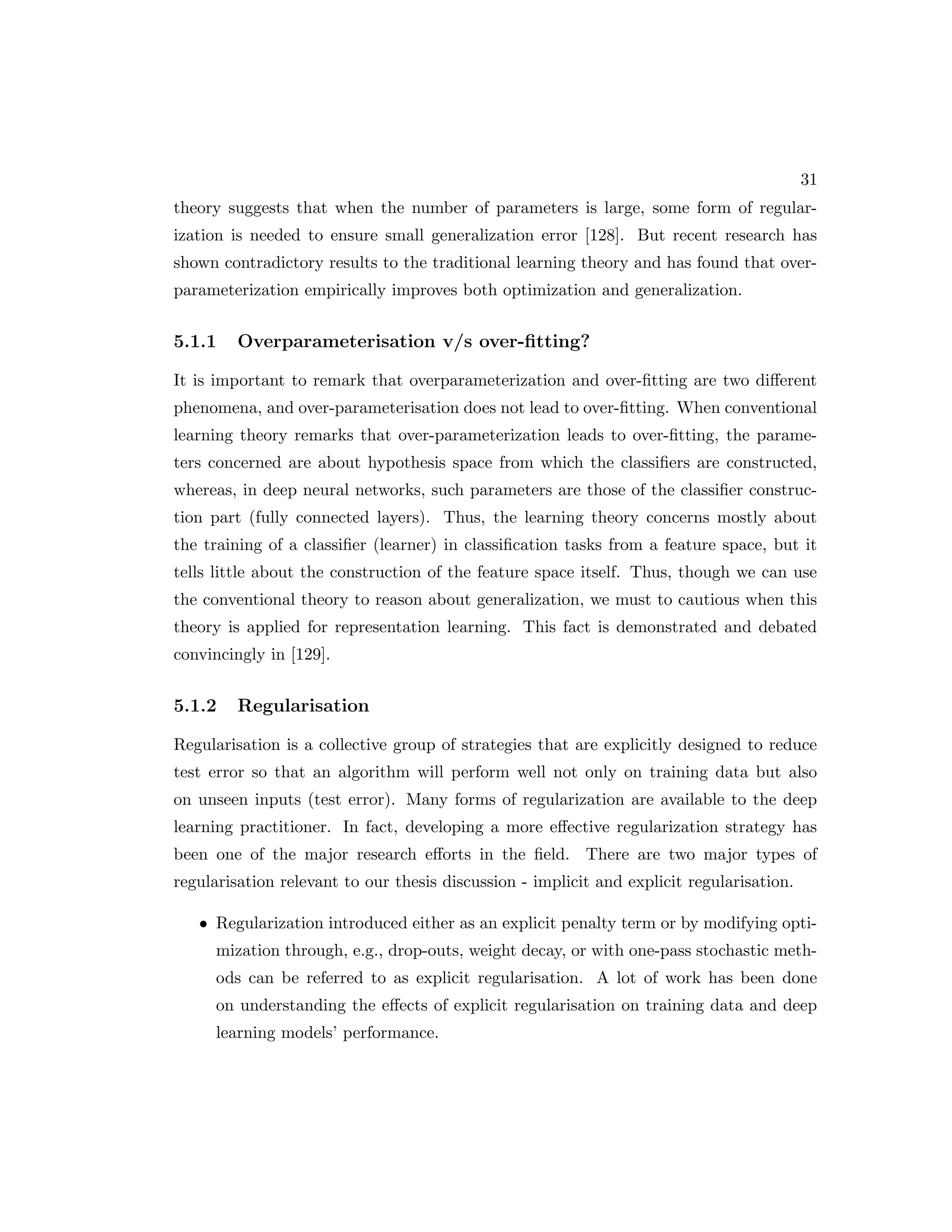 31 theory suggests that when the number of parameters is large, some form of regular- ization is needed to ensure small generalization error [128]. But recent research has shown contradictory results to the traditional learning theory and has found that over- parameterization empirically improves both optimization and generalization. 5.1.1 Overparameterisation v/s over-fitting? It is important to remark that overparameterization and over-fitting are two different phenomena, and over-parameterisation does not lead to over-fitting. When conventional learning theory remarks that over-parameterization leads to over-fitting, the parame- ters concerned are about hypothesis space from which the classifiers are constructed, whereas, in deep neural networks, such parameters are those of the classifier construc- tion part (fully connected layers). Thus, the learning theory concerns mostly about the training of a classifier (learner) in classification tasks from a feature space, but it tells little about the construction of the feature space itself. Thus, though we can use the conventional theory to reason about generalization, we must to cautious when this theory is applied for representation learning. This fact is demonstrated and debated convincingly in [129]. 5.1.2 Regularisation Regularisation is a collective group of strategies that are explicitly designed to reduce test error so that an algorithm will perform well not only on training data but also on unseen inputs (test error). Many forms of regularization are available to the deep learning practitioner. In fact, developing a more effective regularization strategy has been one of the major research efforts in the field. There are two major types of regularisation relevant to our thesis discussion - implicit and explicit regularisation. • Regularization introduced either as an explicit penalty term or by modifying opti- mization through, e.g., drop-outs, weight decay, or with one-pass stochastic meth- ods can be referred to as explicit regularisation. A lot of work has been done on understanding the effects of explicit regularisation on training data and deep learning models’ performance. 