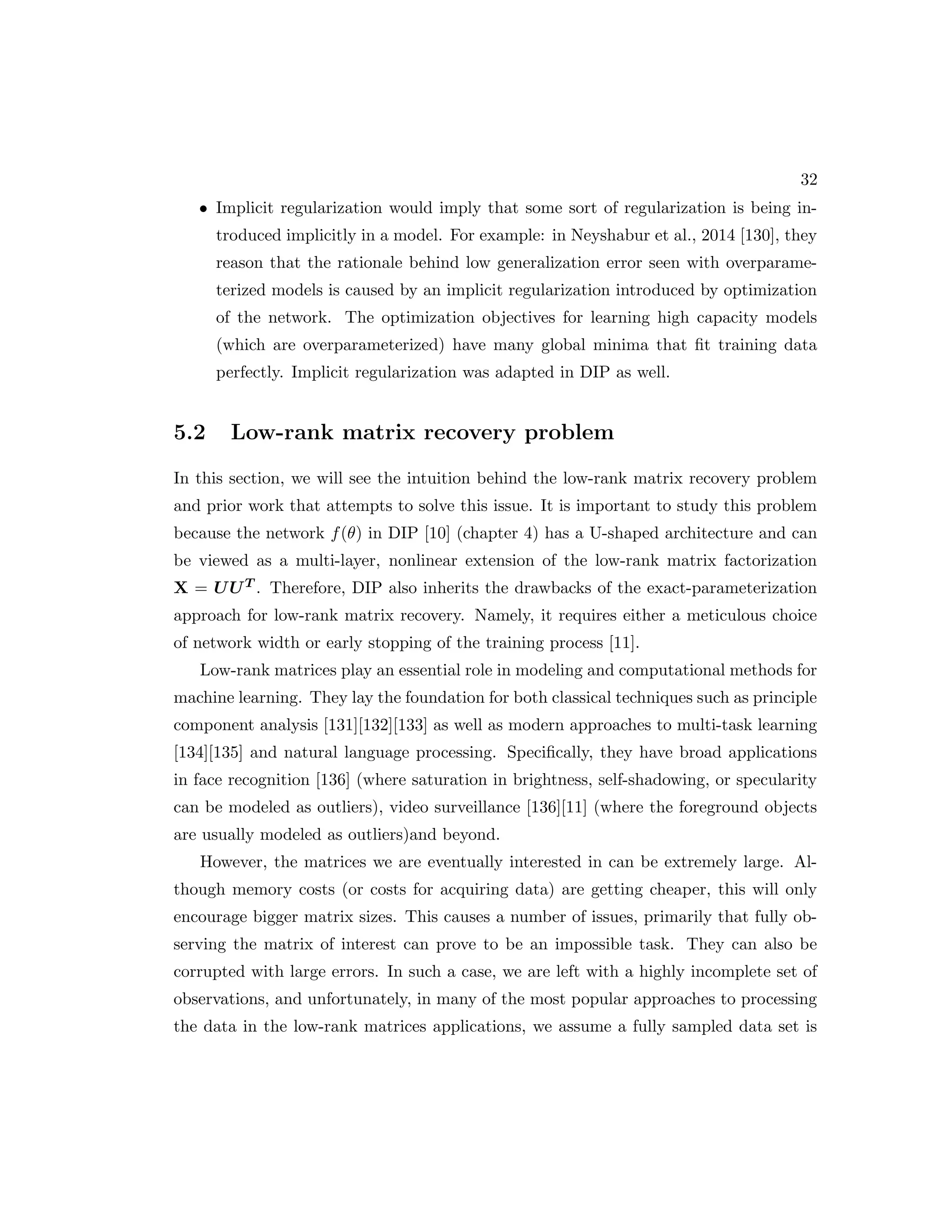 32 • Implicit regularization would imply that some sort of regularization is being in- troduced implicitly in a model. For example: in Neyshabur et al., 2014 [130], they reason that the rationale behind low generalization error seen with overparame- terized models is caused by an implicit regularization introduced by optimization of the network. The optimization objectives for learning high capacity models (which are overparameterized) have many global minima that fit training data perfectly. Implicit regularization was adapted in DIP as well. 5.2 Low-rank matrix recovery problem In this section, we will see the intuition behind the low-rank matrix recovery problem and prior work that attempts to solve this issue. It is important to study this problem because the network f(θ) in DIP [10] (chapter 4) has a U-shaped architecture and can be viewed as a multi-layer, nonlinear extension of the low-rank matrix factorization X = UUT . Therefore, DIP also inherits the drawbacks of the exact-parameterization approach for low-rank matrix recovery. Namely, it requires either a meticulous choice of network width or early stopping of the training process [11]. Low-rank matrices play an essential role in modeling and computational methods for machine learning. They lay the foundation for both classical techniques such as principle component analysis [131][132][133] as well as modern approaches to multi-task learning [134][135] and natural language processing. Specifically, they have broad applications in face recognition [136] (where saturation in brightness, self-shadowing, or specularity can be modeled as outliers), video surveillance [136][11] (where the foreground objects are usually modeled as outliers)and beyond. However, the matrices we are eventually interested in can be extremely large. Al- though memory costs (or costs for acquiring data) are getting cheaper, this will only encourage bigger matrix sizes. This causes a number of issues, primarily that fully ob- serving the matrix of interest can prove to be an impossible task. They can also be corrupted with large errors. In such a case, we are left with a highly incomplete set of observations, and unfortunately, in many of the most popular approaches to processing the data in the low-rank matrices applications, we assume a fully sampled data set is 