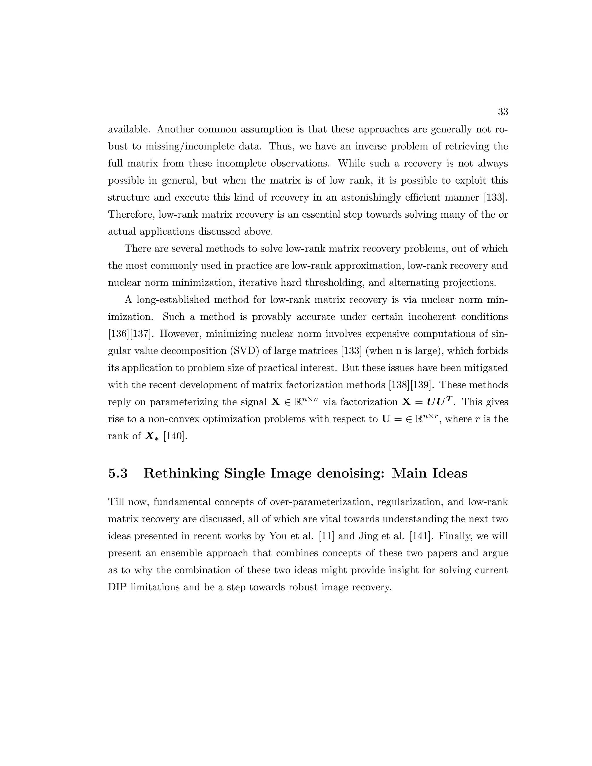 33 available. Another common assumption is that these approaches are generally not ro- bust to missing/incomplete data. Thus, we have an inverse problem of retrieving the full matrix from these incomplete observations. While such a recovery is not always possible in general, but when the matrix is of low rank, it is possible to exploit this structure and execute this kind of recovery in an astonishingly efficient manner [133]. Therefore, low-rank matrix recovery is an essential step towards solving many of the or actual applications discussed above. There are several methods to solve low-rank matrix recovery problems, out of which the most commonly used in practice are low-rank approximation, low-rank recovery and nuclear norm minimization, iterative hard thresholding, and alternating projections. A long-established method for low-rank matrix recovery is via nuclear norm min- imization. Such a method is provably accurate under certain incoherent conditions [136][137]. However, minimizing nuclear norm involves expensive computations of sin- gular value decomposition (SVD) of large matrices [133] (when n is large), which forbids its application to problem size of practical interest. But these issues have been mitigated with the recent development of matrix factorization methods [138][139]. These methods reply on parameterizing the signal X ∈ Rn×n via factorization X = UUT . This gives rise to a non-convex optimization problems with respect to U = ∈ Rn×r, where r is the rank of X∗ [140]. 5.3 Rethinking Single Image denoising: Main Ideas Till now, fundamental concepts of over-parameterization, regularization, and low-rank matrix recovery are discussed, all of which are vital towards understanding the next two ideas presented in recent works by You et al. [11] and Jing et al. [141]. Finally, we will present an ensemble approach that combines concepts of these two papers and argue as to why the combination of these two ideas might provide insight for solving current DIP limitations and be a step towards robust image recovery. 