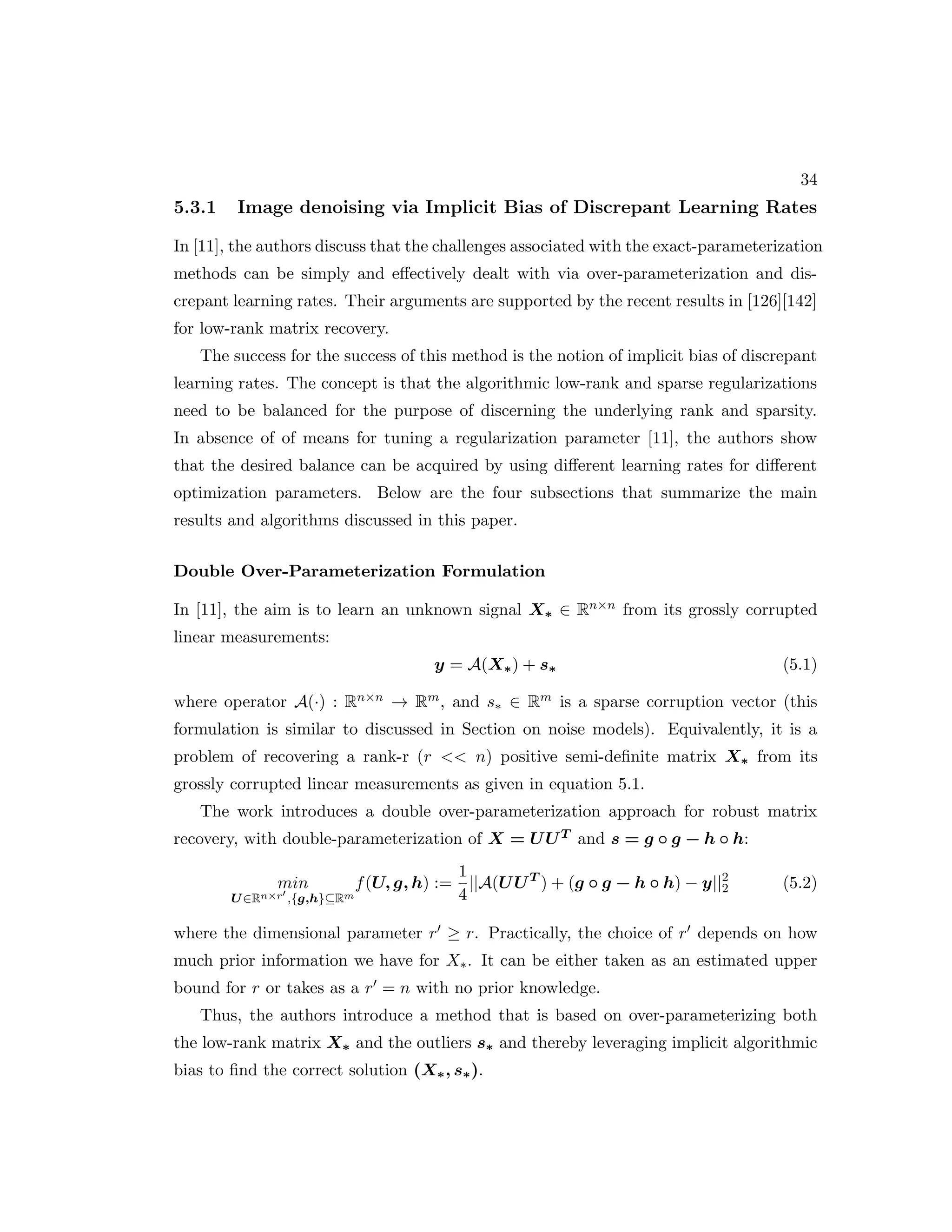 34 5.3.1 Image denoising via Implicit Bias of Discrepant Learning Rates In [11], the authors discuss that the challenges associated with the exact-parameterization methods can be simply and effectively dealt with via over-parameterization and dis- crepant learning rates. Their arguments are supported by the recent results in [126][142] for low-rank matrix recovery. The success for the success of this method is the notion of implicit bias of discrepant learning rates. The concept is that the algorithmic low-rank and sparse regularizations need to be balanced for the purpose of discerning the underlying rank and sparsity. In absence of of means for tuning a regularization parameter [11], the authors show that the desired balance can be acquired by using different learning rates for different optimization parameters. Below are the four subsections that summarize the main results and algorithms discussed in this paper. Double Over-Parameterization Formulation In [11], the aim is to learn an unknown signal X∗ ∈ Rn×n from its grossly corrupted linear measurements: y = A(X∗) + s∗ (5.1) where operator A(·) : Rn×n → Rm, and s∗ ∈ Rm is a sparse corruption vector (this formulation is similar to discussed in Section on noise models). Equivalently, it is a problem of recovering a rank-r (r n) positive semi-definite matrix X∗ from its grossly corrupted linear measurements as given in equation 5.1. The work introduces a double over-parameterization approach for robust matrix recovery, with double-parameterization of X = UUT and s = g ◦ g − h ◦ h: min U∈Rn×r0 ,{g,h}⊆Rm f(U, g, h) := 1 4 ||A(UUT ) + (g ◦ g − h ◦ h) − y||2 2 (5.2) where the dimensional parameter r0 ≥ r. Practically, the choice of r0 depends on how much prior information we have for X∗. It can be either taken as an estimated upper bound for r or takes as a r0 = n with no prior knowledge. Thus, the authors introduce a method that is based on over-parameterizing both the low-rank matrix X∗ and the outliers s∗ and thereby leveraging implicit algorithmic bias to find the correct solution (X∗, s∗). 