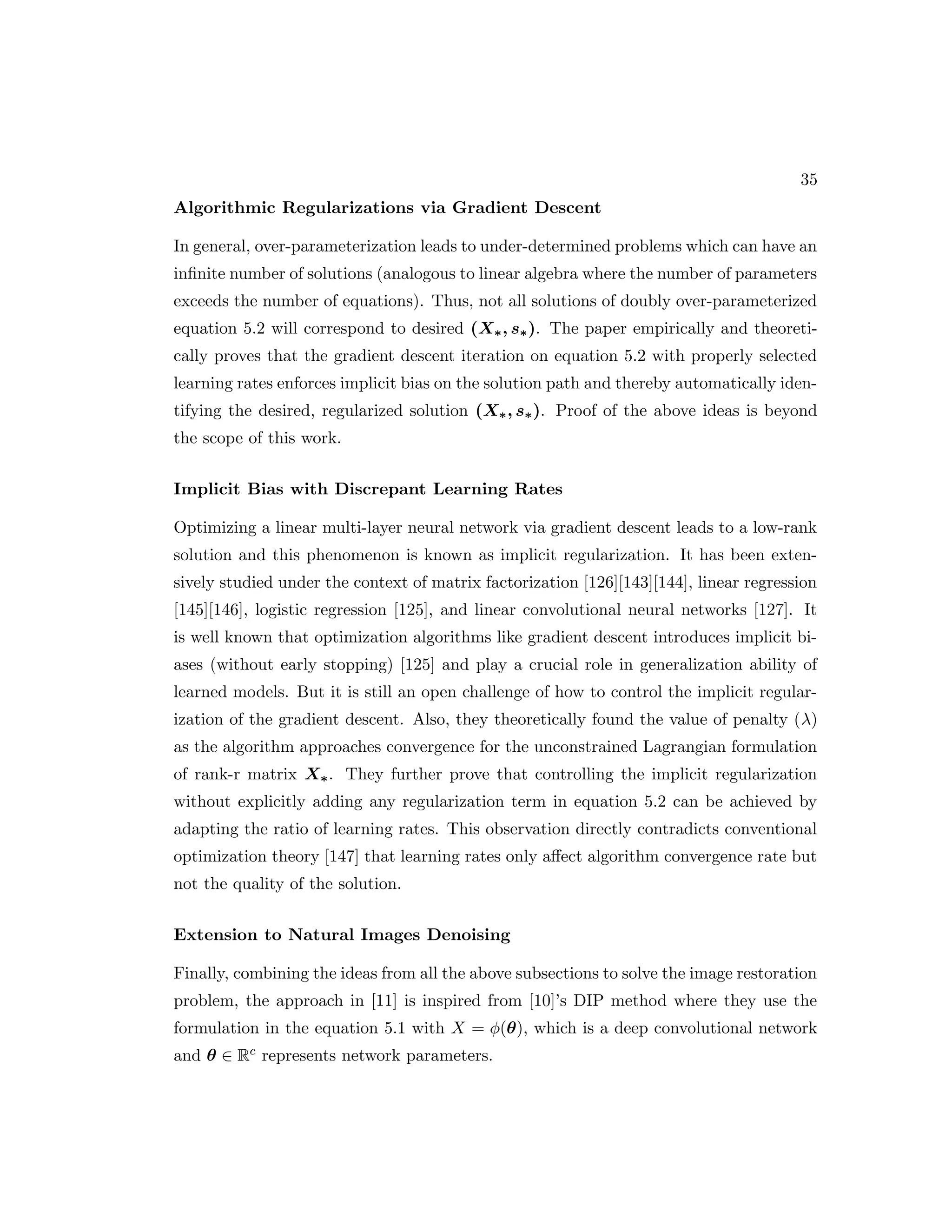 35 Algorithmic Regularizations via Gradient Descent In general, over-parameterization leads to under-determined problems which can have an infinite number of solutions (analogous to linear algebra where the number of parameters exceeds the number of equations). Thus, not all solutions of doubly over-parameterized equation 5.2 will correspond to desired (X∗, s∗). The paper empirically and theoreti- cally proves that the gradient descent iteration on equation 5.2 with properly selected learning rates enforces implicit bias on the solution path and thereby automatically iden- tifying the desired, regularized solution (X∗, s∗). Proof of the above ideas is beyond the scope of this work. Implicit Bias with Discrepant Learning Rates Optimizing a linear multi-layer neural network via gradient descent leads to a low-rank solution and this phenomenon is known as implicit regularization. It has been exten- sively studied under the context of matrix factorization [126][143][144], linear regression [145][146], logistic regression [125], and linear convolutional neural networks [127]. It is well known that optimization algorithms like gradient descent introduces implicit bi- ases (without early stopping) [125] and play a crucial role in generalization ability of learned models. But it is still an open challenge of how to control the implicit regular- ization of the gradient descent. Also, they theoretically found the value of penalty (λ) as the algorithm approaches convergence for the unconstrained Lagrangian formulation of rank-r matrix X∗. They further prove that controlling the implicit regularization without explicitly adding any regularization term in equation 5.2 can be achieved by adapting the ratio of learning rates. This observation directly contradicts conventional optimization theory [147] that learning rates only affect algorithm convergence rate but not the quality of the solution. Extension to Natural Images Denoising Finally, combining the ideas from all the above subsections to solve the image restoration problem, the approach in [11] is inspired from [10]’s DIP method where they use the formulation in the equation 5.1 with X = φ(θ), which is a deep convolutional network and θ ∈ Rc represents network parameters. 
