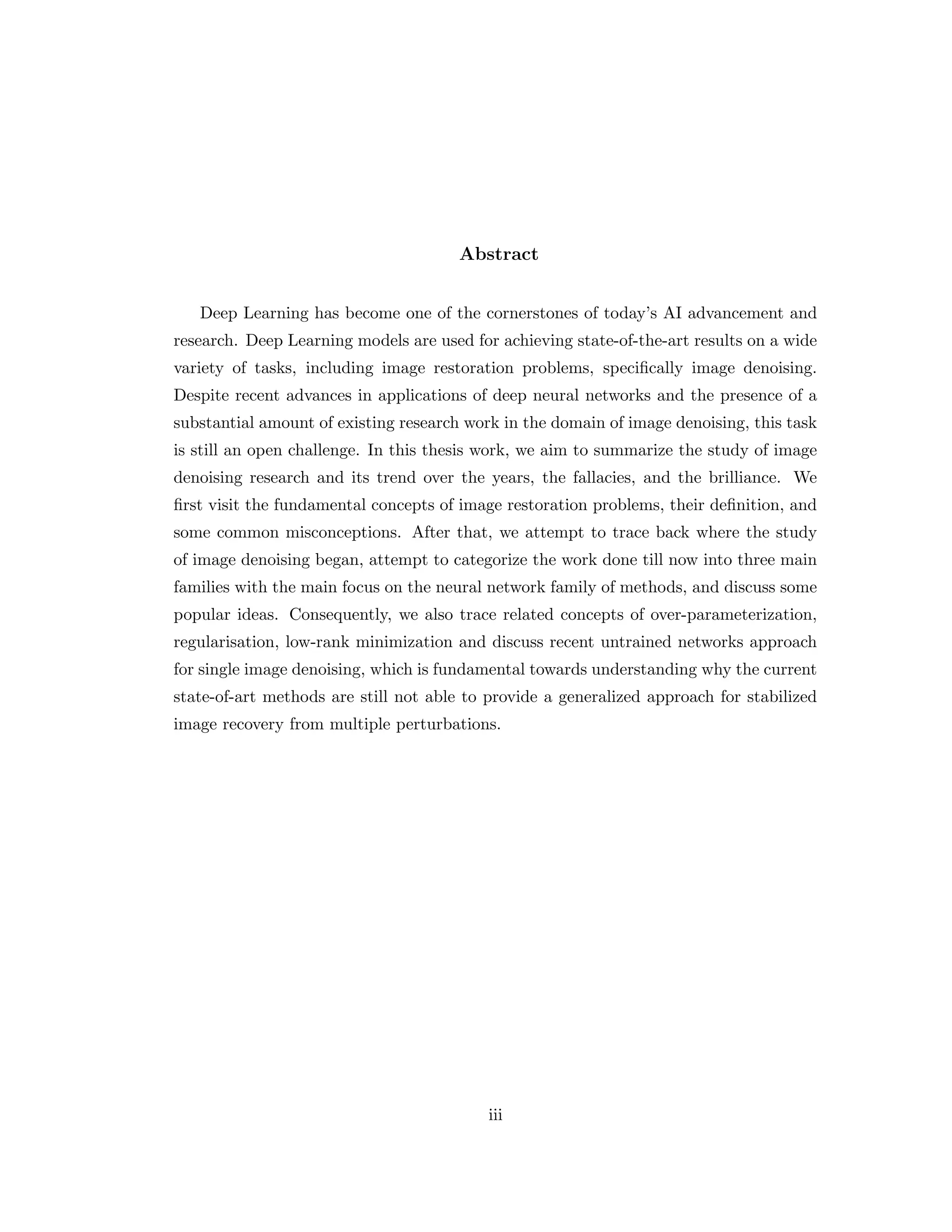 Abstract Deep Learning has become one of the cornerstones of today’s AI advancement and research. Deep Learning models are used for achieving state-of-the-art results on a wide variety of tasks, including image restoration problems, specifically image denoising. Despite recent advances in applications of deep neural networks and the presence of a substantial amount of existing research work in the domain of image denoising, this task is still an open challenge. In this thesis work, we aim to summarize the study of image denoising research and its trend over the years, the fallacies, and the brilliance. We first visit the fundamental concepts of image restoration problems, their definition, and some common misconceptions. After that, we attempt to trace back where the study of image denoising began, attempt to categorize the work done till now into three main families with the main focus on the neural network family of methods, and discuss some popular ideas. Consequently, we also trace related concepts of over-parameterization, regularisation, low-rank minimization and discuss recent untrained networks approach for single image denoising, which is fundamental towards understanding why the current state-of-art methods are still not able to provide a generalized approach for stabilized image recovery from multiple perturbations. iii 