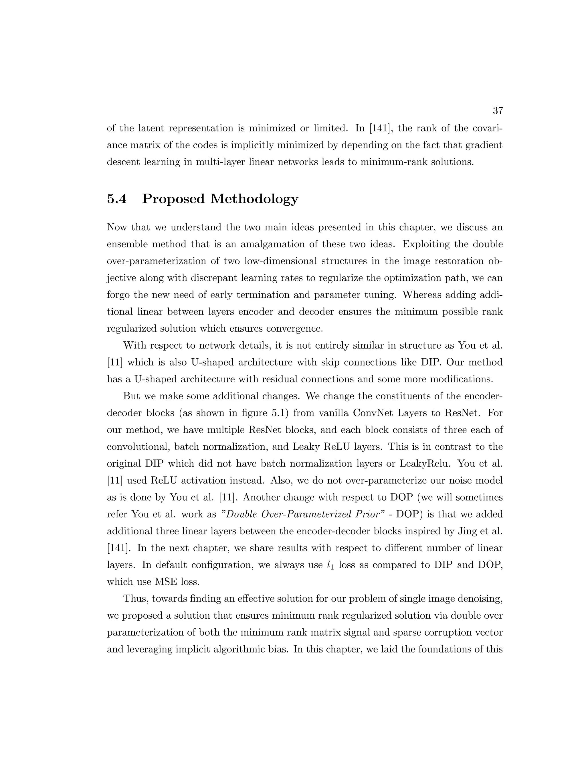 37 of the latent representation is minimized or limited. In [141], the rank of the covari- ance matrix of the codes is implicitly minimized by depending on the fact that gradient descent learning in multi-layer linear networks leads to minimum-rank solutions. 5.4 Proposed Methodology Now that we understand the two main ideas presented in this chapter, we discuss an ensemble method that is an amalgamation of these two ideas. Exploiting the double over-parameterization of two low-dimensional structures in the image restoration ob- jective along with discrepant learning rates to regularize the optimization path, we can forgo the new need of early termination and parameter tuning. Whereas adding addi- tional linear between layers encoder and decoder ensures the minimum possible rank regularized solution which ensures convergence. With respect to network details, it is not entirely similar in structure as You et al. [11] which is also U-shaped architecture with skip connections like DIP. Our method has a U-shaped architecture with residual connections and some more modifications. But we make some additional changes. We change the constituents of the encoder- decoder blocks (as shown in figure 5.1) from vanilla ConvNet Layers to ResNet. For our method, we have multiple ResNet blocks, and each block consists of three each of convolutional, batch normalization, and Leaky ReLU layers. This is in contrast to the original DIP which did not have batch normalization layers or LeakyRelu. You et al. [11] used ReLU activation instead. Also, we do not over-parameterize our noise model as is done by You et al. [11]. Another change with respect to DOP (we will sometimes refer You et al. work as ”Double Over-Parameterized Prior” - DOP) is that we added additional three linear layers between the encoder-decoder blocks inspired by Jing et al. [141]. In the next chapter, we share results with respect to different number of linear layers. In default configuration, we always use l1 loss as compared to DIP and DOP, which use MSE loss. Thus, towards finding an effective solution for our problem of single image denoising, we proposed a solution that ensures minimum rank regularized solution via double over parameterization of both the minimum rank matrix signal and sparse corruption vector and leveraging implicit algorithmic bias. In this chapter, we laid the foundations of this 