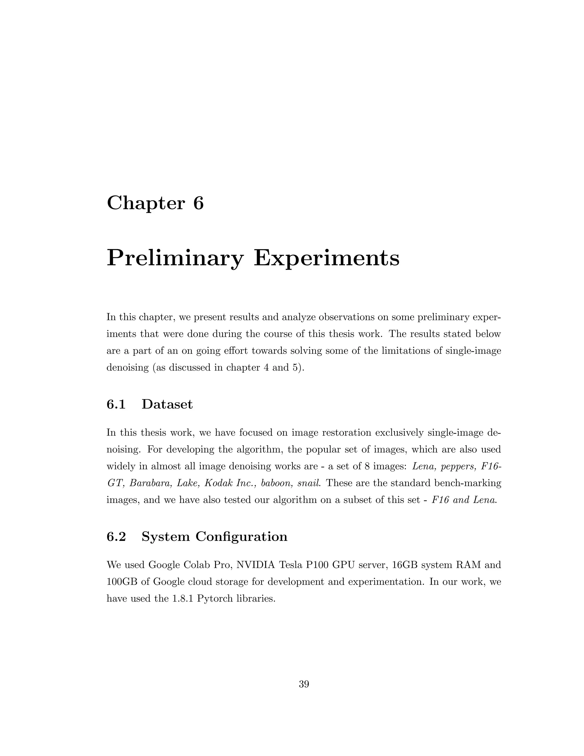 Chapter 6 Preliminary Experiments In this chapter, we present results and analyze observations on some preliminary exper- iments that were done during the course of this thesis work. The results stated below are a part of an on going effort towards solving some of the limitations of single-image denoising (as discussed in chapter 4 and 5). 6.1 Dataset In this thesis work, we have focused on image restoration exclusively single-image de- noising. For developing the algorithm, the popular set of images, which are also used widely in almost all image denoising works are - a set of 8 images: Lena, peppers, F16- GT, Barabara, Lake, Kodak Inc., baboon, snail. These are the standard bench-marking images, and we have also tested our algorithm on a subset of this set - F16 and Lena. 6.2 System Configuration We used Google Colab Pro, NVIDIA Tesla P100 GPU server, 16GB system RAM and 100GB of Google cloud storage for development and experimentation. In our work, we have used the 1.8.1 Pytorch libraries. 39 