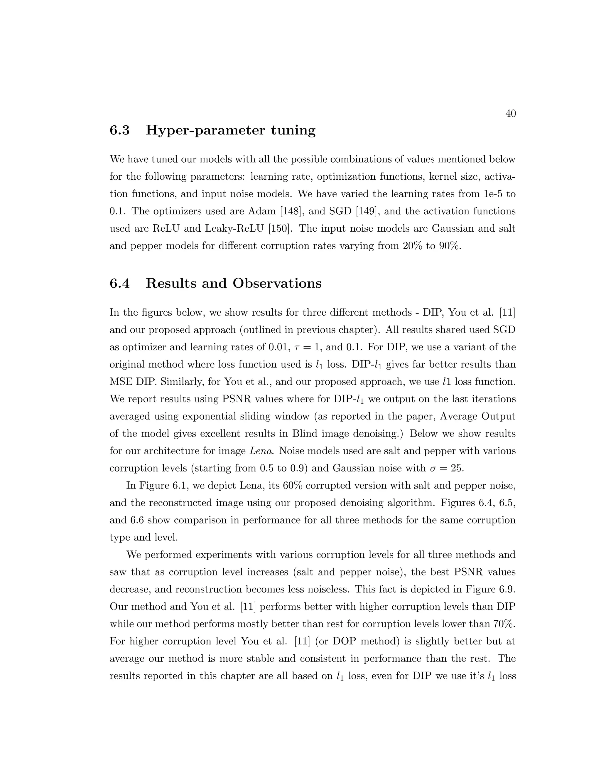 40 6.3 Hyper-parameter tuning We have tuned our models with all the possible combinations of values mentioned below for the following parameters: learning rate, optimization functions, kernel size, activa- tion functions, and input noise models. We have varied the learning rates from 1e-5 to 0.1. The optimizers used are Adam [148], and SGD [149], and the activation functions used are ReLU and Leaky-ReLU [150]. The input noise models are Gaussian and salt and pepper models for different corruption rates varying from 20% to 90%. 6.4 Results and Observations In the figures below, we show results for three different methods - DIP, You et al. [11] and our proposed approach (outlined in previous chapter). All results shared used SGD as optimizer and learning rates of 0.01, τ = 1, and 0.1. For DIP, we use a variant of the original method where loss function used is l1 loss. DIP-l1 gives far better results than MSE DIP. Similarly, for You et al., and our proposed approach, we use l1 loss function. We report results using PSNR values where for DIP-l1 we output on the last iterations averaged using exponential sliding window (as reported in the paper, Average Output of the model gives excellent results in Blind image denoising.) Below we show results for our architecture for image Lena. Noise models used are salt and pepper with various corruption levels (starting from 0.5 to 0.9) and Gaussian noise with σ = 25. In Figure 6.1, we depict Lena, its 60% corrupted version with salt and pepper noise, and the reconstructed image using our proposed denoising algorithm. Figures 6.4, 6.5, and 6.6 show comparison in performance for all three methods for the same corruption type and level. We performed experiments with various corruption levels for all three methods and saw that as corruption level increases (salt and pepper noise), the best PSNR values decrease, and reconstruction becomes less noiseless. This fact is depicted in Figure 6.9. Our method and You et al. [11] performs better with higher corruption levels than DIP while our method performs mostly better than rest for corruption levels lower than 70%. For higher corruption level You et al. [11] (or DOP method) is slightly better but at average our method is more stable and consistent in performance than the rest. The results reported in this chapter are all based on l1 loss, even for DIP we use it’s l1 loss 