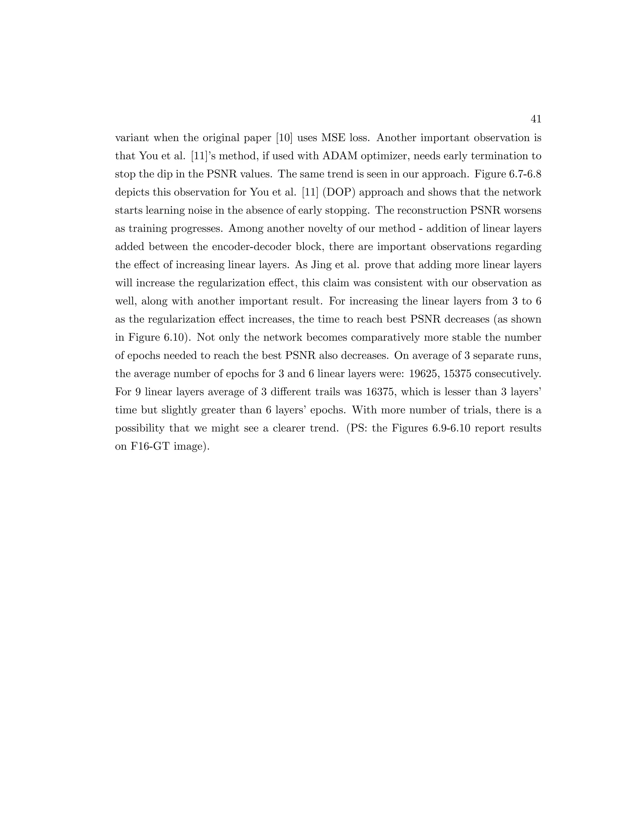 41 variant when the original paper [10] uses MSE loss. Another important observation is that You et al. [11]’s method, if used with ADAM optimizer, needs early termination to stop the dip in the PSNR values. The same trend is seen in our approach. Figure 6.7-6.8 depicts this observation for You et al. [11] (DOP) approach and shows that the network starts learning noise in the absence of early stopping. The reconstruction PSNR worsens as training progresses. Among another novelty of our method - addition of linear layers added between the encoder-decoder block, there are important observations regarding the effect of increasing linear layers. As Jing et al. prove that adding more linear layers will increase the regularization effect, this claim was consistent with our observation as well, along with another important result. For increasing the linear layers from 3 to 6 as the regularization effect increases, the time to reach best PSNR decreases (as shown in Figure 6.10). Not only the network becomes comparatively more stable the number of epochs needed to reach the best PSNR also decreases. On average of 3 separate runs, the average number of epochs for 3 and 6 linear layers were: 19625, 15375 consecutively. For 9 linear layers average of 3 different trails was 16375, which is lesser than 3 layers’ time but slightly greater than 6 layers’ epochs. With more number of trials, there is a possibility that we might see a clearer trend. (PS: the Figures 6.9-6.10 report results on F16-GT image). 