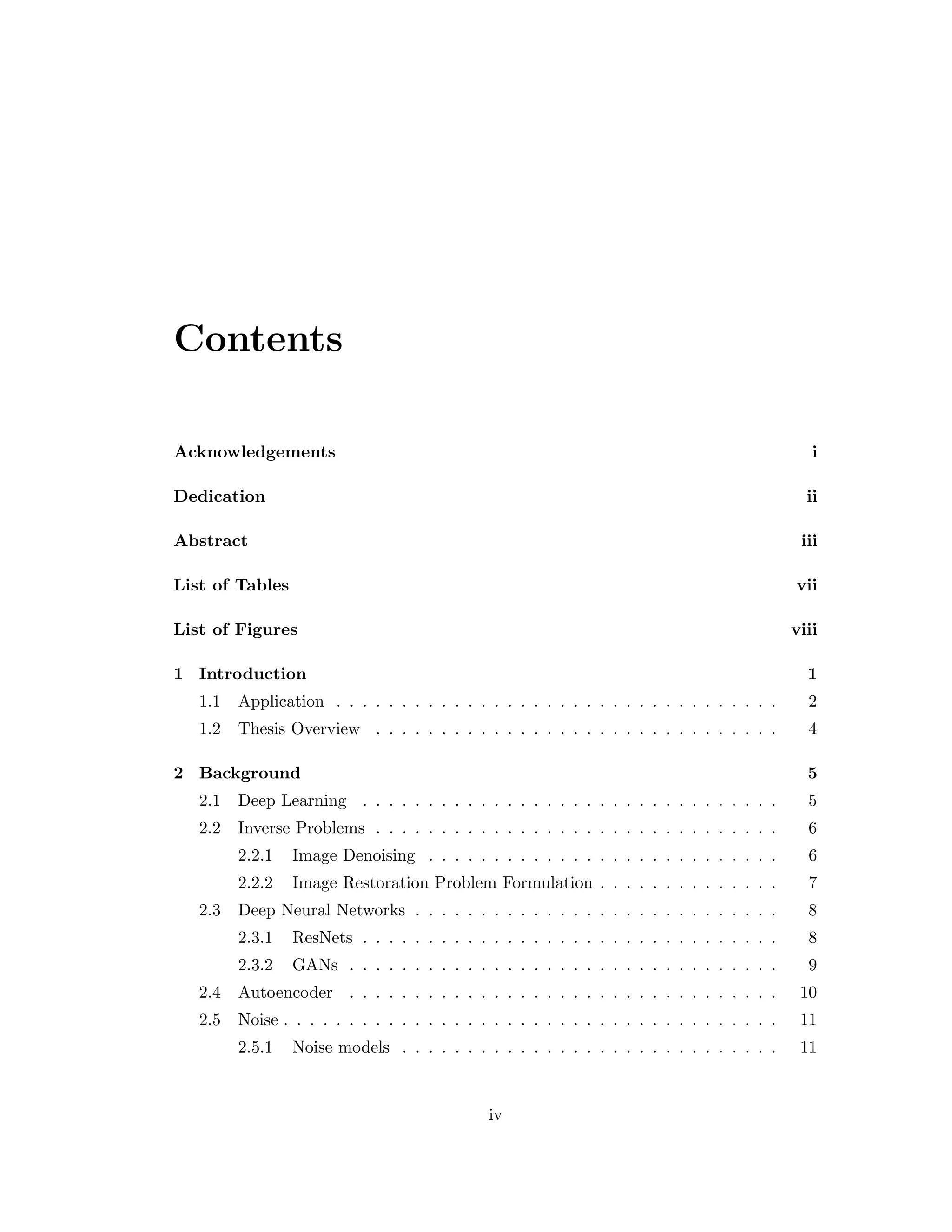 Contents Acknowledgements i Dedication ii Abstract iii List of Tables vii List of Figures viii 1 Introduction 1 1.1 Application . . . . . . . . . . . . . . . . . . . . . . . . . . . . . . . . . . 2 1.2 Thesis Overview . . . . . . . . . . . . . . . . . . . . . . . . . . . . . . . 4 2 Background 5 2.1 Deep Learning . . . . . . . . . . . . . . . . . . . . . . . . . . . . . . . . 5 2.2 Inverse Problems . . . . . . . . . . . . . . . . . . . . . . . . . . . . . . . 6 2.2.1 Image Denoising . . . . . . . . . . . . . . . . . . . . . . . . . . . 6 2.2.2 Image Restoration Problem Formulation . . . . . . . . . . . . . . 7 2.3 Deep Neural Networks . . . . . . . . . . . . . . . . . . . . . . . . . . . . 8 2.3.1 ResNets . . . . . . . . . . . . . . . . . . . . . . . . . . . . . . . . 8 2.3.2 GANs . . . . . . . . . . . . . . . . . . . . . . . . . . . . . . . . . 9 2.4 Autoencoder . . . . . . . . . . . . . . . . . . . . . . . . . . . . . . . . . 10 2.5 Noise . . . . . . . . . . . . . . . . . . . . . . . . . . . . . . . . . . . . . . 11 2.5.1 Noise models . . . . . . . . . . . . . . . . . . . . . . . . . . . . . 11 iv 