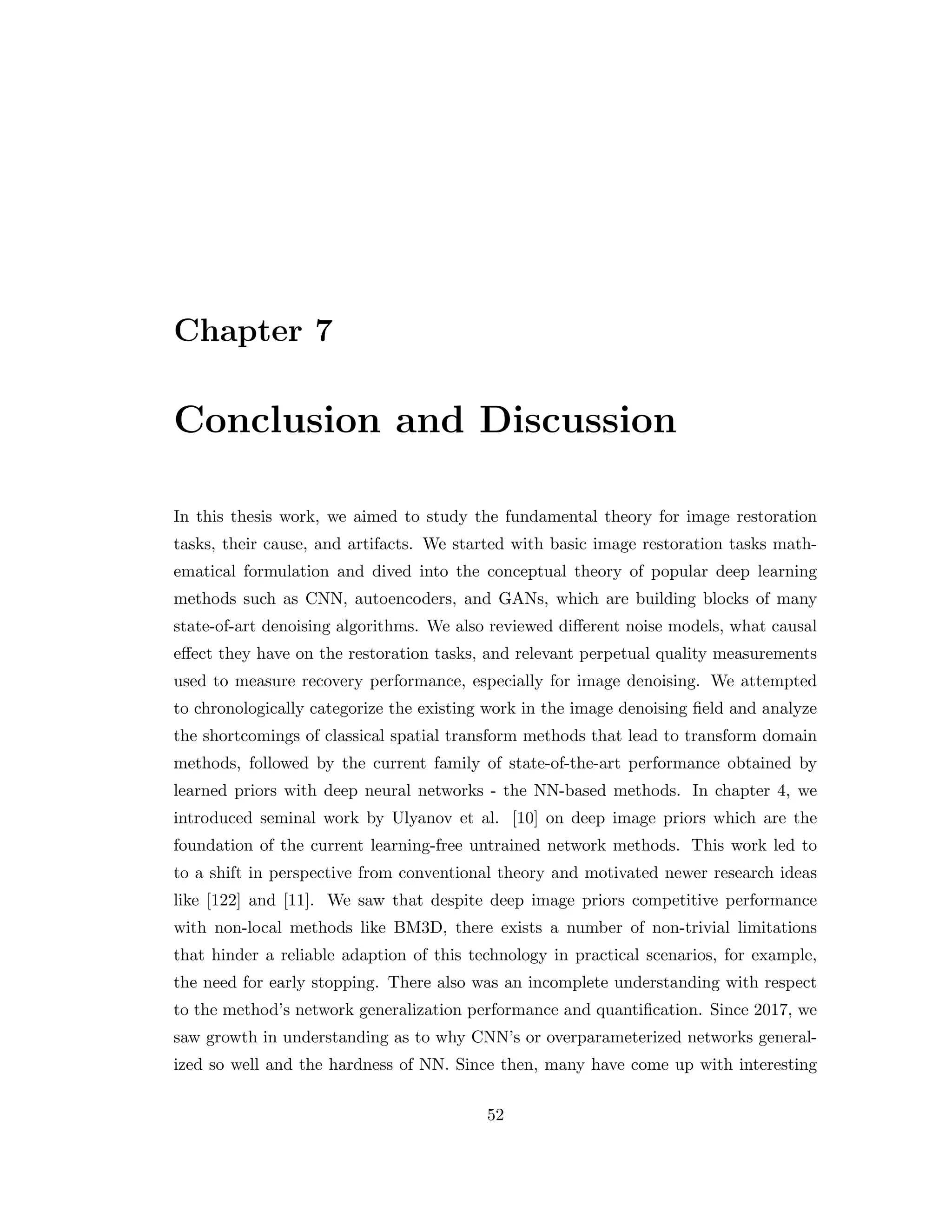 Chapter 7 Conclusion and Discussion In this thesis work, we aimed to study the fundamental theory for image restoration tasks, their cause, and artifacts. We started with basic image restoration tasks math- ematical formulation and dived into the conceptual theory of popular deep learning methods such as CNN, autoencoders, and GANs, which are building blocks of many state-of-art denoising algorithms. We also reviewed different noise models, what causal effect they have on the restoration tasks, and relevant perpetual quality measurements used to measure recovery performance, especially for image denoising. We attempted to chronologically categorize the existing work in the image denoising field and analyze the shortcomings of classical spatial transform methods that lead to transform domain methods, followed by the current family of state-of-the-art performance obtained by learned priors with deep neural networks - the NN-based methods. In chapter 4, we introduced seminal work by Ulyanov et al. [10] on deep image priors which are the foundation of the current learning-free untrained network methods. This work led to to a shift in perspective from conventional theory and motivated newer research ideas like [122] and [11]. We saw that despite deep image priors competitive performance with non-local methods like BM3D, there exists a number of non-trivial limitations that hinder a reliable adaption of this technology in practical scenarios, for example, the need for early stopping. There also was an incomplete understanding with respect to the method’s network generalization performance and quantification. Since 2017, we saw growth in understanding as to why CNN’s or overparameterized networks general- ized so well and the hardness of NN. Since then, many have come up with interesting 52 