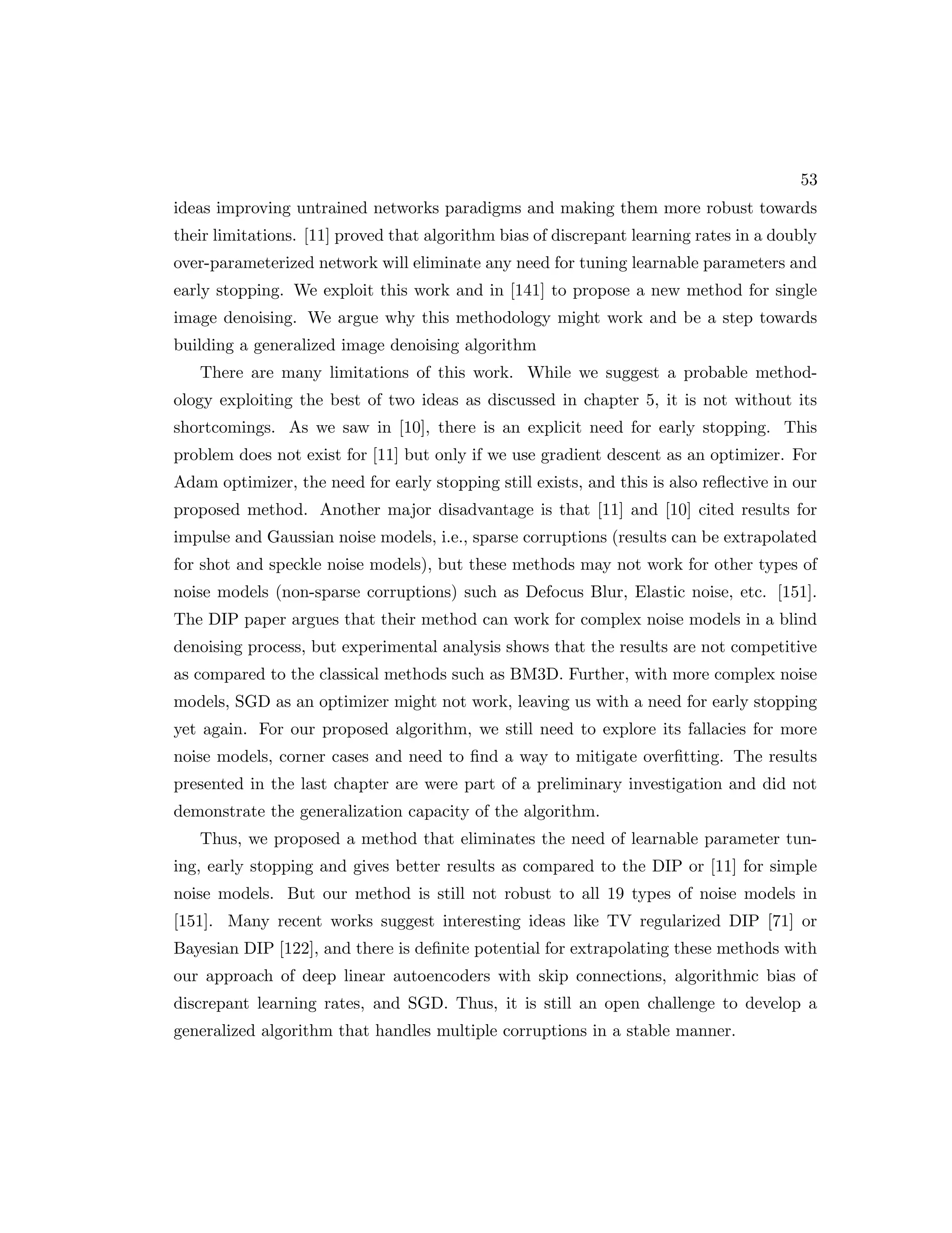 53 ideas improving untrained networks paradigms and making them more robust towards their limitations. [11] proved that algorithm bias of discrepant learning rates in a doubly over-parameterized network will eliminate any need for tuning learnable parameters and early stopping. We exploit this work and in [141] to propose a new method for single image denoising. We argue why this methodology might work and be a step towards building a generalized image denoising algorithm There are many limitations of this work. While we suggest a probable method- ology exploiting the best of two ideas as discussed in chapter 5, it is not without its shortcomings. As we saw in [10], there is an explicit need for early stopping. This problem does not exist for [11] but only if we use gradient descent as an optimizer. For Adam optimizer, the need for early stopping still exists, and this is also reflective in our proposed method. Another major disadvantage is that [11] and [10] cited results for impulse and Gaussian noise models, i.e., sparse corruptions (results can be extrapolated for shot and speckle noise models), but these methods may not work for other types of noise models (non-sparse corruptions) such as Defocus Blur, Elastic noise, etc. [151]. The DIP paper argues that their method can work for complex noise models in a blind denoising process, but experimental analysis shows that the results are not competitive as compared to the classical methods such as BM3D. Further, with more complex noise models, SGD as an optimizer might not work, leaving us with a need for early stopping yet again. For our proposed algorithm, we still need to explore its fallacies for more noise models, corner cases and need to find a way to mitigate overfitting. The results presented in the last chapter are were part of a preliminary investigation and did not demonstrate the generalization capacity of the algorithm. Thus, we proposed a method that eliminates the need of learnable parameter tun- ing, early stopping and gives better results as compared to the DIP or [11] for simple noise models. But our method is still not robust to all 19 types of noise models in [151]. Many recent works suggest interesting ideas like TV regularized DIP [71] or Bayesian DIP [122], and there is definite potential for extrapolating these methods with our approach of deep linear autoencoders with skip connections, algorithmic bias of discrepant learning rates, and SGD. Thus, it is still an open challenge to develop a generalized algorithm that handles multiple corruptions in a stable manner. 