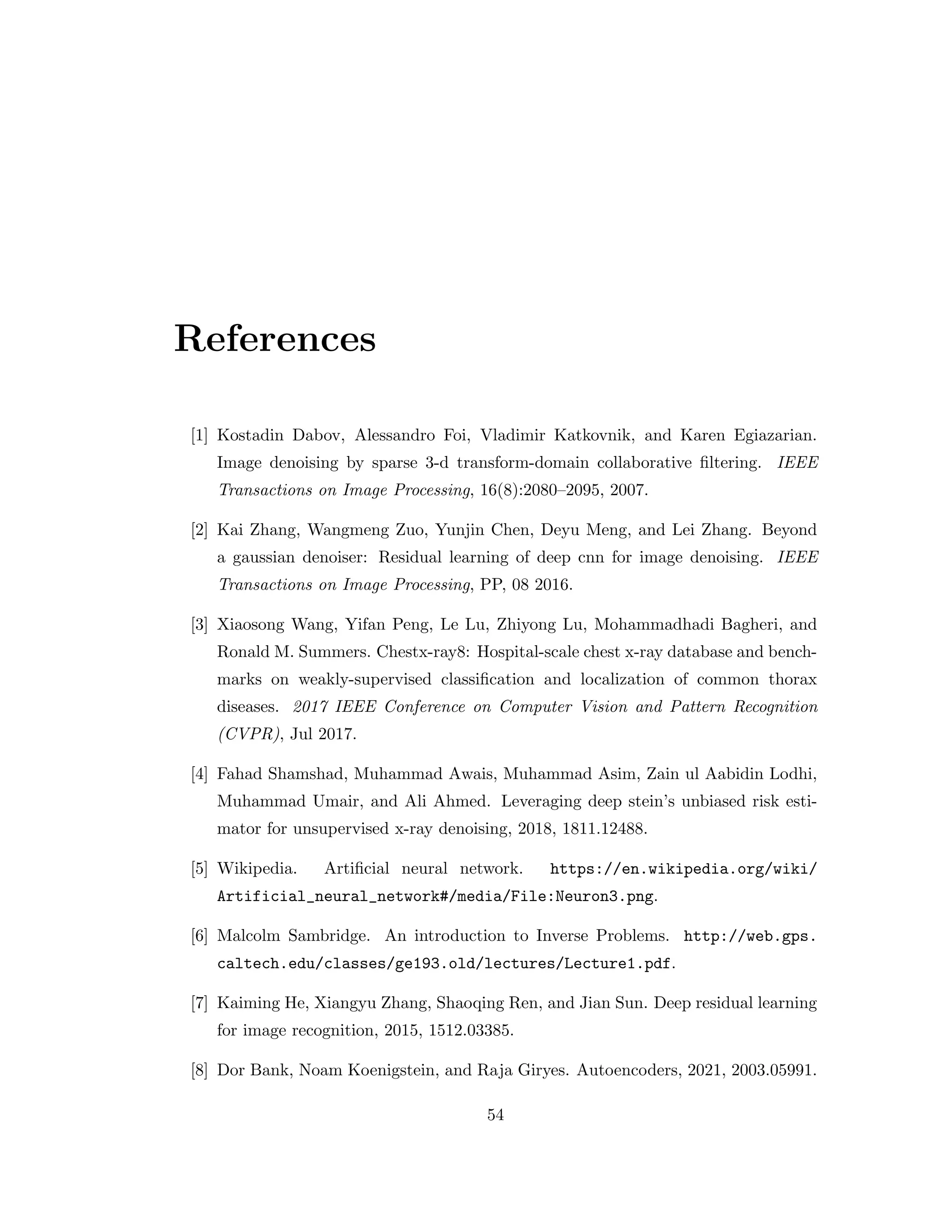 References [1] Kostadin Dabov, Alessandro Foi, Vladimir Katkovnik, and Karen Egiazarian. Image denoising by sparse 3-d transform-domain collaborative filtering. IEEE Transactions on Image Processing, 16(8):2080–2095, 2007. [2] Kai Zhang, Wangmeng Zuo, Yunjin Chen, Deyu Meng, and Lei Zhang. Beyond a gaussian denoiser: Residual learning of deep cnn for image denoising. IEEE Transactions on Image Processing, PP, 08 2016. [3] Xiaosong Wang, Yifan Peng, Le Lu, Zhiyong Lu, Mohammadhadi Bagheri, and Ronald M. Summers. Chestx-ray8: Hospital-scale chest x-ray database and bench- marks on weakly-supervised classification and localization of common thorax diseases. 2017 IEEE Conference on Computer Vision and Pattern Recognition (CVPR), Jul 2017. [4] Fahad Shamshad, Muhammad Awais, Muhammad Asim, Zain ul Aabidin Lodhi, Muhammad Umair, and Ali Ahmed. Leveraging deep stein’s unbiased risk esti- mator for unsupervised x-ray denoising, 2018, 1811.12488. [5] Wikipedia. Artificial neural network. https://en.wikipedia.org/wiki/ Artificial_neural_network#/media/File:Neuron3.png. [6] Malcolm Sambridge. An introduction to Inverse Problems. http://web.gps. caltech.edu/classes/ge193.old/lectures/Lecture1.pdf. [7] Kaiming He, Xiangyu Zhang, Shaoqing Ren, and Jian Sun. Deep residual learning for image recognition, 2015, 1512.03385. [8] Dor Bank, Noam Koenigstein, and Raja Giryes. Autoencoders, 2021, 2003.05991. 54 