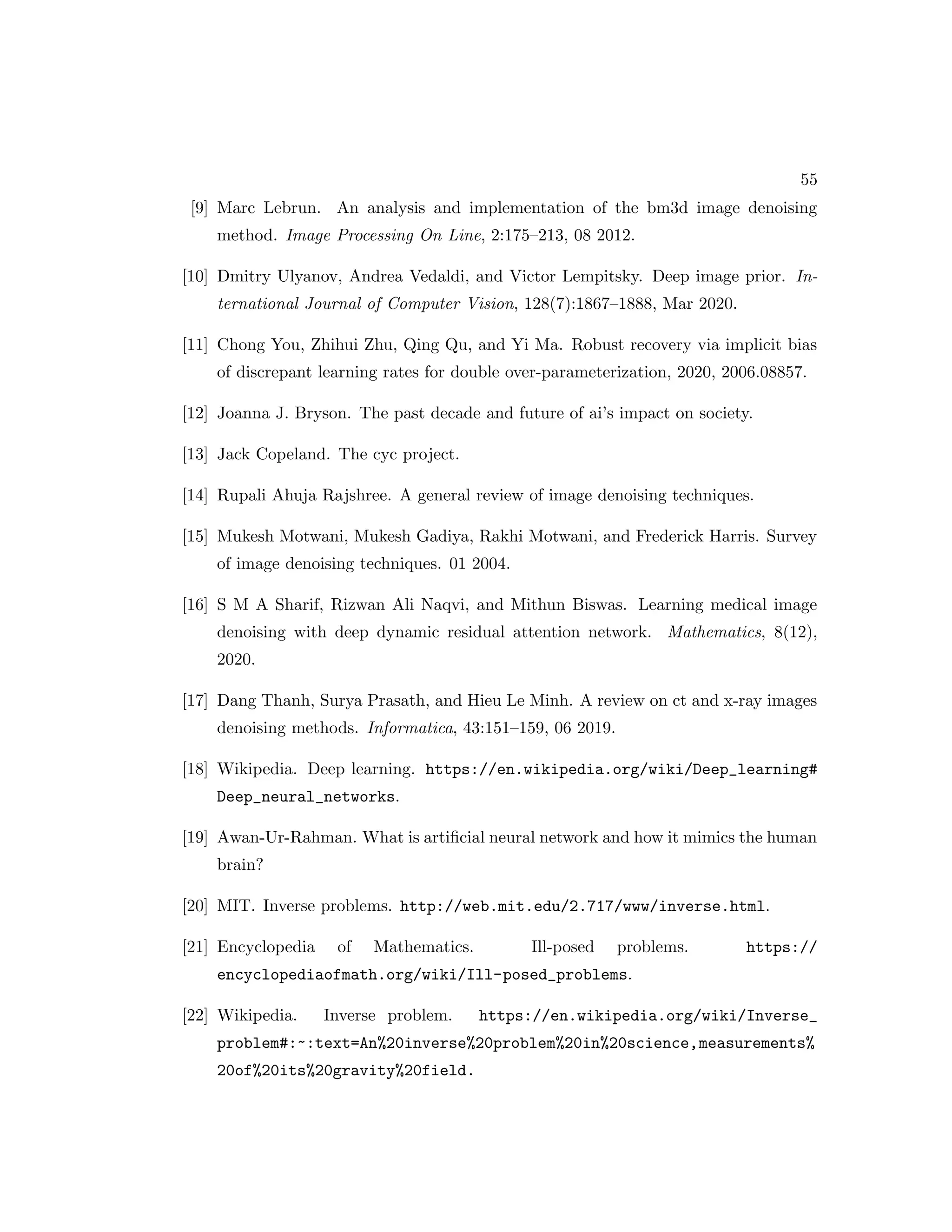55 [9] Marc Lebrun. An analysis and implementation of the bm3d image denoising method. Image Processing On Line, 2:175–213, 08 2012. [10] Dmitry Ulyanov, Andrea Vedaldi, and Victor Lempitsky. Deep image prior. In- ternational Journal of Computer Vision, 128(7):1867–1888, Mar 2020. [11] Chong You, Zhihui Zhu, Qing Qu, and Yi Ma. Robust recovery via implicit bias of discrepant learning rates for double over-parameterization, 2020, 2006.08857. [12] Joanna J. Bryson. The past decade and future of ai’s impact on society. [13] Jack Copeland. The cyc project. [14] Rupali Ahuja Rajshree. A general review of image denoising techniques. [15] Mukesh Motwani, Mukesh Gadiya, Rakhi Motwani, and Frederick Harris. Survey of image denoising techniques. 01 2004. [16] S M A Sharif, Rizwan Ali Naqvi, and Mithun Biswas. Learning medical image denoising with deep dynamic residual attention network. Mathematics, 8(12), 2020. [17] Dang Thanh, Surya Prasath, and Hieu Le Minh. A review on ct and x-ray images denoising methods. Informatica, 43:151–159, 06 2019. [18] Wikipedia. Deep learning. https://en.wikipedia.org/wiki/Deep_learning# Deep_neural_networks. [19] Awan-Ur-Rahman. What is artificial neural network and how it mimics the human brain? [20] MIT. Inverse problems. http://web.mit.edu/2.717/www/inverse.html. [21] Encyclopedia of Mathematics. Ill-posed problems. https:// encyclopediaofmath.org/wiki/Ill-posed_problems. [22] Wikipedia. Inverse problem. https://en.wikipedia.org/wiki/Inverse_ problem#:~:text=An%20inverse%20problem%20in%20science,measurements% 20of%20its%20gravity%20field. 