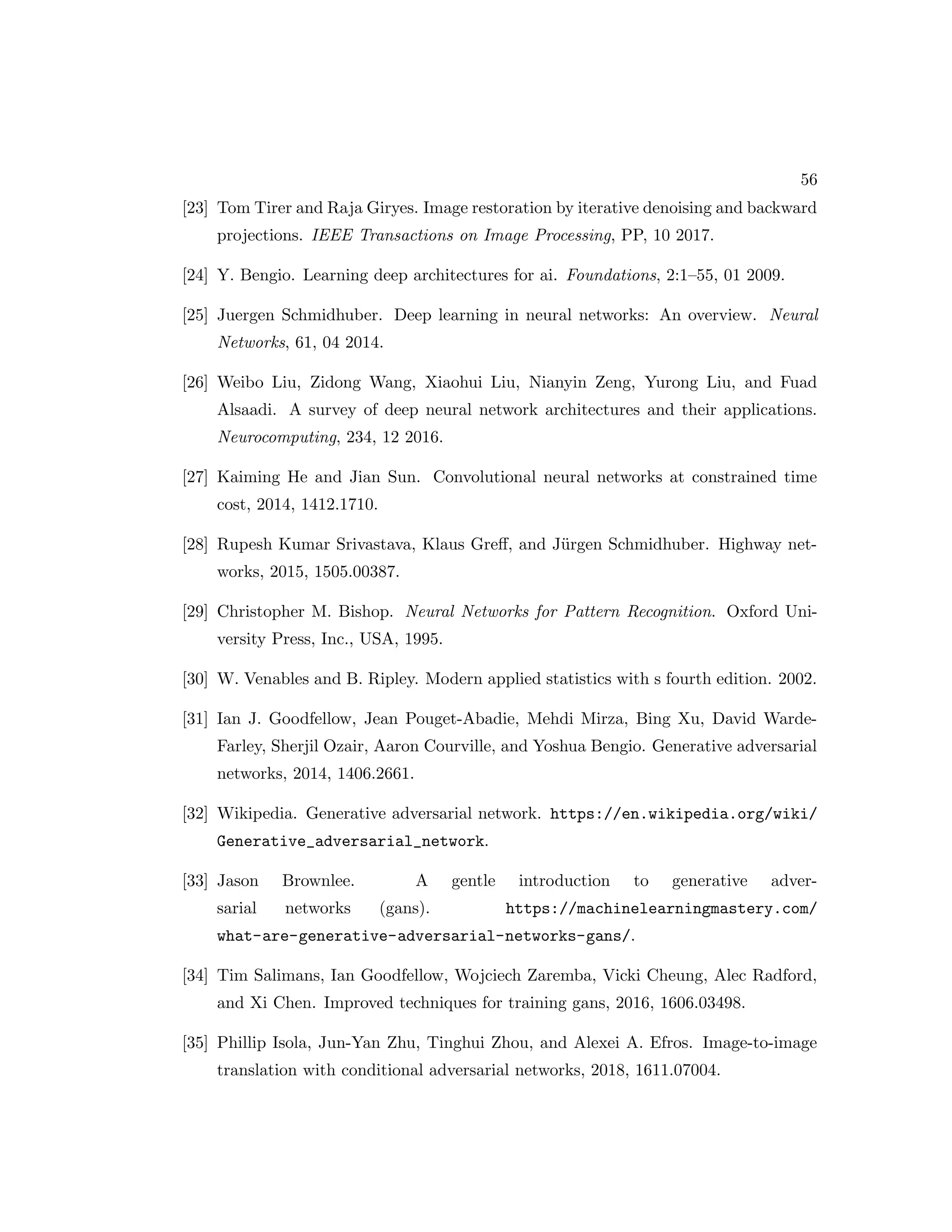 56 [23] Tom Tirer and Raja Giryes. Image restoration by iterative denoising and backward projections. IEEE Transactions on Image Processing, PP, 10 2017. [24] Y. Bengio. Learning deep architectures for ai. Foundations, 2:1–55, 01 2009. [25] Juergen Schmidhuber. Deep learning in neural networks: An overview. Neural Networks, 61, 04 2014. [26] Weibo Liu, Zidong Wang, Xiaohui Liu, Nianyin Zeng, Yurong Liu, and Fuad Alsaadi. A survey of deep neural network architectures and their applications. Neurocomputing, 234, 12 2016. [27] Kaiming He and Jian Sun. Convolutional neural networks at constrained time cost, 2014, 1412.1710. [28] Rupesh Kumar Srivastava, Klaus Greff, and Jürgen Schmidhuber. Highway net- works, 2015, 1505.00387. [29] Christopher M. Bishop. Neural Networks for Pattern Recognition. Oxford Uni- versity Press, Inc., USA, 1995. [30] W. Venables and B. Ripley. Modern applied statistics with s fourth edition. 2002. [31] Ian J. Goodfellow, Jean Pouget-Abadie, Mehdi Mirza, Bing Xu, David Warde- Farley, Sherjil Ozair, Aaron Courville, and Yoshua Bengio. Generative adversarial networks, 2014, 1406.2661. [32] Wikipedia. Generative adversarial network. https://en.wikipedia.org/wiki/ Generative_adversarial_network. [33] Jason Brownlee. A gentle introduction to generative adver- sarial networks (gans). https://machinelearningmastery.com/ what-are-generative-adversarial-networks-gans/. [34] Tim Salimans, Ian Goodfellow, Wojciech Zaremba, Vicki Cheung, Alec Radford, and Xi Chen. Improved techniques for training gans, 2016, 1606.03498. [35] Phillip Isola, Jun-Yan Zhu, Tinghui Zhou, and Alexei A. Efros. Image-to-image translation with conditional adversarial networks, 2018, 1611.07004. 