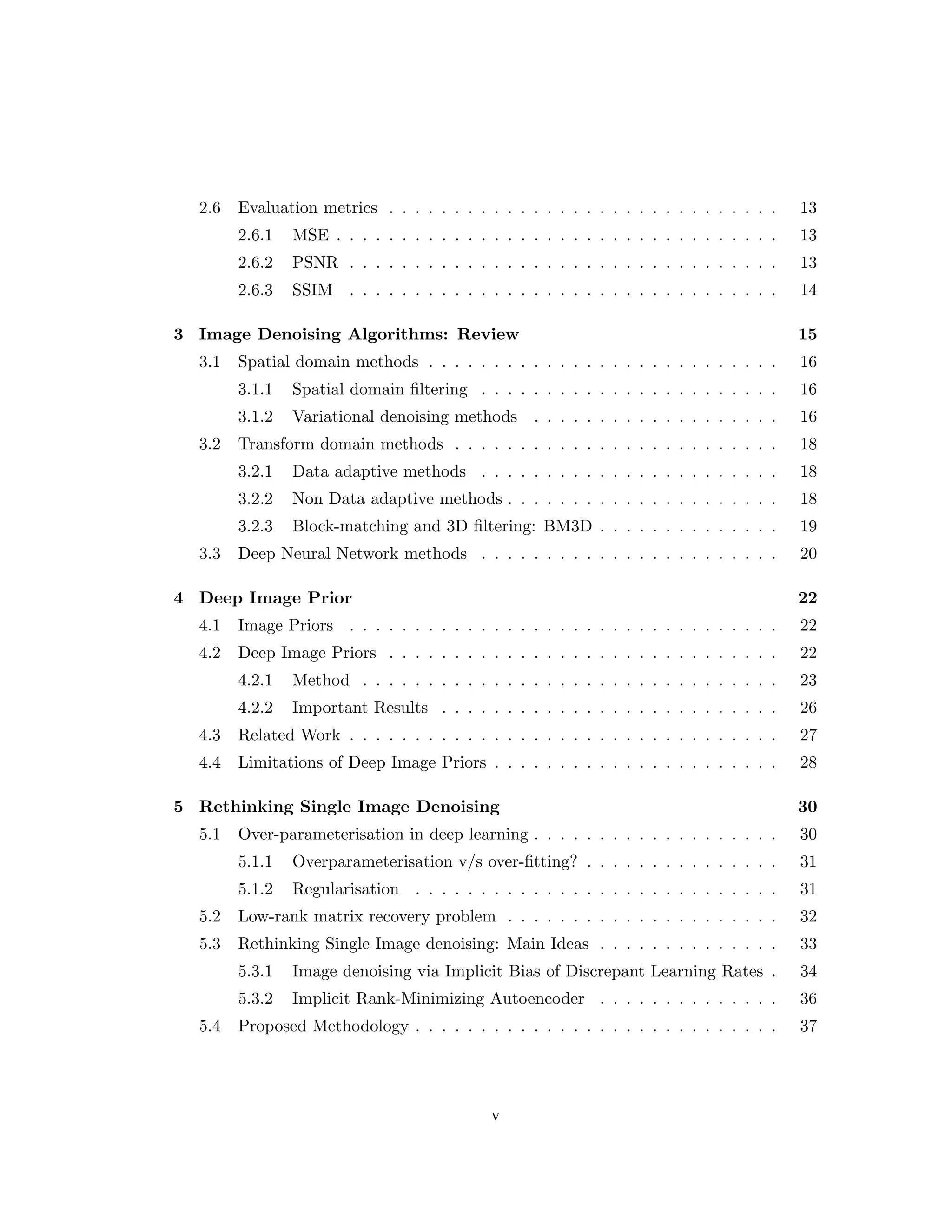2.6 Evaluation metrics . . . . . . . . . . . . . . . . . . . . . . . . . . . . . . 13 2.6.1 MSE . . . . . . . . . . . . . . . . . . . . . . . . . . . . . . . . . . 13 2.6.2 PSNR . . . . . . . . . . . . . . . . . . . . . . . . . . . . . . . . . 13 2.6.3 SSIM . . . . . . . . . . . . . . . . . . . . . . . . . . . . . . . . . 14 3 Image Denoising Algorithms: Review 15 3.1 Spatial domain methods . . . . . . . . . . . . . . . . . . . . . . . . . . . 16 3.1.1 Spatial domain filtering . . . . . . . . . . . . . . . . . . . . . . . 16 3.1.2 Variational denoising methods . . . . . . . . . . . . . . . . . . . 16 3.2 Transform domain methods . . . . . . . . . . . . . . . . . . . . . . . . . 18 3.2.1 Data adaptive methods . . . . . . . . . . . . . . . . . . . . . . . 18 3.2.2 Non Data adaptive methods . . . . . . . . . . . . . . . . . . . . . 18 3.2.3 Block-matching and 3D filtering: BM3D . . . . . . . . . . . . . . 19 3.3 Deep Neural Network methods . . . . . . . . . . . . . . . . . . . . . . . 20 4 Deep Image Prior 22 4.1 Image Priors . . . . . . . . . . . . . . . . . . . . . . . . . . . . . . . . . 22 4.2 Deep Image Priors . . . . . . . . . . . . . . . . . . . . . . . . . . . . . . 22 4.2.1 Method . . . . . . . . . . . . . . . . . . . . . . . . . . . . . . . . 23 4.2.2 Important Results . . . . . . . . . . . . . . . . . . . . . . . . . . 26 4.3 Related Work . . . . . . . . . . . . . . . . . . . . . . . . . . . . . . . . . 27 4.4 Limitations of Deep Image Priors . . . . . . . . . . . . . . . . . . . . . . 28 5 Rethinking Single Image Denoising 30 5.1 Over-parameterisation in deep learning . . . . . . . . . . . . . . . . . . . 30 5.1.1 Overparameterisation v/s over-fitting? . . . . . . . . . . . . . . . 31 5.1.2 Regularisation . . . . . . . . . . . . . . . . . . . . . . . . . . . . 31 5.2 Low-rank matrix recovery problem . . . . . . . . . . . . . . . . . . . . . 32 5.3 Rethinking Single Image denoising: Main Ideas . . . . . . . . . . . . . . 33 5.3.1 Image denoising via Implicit Bias of Discrepant Learning Rates . 34 5.3.2 Implicit Rank-Minimizing Autoencoder . . . . . . . . . . . . . . 36 5.4 Proposed Methodology . . . . . . . . . . . . . . . . . . . . . . . . . . . . 37 v 