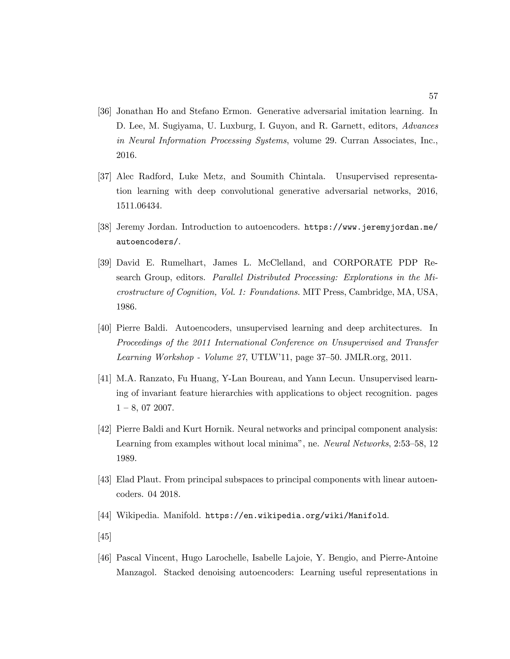 57 [36] Jonathan Ho and Stefano Ermon. Generative adversarial imitation learning. In D. Lee, M. Sugiyama, U. Luxburg, I. Guyon, and R. Garnett, editors, Advances in Neural Information Processing Systems, volume 29. Curran Associates, Inc., 2016. [37] Alec Radford, Luke Metz, and Soumith Chintala. Unsupervised representa- tion learning with deep convolutional generative adversarial networks, 2016, 1511.06434. [38] Jeremy Jordan. Introduction to autoencoders. https://www.jeremyjordan.me/ autoencoders/. [39] David E. Rumelhart, James L. McClelland, and CORPORATE PDP Re- search Group, editors. Parallel Distributed Processing: Explorations in the Mi- crostructure of Cognition, Vol. 1: Foundations. MIT Press, Cambridge, MA, USA, 1986. [40] Pierre Baldi. Autoencoders, unsupervised learning and deep architectures. In Proceedings of the 2011 International Conference on Unsupervised and Transfer Learning Workshop - Volume 27, UTLW’11, page 37–50. JMLR.org, 2011. [41] M.A. Ranzato, Fu Huang, Y-Lan Boureau, and Yann Lecun. Unsupervised learn- ing of invariant feature hierarchies with applications to object recognition. pages 1 – 8, 07 2007. [42] Pierre Baldi and Kurt Hornik. Neural networks and principal component analysis: Learning from examples without local minima”, ne. Neural Networks, 2:53–58, 12 1989. [43] Elad Plaut. From principal subspaces to principal components with linear autoen- coders. 04 2018. [44] Wikipedia. Manifold. https://en.wikipedia.org/wiki/Manifold. [45] [46] Pascal Vincent, Hugo Larochelle, Isabelle Lajoie, Y. Bengio, and Pierre-Antoine Manzagol. Stacked denoising autoencoders: Learning useful representations in 