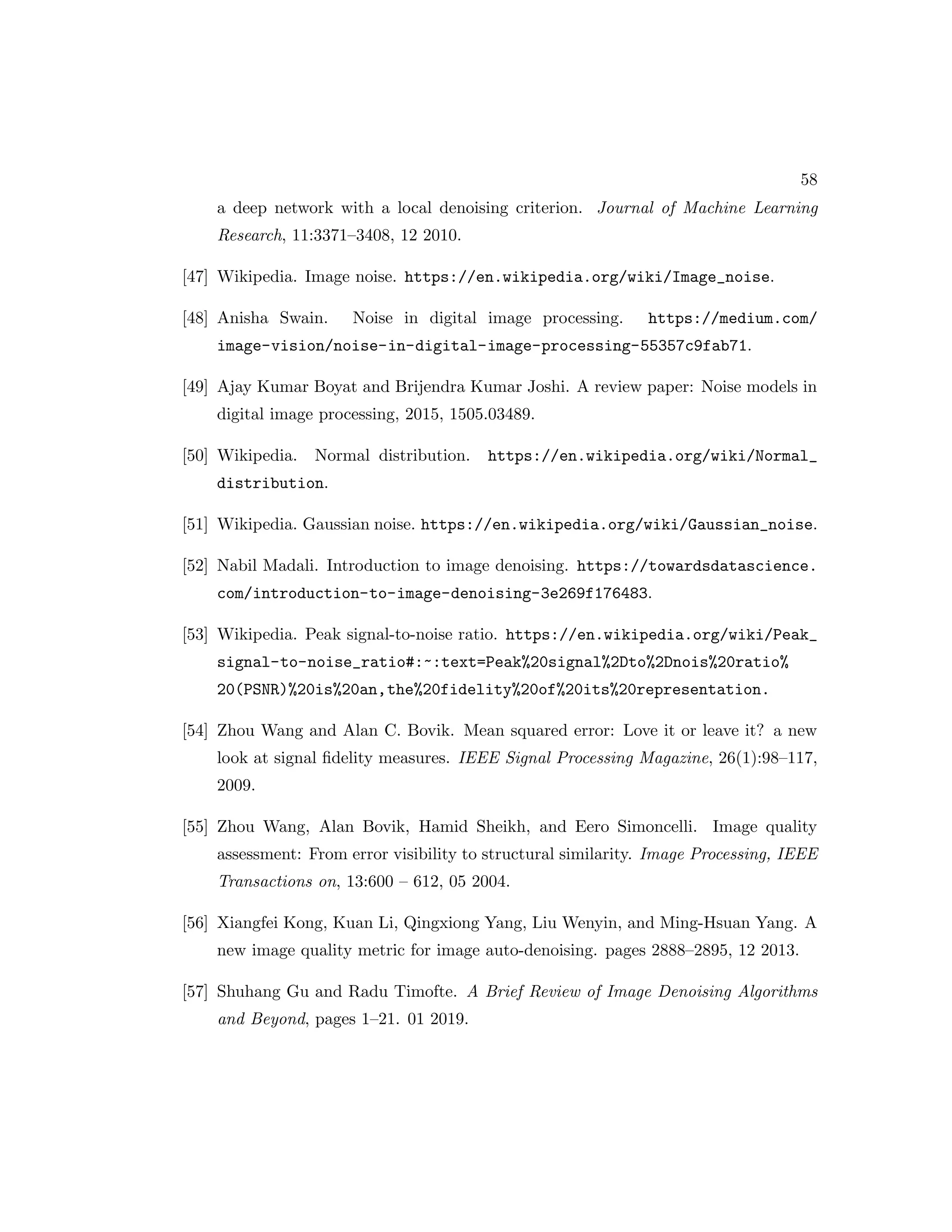 58 a deep network with a local denoising criterion. Journal of Machine Learning Research, 11:3371–3408, 12 2010. [47] Wikipedia. Image noise. https://en.wikipedia.org/wiki/Image_noise. [48] Anisha Swain. Noise in digital image processing. https://medium.com/ image-vision/noise-in-digital-image-processing-55357c9fab71. [49] Ajay Kumar Boyat and Brijendra Kumar Joshi. A review paper: Noise models in digital image processing, 2015, 1505.03489. [50] Wikipedia. Normal distribution. https://en.wikipedia.org/wiki/Normal_ distribution. [51] Wikipedia. Gaussian noise. https://en.wikipedia.org/wiki/Gaussian_noise. [52] Nabil Madali. Introduction to image denoising. https://towardsdatascience. com/introduction-to-image-denoising-3e269f176483. [53] Wikipedia. Peak signal-to-noise ratio. https://en.wikipedia.org/wiki/Peak_ signal-to-noise_ratio#:~:text=Peak%20signal%2Dto%2Dnois%20ratio% 20(PSNR)%20is%20an,the%20fidelity%20of%20its%20representation. [54] Zhou Wang and Alan C. Bovik. Mean squared error: Love it or leave it? a new look at signal fidelity measures. IEEE Signal Processing Magazine, 26(1):98–117, 2009. [55] Zhou Wang, Alan Bovik, Hamid Sheikh, and Eero Simoncelli. Image quality assessment: From error visibility to structural similarity. Image Processing, IEEE Transactions on, 13:600 – 612, 05 2004. [56] Xiangfei Kong, Kuan Li, Qingxiong Yang, Liu Wenyin, and Ming-Hsuan Yang. A new image quality metric for image auto-denoising. pages 2888–2895, 12 2013. [57] Shuhang Gu and Radu Timofte. A Brief Review of Image Denoising Algorithms and Beyond, pages 1–21. 01 2019. 