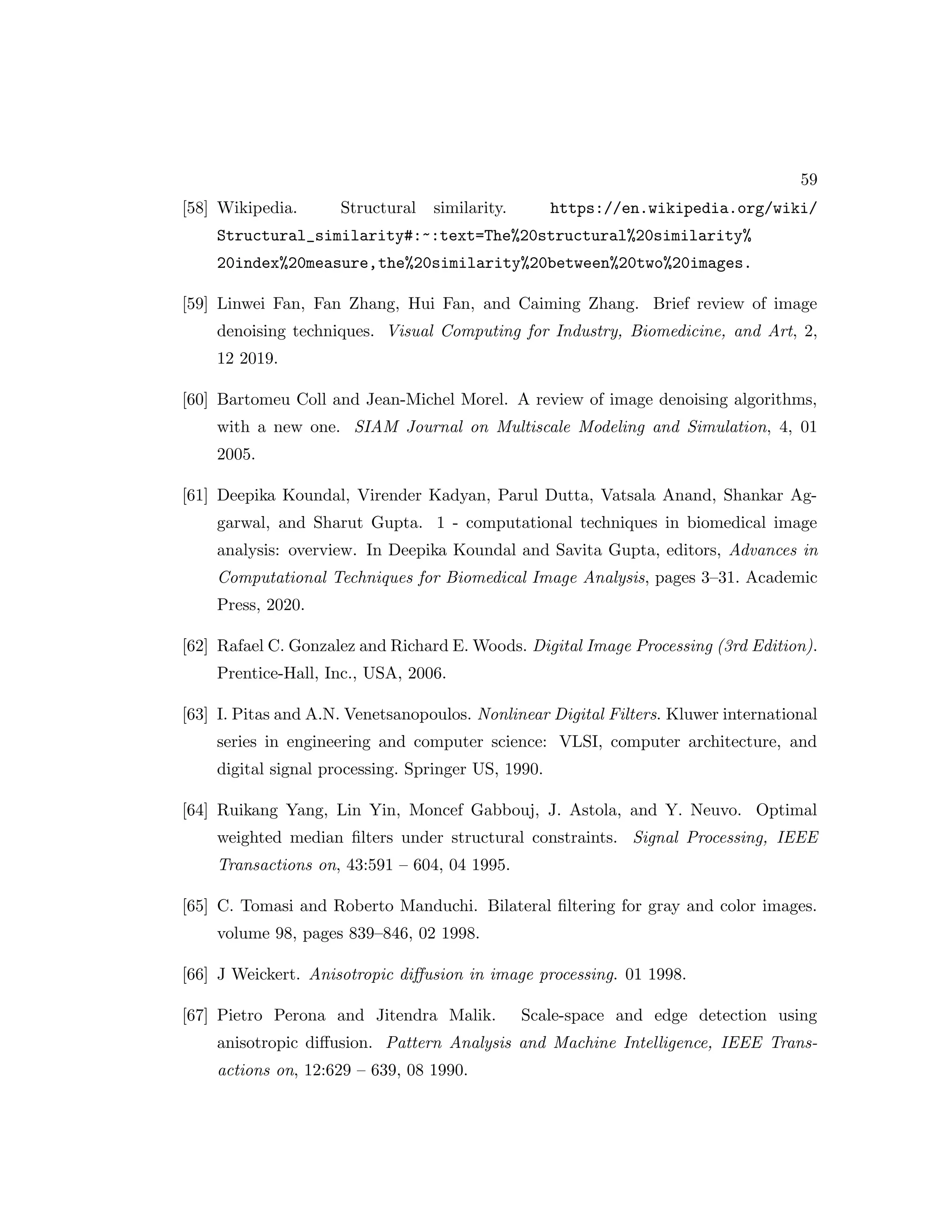 59 [58] Wikipedia. Structural similarity. https://en.wikipedia.org/wiki/ Structural_similarity#:~:text=The%20structural%20similarity% 20index%20measure,the%20similarity%20between%20two%20images. [59] Linwei Fan, Fan Zhang, Hui Fan, and Caiming Zhang. Brief review of image denoising techniques. Visual Computing for Industry, Biomedicine, and Art, 2, 12 2019. [60] Bartomeu Coll and Jean-Michel Morel. A review of image denoising algorithms, with a new one. SIAM Journal on Multiscale Modeling and Simulation, 4, 01 2005. [61] Deepika Koundal, Virender Kadyan, Parul Dutta, Vatsala Anand, Shankar Ag- garwal, and Sharut Gupta. 1 - computational techniques in biomedical image analysis: overview. In Deepika Koundal and Savita Gupta, editors, Advances in Computational Techniques for Biomedical Image Analysis, pages 3–31. Academic Press, 2020. [62] Rafael C. Gonzalez and Richard E. Woods. Digital Image Processing (3rd Edition). Prentice-Hall, Inc., USA, 2006. [63] I. Pitas and A.N. Venetsanopoulos. Nonlinear Digital Filters. Kluwer international series in engineering and computer science: VLSI, computer architecture, and digital signal processing. Springer US, 1990. [64] Ruikang Yang, Lin Yin, Moncef Gabbouj, J. Astola, and Y. Neuvo. Optimal weighted median filters under structural constraints. Signal Processing, IEEE Transactions on, 43:591 – 604, 04 1995. [65] C. Tomasi and Roberto Manduchi. Bilateral filtering for gray and color images. volume 98, pages 839–846, 02 1998. [66] J Weickert. Anisotropic diffusion in image processing. 01 1998. [67] Pietro Perona and Jitendra Malik. Scale-space and edge detection using anisotropic diffusion. Pattern Analysis and Machine Intelligence, IEEE Trans- actions on, 12:629 – 639, 08 1990. 