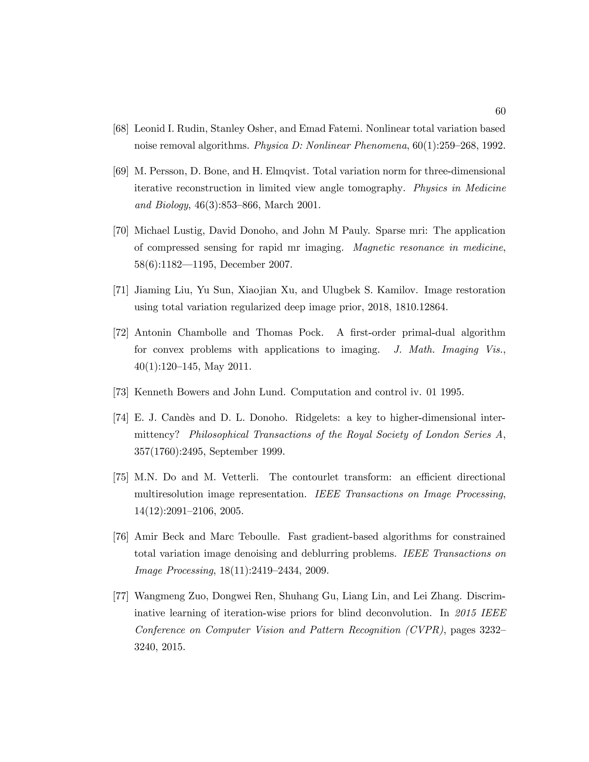 60 [68] Leonid I. Rudin, Stanley Osher, and Emad Fatemi. Nonlinear total variation based noise removal algorithms. Physica D: Nonlinear Phenomena, 60(1):259–268, 1992. [69] M. Persson, D. Bone, and H. Elmqvist. Total variation norm for three-dimensional iterative reconstruction in limited view angle tomography. Physics in Medicine and Biology, 46(3):853–866, March 2001. [70] Michael Lustig, David Donoho, and John M Pauly. Sparse mri: The application of compressed sensing for rapid mr imaging. Magnetic resonance in medicine, 58(6):1182—1195, December 2007. [71] Jiaming Liu, Yu Sun, Xiaojian Xu, and Ulugbek S. Kamilov. Image restoration using total variation regularized deep image prior, 2018, 1810.12864. [72] Antonin Chambolle and Thomas Pock. A first-order primal-dual algorithm for convex problems with applications to imaging. J. Math. Imaging Vis., 40(1):120–145, May 2011. [73] Kenneth Bowers and John Lund. Computation and control iv. 01 1995. [74] E. J. Candès and D. L. Donoho. Ridgelets: a key to higher-dimensional inter- mittency? Philosophical Transactions of the Royal Society of London Series A, 357(1760):2495, September 1999. [75] M.N. Do and M. Vetterli. The contourlet transform: an efficient directional multiresolution image representation. IEEE Transactions on Image Processing, 14(12):2091–2106, 2005. [76] Amir Beck and Marc Teboulle. Fast gradient-based algorithms for constrained total variation image denoising and deblurring problems. IEEE Transactions on Image Processing, 18(11):2419–2434, 2009. [77] Wangmeng Zuo, Dongwei Ren, Shuhang Gu, Liang Lin, and Lei Zhang. Discrim- inative learning of iteration-wise priors for blind deconvolution. In 2015 IEEE Conference on Computer Vision and Pattern Recognition (CVPR), pages 3232– 3240, 2015. 