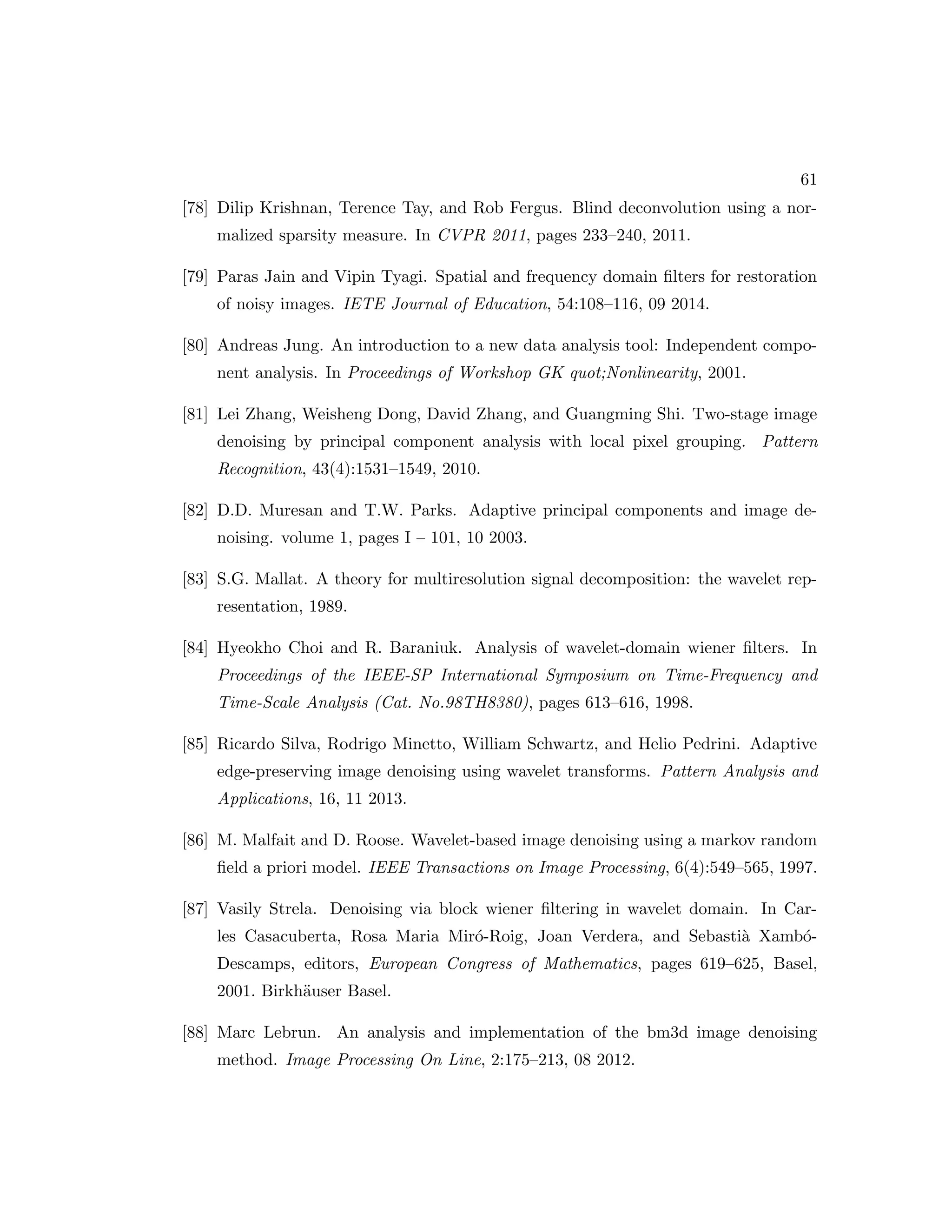 61 [78] Dilip Krishnan, Terence Tay, and Rob Fergus. Blind deconvolution using a nor- malized sparsity measure. In CVPR 2011, pages 233–240, 2011. [79] Paras Jain and Vipin Tyagi. Spatial and frequency domain filters for restoration of noisy images. IETE Journal of Education, 54:108–116, 09 2014. [80] Andreas Jung. An introduction to a new data analysis tool: Independent compo- nent analysis. In Proceedings of Workshop GK quot;Nonlinearity, 2001. [81] Lei Zhang, Weisheng Dong, David Zhang, and Guangming Shi. Two-stage image denoising by principal component analysis with local pixel grouping. Pattern Recognition, 43(4):1531–1549, 2010. [82] D.D. Muresan and T.W. Parks. Adaptive principal components and image de- noising. volume 1, pages I – 101, 10 2003. [83] S.G. Mallat. A theory for multiresolution signal decomposition: the wavelet rep- resentation, 1989. [84] Hyeokho Choi and R. Baraniuk. Analysis of wavelet-domain wiener filters. In Proceedings of the IEEE-SP International Symposium on Time-Frequency and Time-Scale Analysis (Cat. No.98TH8380), pages 613–616, 1998. [85] Ricardo Silva, Rodrigo Minetto, William Schwartz, and Helio Pedrini. Adaptive edge-preserving image denoising using wavelet transforms. Pattern Analysis and Applications, 16, 11 2013. [86] M. Malfait and D. Roose. Wavelet-based image denoising using a markov random field a priori model. IEEE Transactions on Image Processing, 6(4):549–565, 1997. [87] Vasily Strela. Denoising via block wiener filtering in wavelet domain. In Car- les Casacuberta, Rosa Maria Miró-Roig, Joan Verdera, and Sebastià Xambó- Descamps, editors, European Congress of Mathematics, pages 619–625, Basel, 2001. Birkhäuser Basel. [88] Marc Lebrun. An analysis and implementation of the bm3d image denoising method. Image Processing On Line, 2:175–213, 08 2012. 