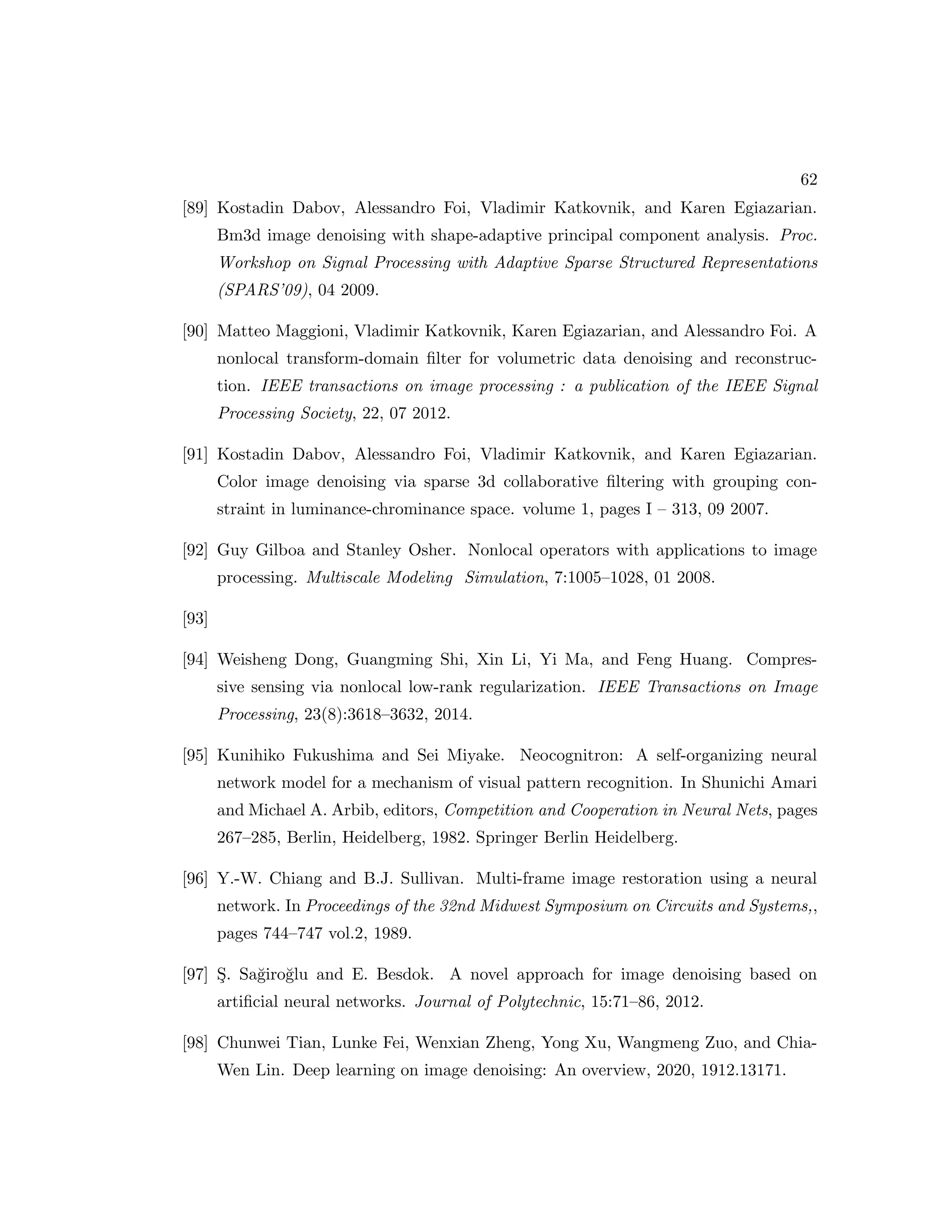 62 [89] Kostadin Dabov, Alessandro Foi, Vladimir Katkovnik, and Karen Egiazarian. Bm3d image denoising with shape-adaptive principal component analysis. Proc. Workshop on Signal Processing with Adaptive Sparse Structured Representations (SPARS’09), 04 2009. [90] Matteo Maggioni, Vladimir Katkovnik, Karen Egiazarian, and Alessandro Foi. A nonlocal transform-domain filter for volumetric data denoising and reconstruc- tion. IEEE transactions on image processing : a publication of the IEEE Signal Processing Society, 22, 07 2012. [91] Kostadin Dabov, Alessandro Foi, Vladimir Katkovnik, and Karen Egiazarian. Color image denoising via sparse 3d collaborative filtering with grouping con- straint in luminance-chrominance space. volume 1, pages I – 313, 09 2007. [92] Guy Gilboa and Stanley Osher. Nonlocal operators with applications to image processing. Multiscale Modeling Simulation, 7:1005–1028, 01 2008. [93] [94] Weisheng Dong, Guangming Shi, Xin Li, Yi Ma, and Feng Huang. Compres- sive sensing via nonlocal low-rank regularization. IEEE Transactions on Image Processing, 23(8):3618–3632, 2014. [95] Kunihiko Fukushima and Sei Miyake. Neocognitron: A self-organizing neural network model for a mechanism of visual pattern recognition. In Shunichi Amari and Michael A. Arbib, editors, Competition and Cooperation in Neural Nets, pages 267–285, Berlin, Heidelberg, 1982. Springer Berlin Heidelberg. [96] Y.-W. Chiang and B.J. Sullivan. Multi-frame image restoration using a neural network. In Proceedings of the 32nd Midwest Symposium on Circuits and Systems,, pages 744–747 vol.2, 1989. [97] Ş. Sağiroğlu and E. Besdok. A novel approach for image denoising based on artificial neural networks. Journal of Polytechnic, 15:71–86, 2012. [98] Chunwei Tian, Lunke Fei, Wenxian Zheng, Yong Xu, Wangmeng Zuo, and Chia- Wen Lin. Deep learning on image denoising: An overview, 2020, 1912.13171. 