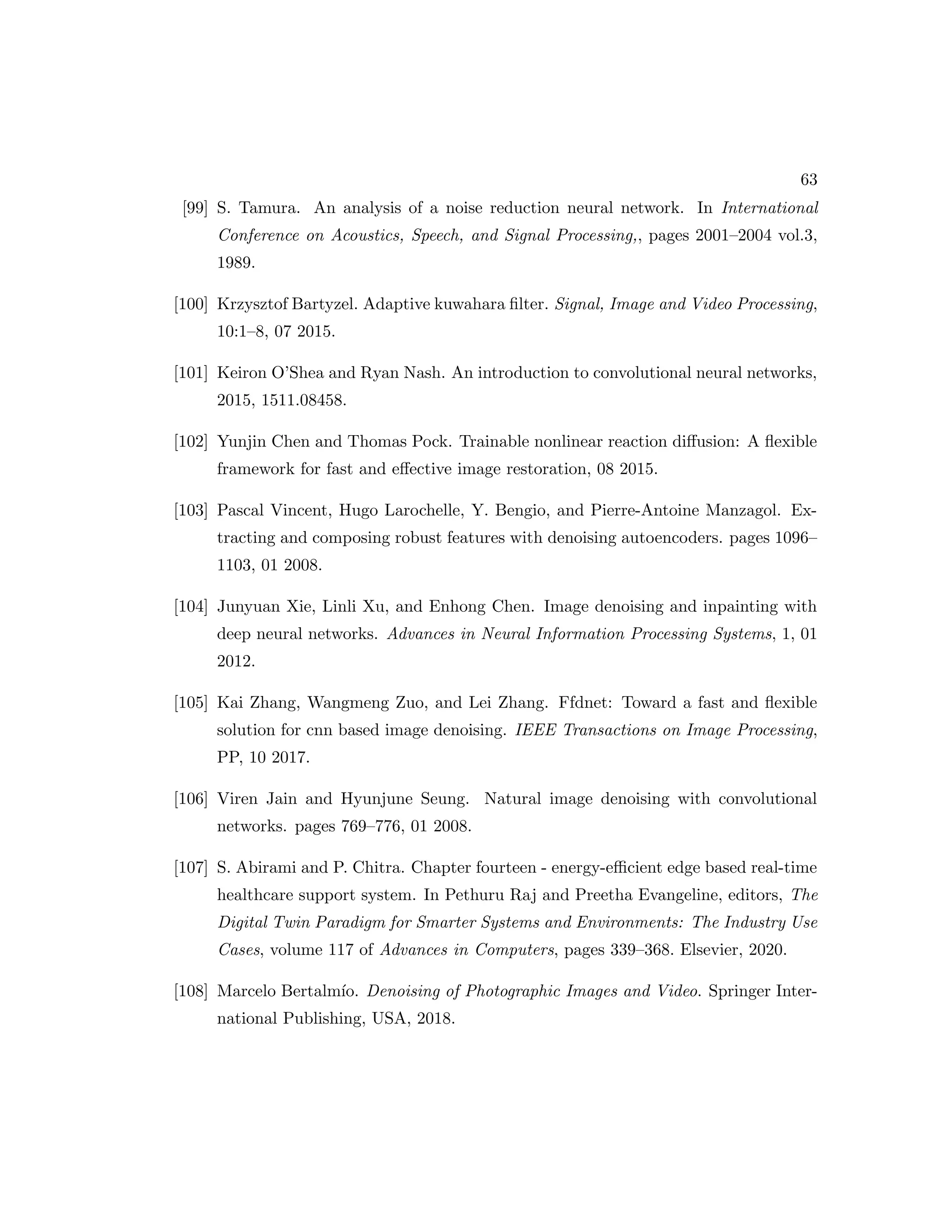 63 [99] S. Tamura. An analysis of a noise reduction neural network. In International Conference on Acoustics, Speech, and Signal Processing,, pages 2001–2004 vol.3, 1989. [100] Krzysztof Bartyzel. Adaptive kuwahara filter. Signal, Image and Video Processing, 10:1–8, 07 2015. [101] Keiron O’Shea and Ryan Nash. An introduction to convolutional neural networks, 2015, 1511.08458. [102] Yunjin Chen and Thomas Pock. Trainable nonlinear reaction diffusion: A flexible framework for fast and effective image restoration, 08 2015. [103] Pascal Vincent, Hugo Larochelle, Y. Bengio, and Pierre-Antoine Manzagol. Ex- tracting and composing robust features with denoising autoencoders. pages 1096– 1103, 01 2008. [104] Junyuan Xie, Linli Xu, and Enhong Chen. Image denoising and inpainting with deep neural networks. Advances in Neural Information Processing Systems, 1, 01 2012. [105] Kai Zhang, Wangmeng Zuo, and Lei Zhang. Ffdnet: Toward a fast and flexible solution for cnn based image denoising. IEEE Transactions on Image Processing, PP, 10 2017. [106] Viren Jain and Hyunjune Seung. Natural image denoising with convolutional networks. pages 769–776, 01 2008. [107] S. Abirami and P. Chitra. Chapter fourteen - energy-efficient edge based real-time healthcare support system. In Pethuru Raj and Preetha Evangeline, editors, The Digital Twin Paradigm for Smarter Systems and Environments: The Industry Use Cases, volume 117 of Advances in Computers, pages 339–368. Elsevier, 2020. [108] Marcelo Bertalmı́o. Denoising of Photographic Images and Video. Springer Inter- national Publishing, USA, 2018. 