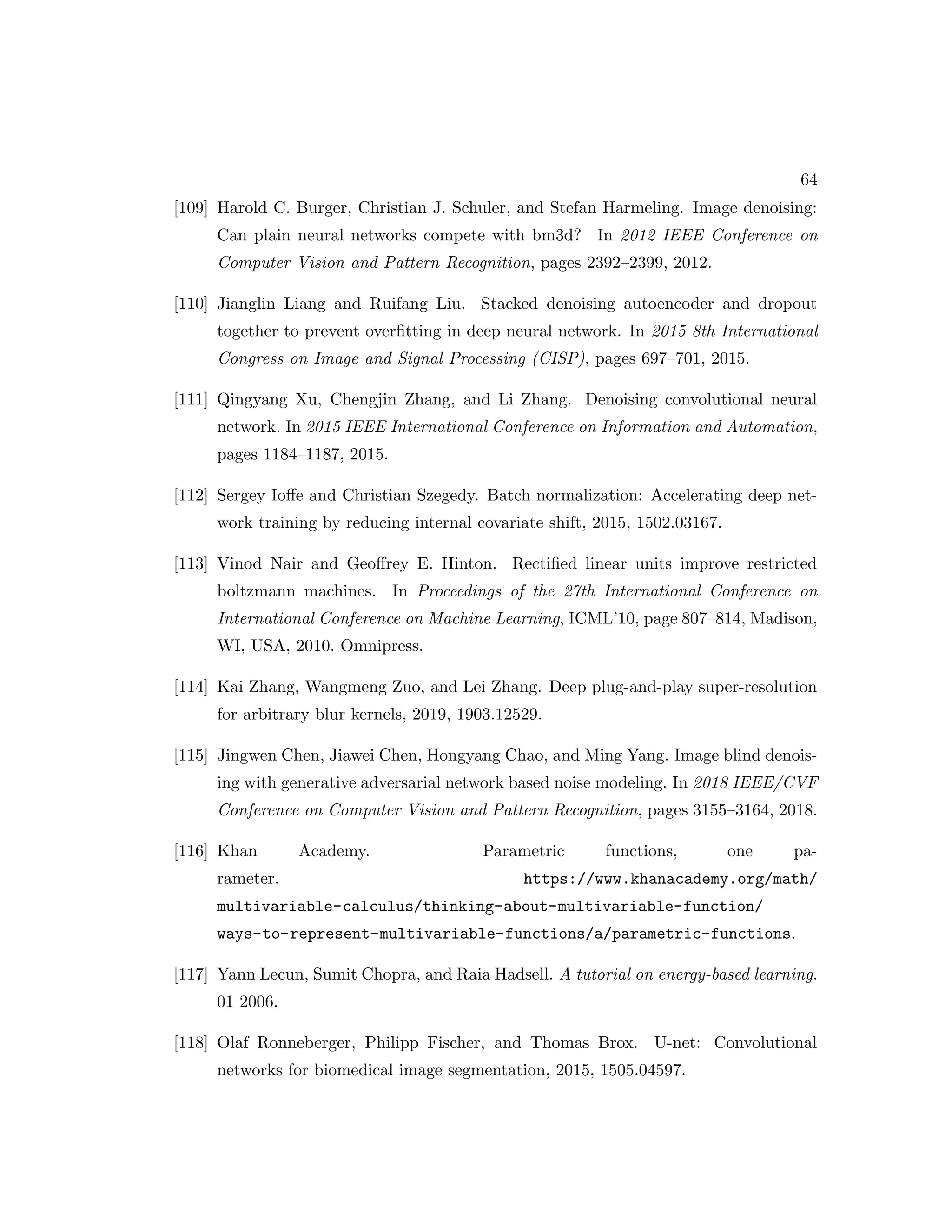 64 [109] Harold C. Burger, Christian J. Schuler, and Stefan Harmeling. Image denoising: Can plain neural networks compete with bm3d? In 2012 IEEE Conference on Computer Vision and Pattern Recognition, pages 2392–2399, 2012. [110] Jianglin Liang and Ruifang Liu. Stacked denoising autoencoder and dropout together to prevent overfitting in deep neural network. In 2015 8th International Congress on Image and Signal Processing (CISP), pages 697–701, 2015. [111] Qingyang Xu, Chengjin Zhang, and Li Zhang. Denoising convolutional neural network. In 2015 IEEE International Conference on Information and Automation, pages 1184–1187, 2015. [112] Sergey Ioffe and Christian Szegedy. Batch normalization: Accelerating deep net- work training by reducing internal covariate shift, 2015, 1502.03167. [113] Vinod Nair and Geoffrey E. Hinton. Rectified linear units improve restricted boltzmann machines. In Proceedings of the 27th International Conference on International Conference on Machine Learning, ICML’10, page 807–814, Madison, WI, USA, 2010. Omnipress. [114] Kai Zhang, Wangmeng Zuo, and Lei Zhang. Deep plug-and-play super-resolution for arbitrary blur kernels, 2019, 1903.12529. [115] Jingwen Chen, Jiawei Chen, Hongyang Chao, and Ming Yang. Image blind denois- ing with generative adversarial network based noise modeling. In 2018 IEEE/CVF Conference on Computer Vision and Pattern Recognition, pages 3155–3164, 2018. [116] Khan Academy. Parametric functions, one pa- rameter. https://www.khanacademy.org/math/ multivariable-calculus/thinking-about-multivariable-function/ ways-to-represent-multivariable-functions/a/parametric-functions. [117] Yann Lecun, Sumit Chopra, and Raia Hadsell. A tutorial on energy-based learning. 01 2006. [118] Olaf Ronneberger, Philipp Fischer, and Thomas Brox. U-net: Convolutional networks for biomedical image segmentation, 2015, 1505.04597. 