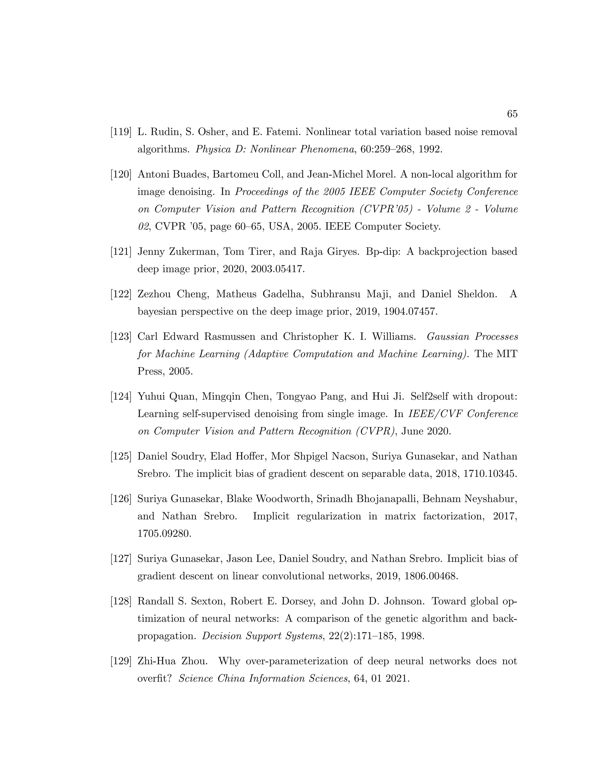 65 [119] L. Rudin, S. Osher, and E. Fatemi. Nonlinear total variation based noise removal algorithms. Physica D: Nonlinear Phenomena, 60:259–268, 1992. [120] Antoni Buades, Bartomeu Coll, and Jean-Michel Morel. A non-local algorithm for image denoising. In Proceedings of the 2005 IEEE Computer Society Conference on Computer Vision and Pattern Recognition (CVPR’05) - Volume 2 - Volume 02, CVPR ’05, page 60–65, USA, 2005. IEEE Computer Society. [121] Jenny Zukerman, Tom Tirer, and Raja Giryes. Bp-dip: A backprojection based deep image prior, 2020, 2003.05417. [122] Zezhou Cheng, Matheus Gadelha, Subhransu Maji, and Daniel Sheldon. A bayesian perspective on the deep image prior, 2019, 1904.07457. [123] Carl Edward Rasmussen and Christopher K. I. Williams. Gaussian Processes for Machine Learning (Adaptive Computation and Machine Learning). The MIT Press, 2005. [124] Yuhui Quan, Mingqin Chen, Tongyao Pang, and Hui Ji. Self2self with dropout: Learning self-supervised denoising from single image. In IEEE/CVF Conference on Computer Vision and Pattern Recognition (CVPR), June 2020. [125] Daniel Soudry, Elad Hoffer, Mor Shpigel Nacson, Suriya Gunasekar, and Nathan Srebro. The implicit bias of gradient descent on separable data, 2018, 1710.10345. [126] Suriya Gunasekar, Blake Woodworth, Srinadh Bhojanapalli, Behnam Neyshabur, and Nathan Srebro. Implicit regularization in matrix factorization, 2017, 1705.09280. [127] Suriya Gunasekar, Jason Lee, Daniel Soudry, and Nathan Srebro. Implicit bias of gradient descent on linear convolutional networks, 2019, 1806.00468. [128] Randall S. Sexton, Robert E. Dorsey, and John D. Johnson. Toward global op- timization of neural networks: A comparison of the genetic algorithm and back- propagation. Decision Support Systems, 22(2):171–185, 1998. [129] Zhi-Hua Zhou. Why over-parameterization of deep neural networks does not overfit? Science China Information Sciences, 64, 01 2021. 