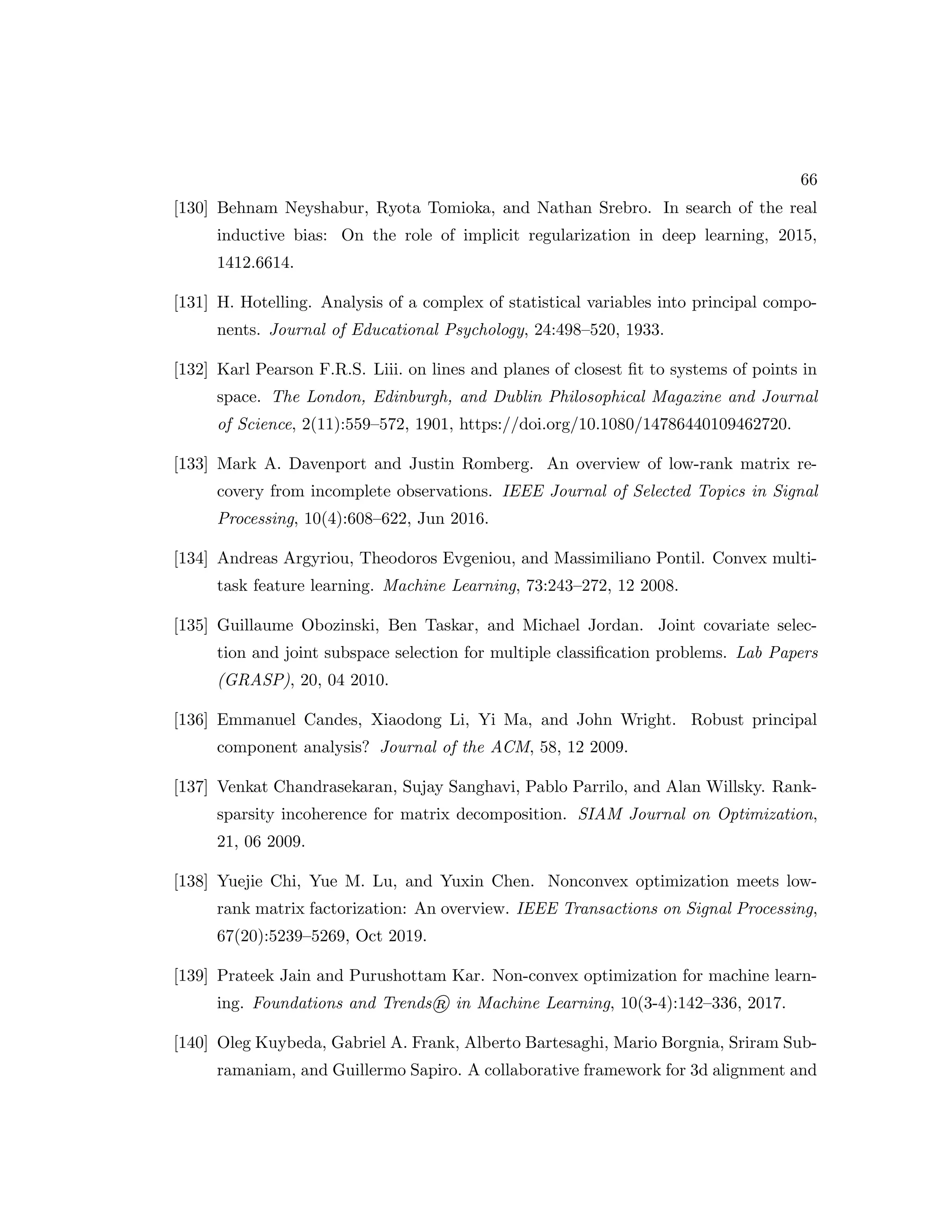 66 [130] Behnam Neyshabur, Ryota Tomioka, and Nathan Srebro. In search of the real inductive bias: On the role of implicit regularization in deep learning, 2015, 1412.6614. [131] H. Hotelling. Analysis of a complex of statistical variables into principal compo- nents. Journal of Educational Psychology, 24:498–520, 1933. [132] Karl Pearson F.R.S. Liii. on lines and planes of closest fit to systems of points in space. The London, Edinburgh, and Dublin Philosophical Magazine and Journal of Science, 2(11):559–572, 1901, https://doi.org/10.1080/14786440109462720. [133] Mark A. Davenport and Justin Romberg. An overview of low-rank matrix re- covery from incomplete observations. IEEE Journal of Selected Topics in Signal Processing, 10(4):608–622, Jun 2016. [134] Andreas Argyriou, Theodoros Evgeniou, and Massimiliano Pontil. Convex multi- task feature learning. Machine Learning, 73:243–272, 12 2008. [135] Guillaume Obozinski, Ben Taskar, and Michael Jordan. Joint covariate selec- tion and joint subspace selection for multiple classification problems. Lab Papers (GRASP), 20, 04 2010. [136] Emmanuel Candes, Xiaodong Li, Yi Ma, and John Wright. Robust principal component analysis? Journal of the ACM, 58, 12 2009. [137] Venkat Chandrasekaran, Sujay Sanghavi, Pablo Parrilo, and Alan Willsky. Rank- sparsity incoherence for matrix decomposition. SIAM Journal on Optimization, 21, 06 2009. [138] Yuejie Chi, Yue M. Lu, and Yuxin Chen. Nonconvex optimization meets low- rank matrix factorization: An overview. IEEE Transactions on Signal Processing, 67(20):5239–5269, Oct 2019. [139] Prateek Jain and Purushottam Kar. Non-convex optimization for machine learn- ing. Foundations and Trends® in Machine Learning, 10(3-4):142–336, 2017. [140] Oleg Kuybeda, Gabriel A. Frank, Alberto Bartesaghi, Mario Borgnia, Sriram Sub- ramaniam, and Guillermo Sapiro. A collaborative framework for 3d alignment and 