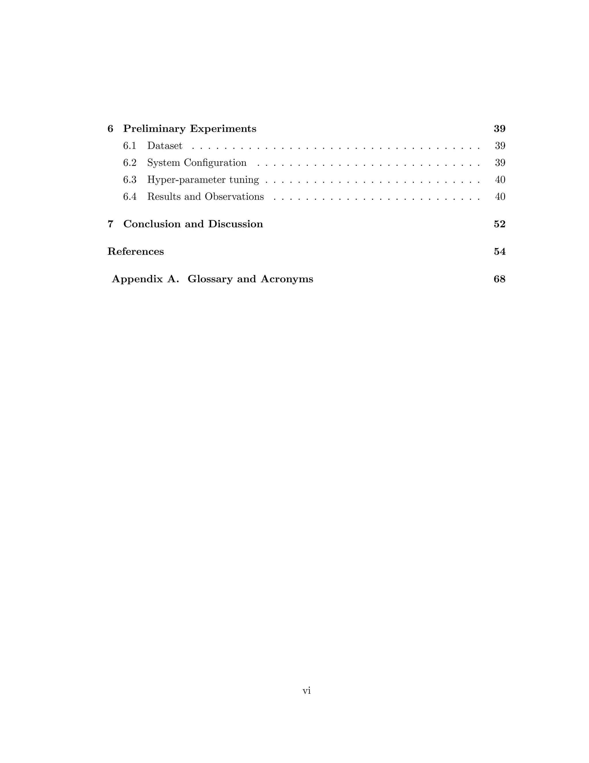 6 Preliminary Experiments 39 6.1 Dataset . . . . . . . . . . . . . . . . . . . . . . . . . . . . . . . . . . . . 39 6.2 System Configuration . . . . . . . . . . . . . . . . . . . . . . . . . . . . 39 6.3 Hyper-parameter tuning . . . . . . . . . . . . . . . . . . . . . . . . . . . 40 6.4 Results and Observations . . . . . . . . . . . . . . . . . . . . . . . . . . 40 7 Conclusion and Discussion 52 References 54 Appendix A. Glossary and Acronyms 68 vi 