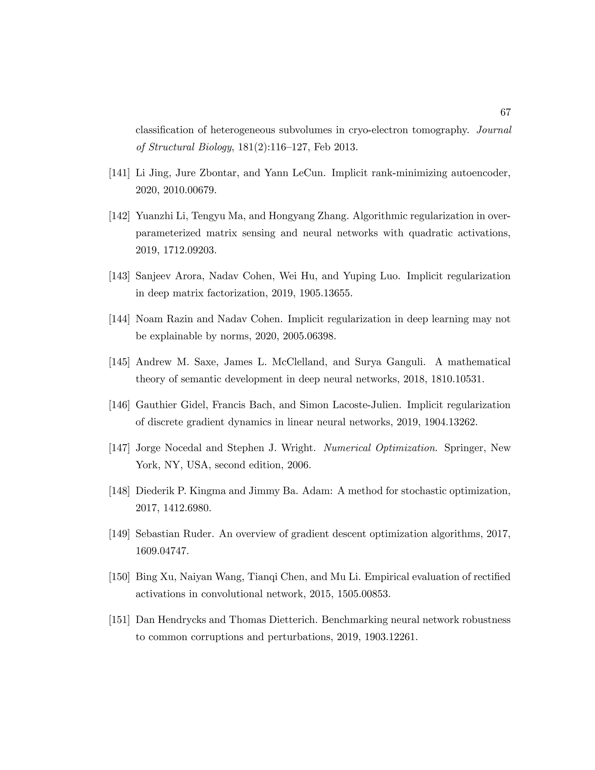67 classification of heterogeneous subvolumes in cryo-electron tomography. Journal of Structural Biology, 181(2):116–127, Feb 2013. [141] Li Jing, Jure Zbontar, and Yann LeCun. Implicit rank-minimizing autoencoder, 2020, 2010.00679. [142] Yuanzhi Li, Tengyu Ma, and Hongyang Zhang. Algorithmic regularization in over- parameterized matrix sensing and neural networks with quadratic activations, 2019, 1712.09203. [143] Sanjeev Arora, Nadav Cohen, Wei Hu, and Yuping Luo. Implicit regularization in deep matrix factorization, 2019, 1905.13655. [144] Noam Razin and Nadav Cohen. Implicit regularization in deep learning may not be explainable by norms, 2020, 2005.06398. [145] Andrew M. Saxe, James L. McClelland, and Surya Ganguli. A mathematical theory of semantic development in deep neural networks, 2018, 1810.10531. [146] Gauthier Gidel, Francis Bach, and Simon Lacoste-Julien. Implicit regularization of discrete gradient dynamics in linear neural networks, 2019, 1904.13262. [147] Jorge Nocedal and Stephen J. Wright. Numerical Optimization. Springer, New York, NY, USA, second edition, 2006. [148] Diederik P. Kingma and Jimmy Ba. Adam: A method for stochastic optimization, 2017, 1412.6980. [149] Sebastian Ruder. An overview of gradient descent optimization algorithms, 2017, 1609.04747. [150] Bing Xu, Naiyan Wang, Tianqi Chen, and Mu Li. Empirical evaluation of rectified activations in convolutional network, 2015, 1505.00853. [151] Dan Hendrycks and Thomas Dietterich. Benchmarking neural network robustness to common corruptions and perturbations, 2019, 1903.12261. 