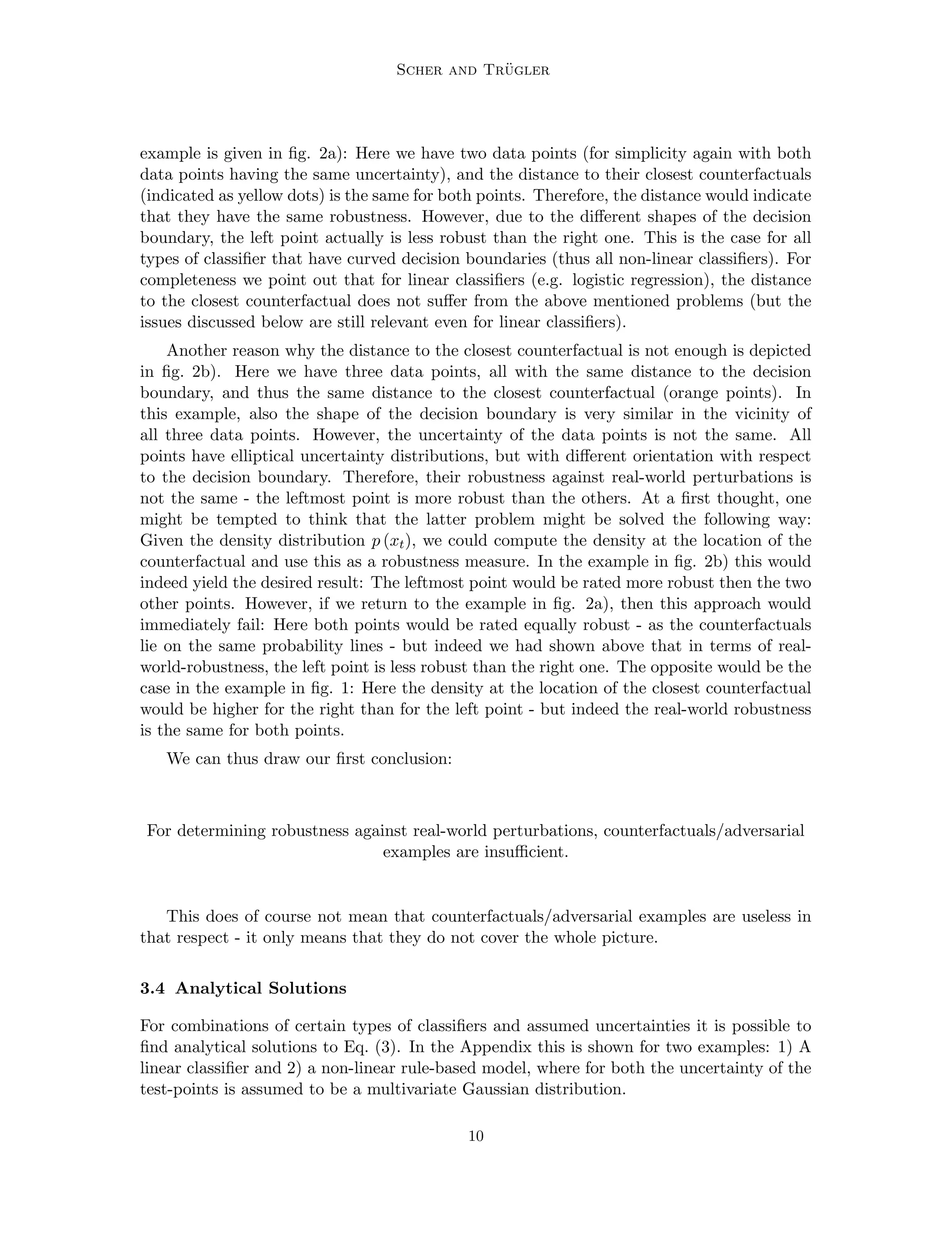 Scher and Trügler
example is given in fig. 2a): Here we have two data points (for simplicity again with both
data points having the same uncertainty), and the distance to their closest counterfactuals
(indicated as yellow dots) is the same for both points. Therefore, the distance would indicate
that they have the same robustness. However, due to the different shapes of the decision
boundary, the left point actually is less robust than the right one. This is the case for all
types of classifier that have curved decision boundaries (thus all non-linear classifiers). For
completeness we point out that for linear classifiers (e.g. logistic regression), the distance
to the closest counterfactual does not suffer from the above mentioned problems (but the
issues discussed below are still relevant even for linear classifiers).
Another reason why the distance to the closest counterfactual is not enough is depicted
in fig. 2b). Here we have three data points, all with the same distance to the decision
boundary, and thus the same distance to the closest counterfactual (orange points). In
this example, also the shape of the decision boundary is very similar in the vicinity of
all three data points. However, the uncertainty of the data points is not the same. All
points have elliptical uncertainty distributions, but with different orientation with respect
to the decision boundary. Therefore, their robustness against real-world perturbations is
not the same - the leftmost point is more robust than the others. At a first thought, one
might be tempted to think that the latter problem might be solved the following way:
Given the density distribution p (xt), we could compute the density at the location of the
counterfactual and use this as a robustness measure. In the example in fig. 2b) this would
indeed yield the desired result: The leftmost point would be rated more robust then the two
other points. However, if we return to the example in fig. 2a), then this approach would
immediately fail: Here both points would be rated equally robust - as the counterfactuals
lie on the same probability lines - but indeed we had shown above that in terms of real-
world-robustness, the left point is less robust than the right one. The opposite would be the
case in the example in fig. 1: Here the density at the location of the closest counterfactual
would be higher for the right than for the left point - but indeed the real-world robustness
is the same for both points.
We can thus draw our first conclusion:
For determining robustness against real-world perturbations, counterfactuals/adversarial
examples are insufficient.
This does of course not mean that counterfactuals/adversarial examples are useless in
that respect - it only means that they do not cover the whole picture.
3.4 Analytical Solutions
For combinations of certain types of classifiers and assumed uncertainties it is possible to
find analytical solutions to Eq. (3). In the Appendix this is shown for two examples: 1) A
linear classifier and 2) a non-linear rule-based model, where for both the uncertainty of the
test-points is assumed to be a multivariate Gaussian distribution.
10
 