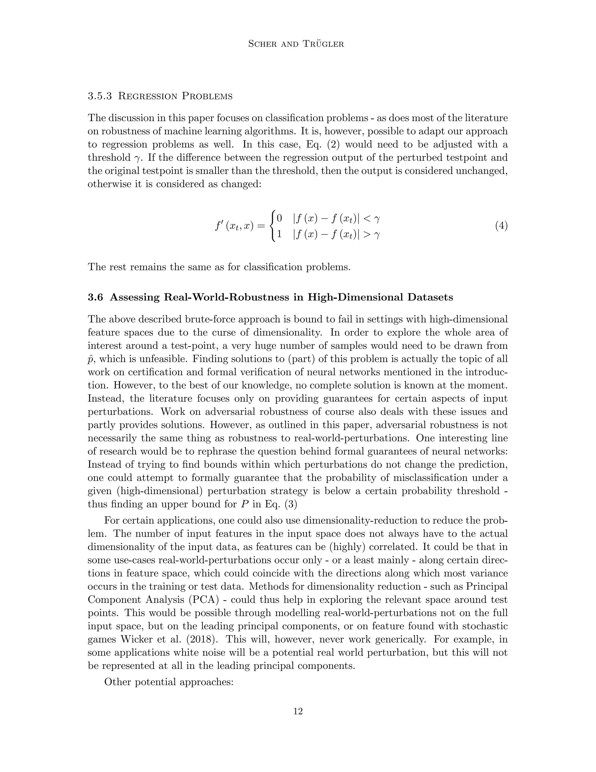 Scher and Trügler
3.5.3 Regression Problems
The discussion in this paper focuses on classification problems - as does most of the literature
on robustness of machine learning algorithms. It is, however, possible to adapt our approach
to regression problems as well. In this case, Eq. (2) would need to be adjusted with a
threshold γ. If the difference between the regression output of the perturbed testpoint and
the original testpoint is smaller than the threshold, then the output is considered unchanged,
otherwise it is considered as changed:
f0
(xt, x) =
(
0 |f (x) − f (xt)|  γ
1 |f (x) − f (xt)|  γ
(4)
The rest remains the same as for classification problems.
3.6 Assessing Real-World-Robustness in High-Dimensional Datasets
The above described brute-force approach is bound to fail in settings with high-dimensional
feature spaces due to the curse of dimensionality. In order to explore the whole area of
interest around a test-point, a very huge number of samples would need to be drawn from
p̂, which is unfeasible. Finding solutions to (part) of this problem is actually the topic of all
work on certification and formal verification of neural networks mentioned in the introduc-
tion. However, to the best of our knowledge, no complete solution is known at the moment.
Instead, the literature focuses only on providing guarantees for certain aspects of input
perturbations. Work on adversarial robustness of course also deals with these issues and
partly provides solutions. However, as outlined in this paper, adversarial robustness is not
necessarily the same thing as robustness to real-world-perturbations. One interesting line
of research would be to rephrase the question behind formal guarantees of neural networks:
Instead of trying to find bounds within which perturbations do not change the prediction,
one could attempt to formally guarantee that the probability of misclassification under a
given (high-dimensional) perturbation strategy is below a certain probability threshold -
thus finding an upper bound for P in Eq. (3)
For certain applications, one could also use dimensionality-reduction to reduce the prob-
lem. The number of input features in the input space does not always have to the actual
dimensionality of the input data, as features can be (highly) correlated. It could be that in
some use-cases real-world-perturbations occur only - or a least mainly - along certain direc-
tions in feature space, which could coincide with the directions along which most variance
occurs in the training or test data. Methods for dimensionality reduction - such as Principal
Component Analysis (PCA) - could thus help in exploring the relevant space around test
points. This would be possible through modelling real-world-perturbations not on the full
input space, but on the leading principal components, or on feature found with stochastic
games Wicker et al. (2018). This will, however, never work generically. For example, in
some applications white noise will be a potential real world perturbation, but this will not
be represented at all in the leading principal components.
Other potential approaches:
12
 