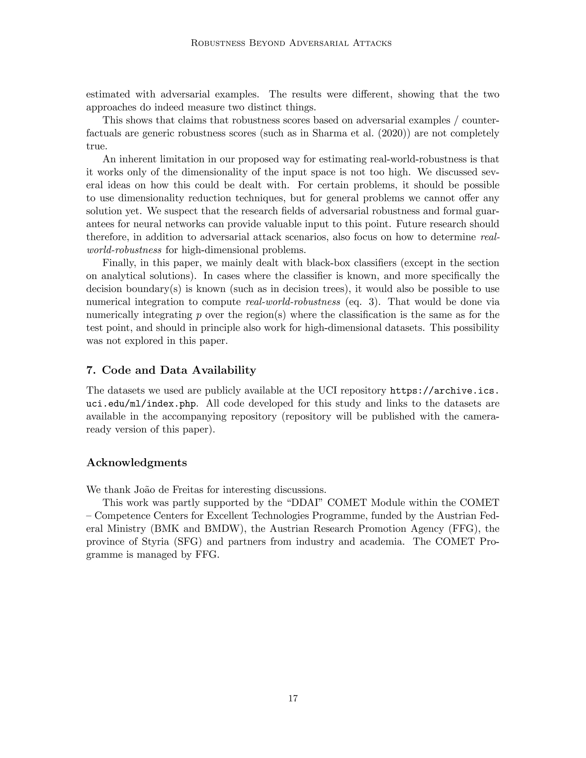 Robustness Beyond Adversarial Attacks
estimated with adversarial examples. The results were different, showing that the two
approaches do indeed measure two distinct things.
This shows that claims that robustness scores based on adversarial examples / counter-
factuals are generic robustness scores (such as in Sharma et al. (2020)) are not completely
true.
An inherent limitation in our proposed way for estimating real-world-robustness is that
it works only of the dimensionality of the input space is not too high. We discussed sev-
eral ideas on how this could be dealt with. For certain problems, it should be possible
to use dimensionality reduction techniques, but for general problems we cannot offer any
solution yet. We suspect that the research fields of adversarial robustness and formal guar-
antees for neural networks can provide valuable input to this point. Future research should
therefore, in addition to adversarial attack scenarios, also focus on how to determine real-
world-robustness for high-dimensional problems.
Finally, in this paper, we mainly dealt with black-box classifiers (except in the section
on analytical solutions). In cases where the classifier is known, and more specifically the
decision boundary(s) is known (such as in decision trees), it would also be possible to use
numerical integration to compute real-world-robustness (eq. 3). That would be done via
numerically integrating p over the region(s) where the classification is the same as for the
test point, and should in principle also work for high-dimensional datasets. This possibility
was not explored in this paper.
7. Code and Data Availability
The datasets we used are publicly available at the UCI repository https://archive.ics.
uci.edu/ml/index.php. All code developed for this study and links to the datasets are
available in the accompanying repository (repository will be published with the camera-
ready version of this paper).
Acknowledgments
We thank João de Freitas for interesting discussions.
This work was partly supported by the “DDAI” COMET Module within the COMET
– Competence Centers for Excellent Technologies Programme, funded by the Austrian Fed-
eral Ministry (BMK and BMDW), the Austrian Research Promotion Agency (FFG), the
province of Styria (SFG) and partners from industry and academia. The COMET Pro-
gramme is managed by FFG.
17
 