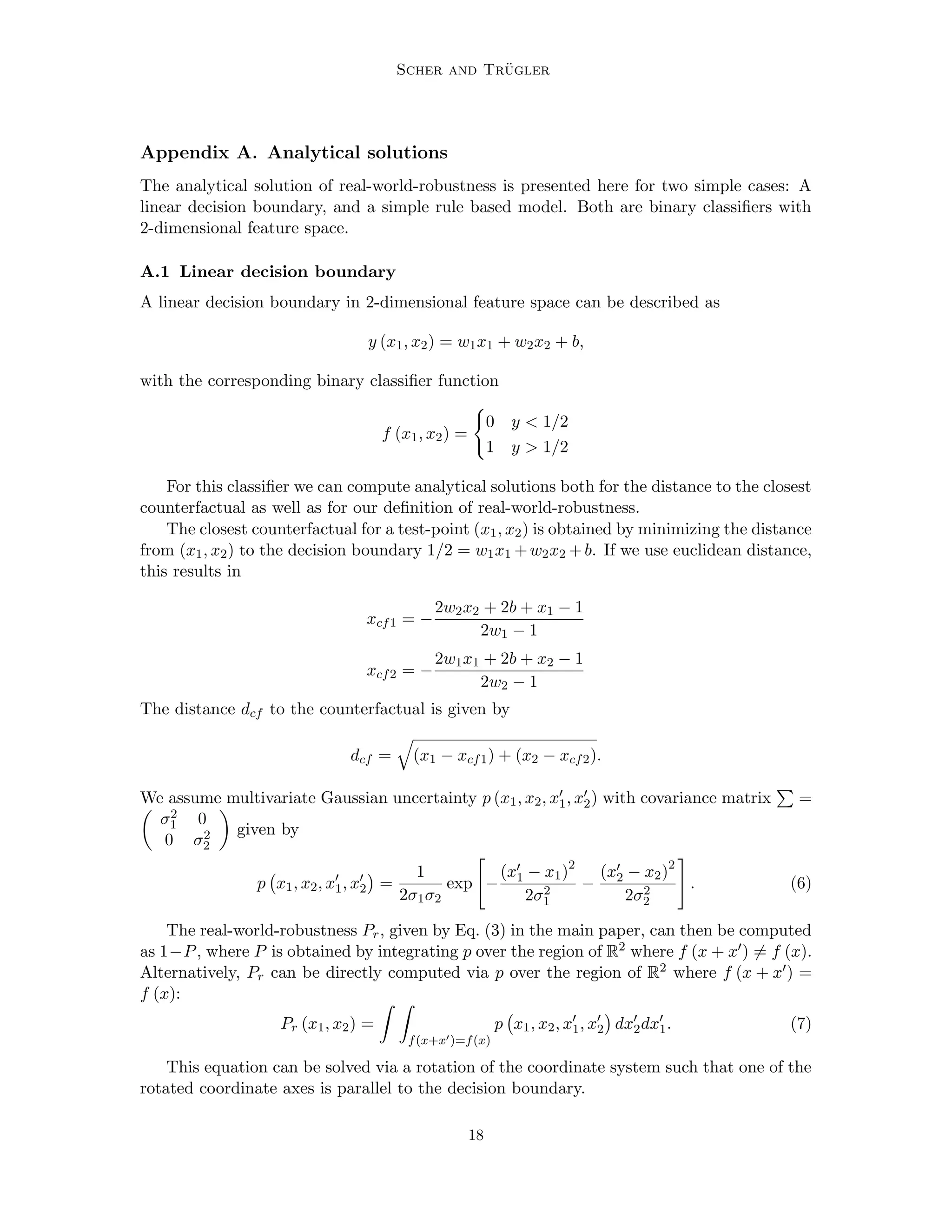 Scher and Trügler
Appendix A. Analytical solutions
The analytical solution of real-world-robustness is presented here for two simple cases: A
linear decision boundary, and a simple rule based model. Both are binary classifiers with
2-dimensional feature space.
A.1 Linear decision boundary
A linear decision boundary in 2-dimensional feature space can be described as
y (x1, x2) = w1x1 + w2x2 + b,
with the corresponding binary classifier function
f (x1, x2) =
(
0 y  1/2
1 y  1/2
For this classifier we can compute analytical solutions both for the distance to the closest
counterfactual as well as for our definition of real-world-robustness.
The closest counterfactual for a test-point (x1, x2) is obtained by minimizing the distance
from (x1, x2) to the decision boundary 1/2 = w1x1 +w2x2 +b. If we use euclidean distance,
this results in
xcf1 = −
2w2x2 + 2b + x1 − 1
2w1 − 1
xcf2 = −
2w1x1 + 2b + x2 − 1
2w2 − 1
The distance dcf to the counterfactual is given by
dcf =
q
(x1 − xcf1) + (x2 − xcf2).
We assume multivariate Gaussian uncertainty p (x1, x2, x0
1, x0
2) with covariance matrix
P
=

σ2
1 0
0 σ2
2

given by
p x1, x2, x0
1, x0
2

=
1
2σ1σ2
exp

−
(x0
1 − x1)2
2σ2
1
−
(x0
2 − x2)2
2σ2
2
#
. (6)
The real-world-robustness Pr, given by Eq. (3) in the main paper, can then be computed
as 1−P, where P is obtained by integrating p over the region of R2 where f (x + x0) 6= f (x).
Alternatively, Pr can be directly computed via p over the region of R2 where f (x + x0) =
f (x):
Pr (x1, x2) =
Z Z
f(x+x0)=f(x)
p x1, x2, x0
1, x0
2

dx0
2dx0
1. (7)
This equation can be solved via a rotation of the coordinate system such that one of the
rotated coordinate axes is parallel to the decision boundary.
18
 
