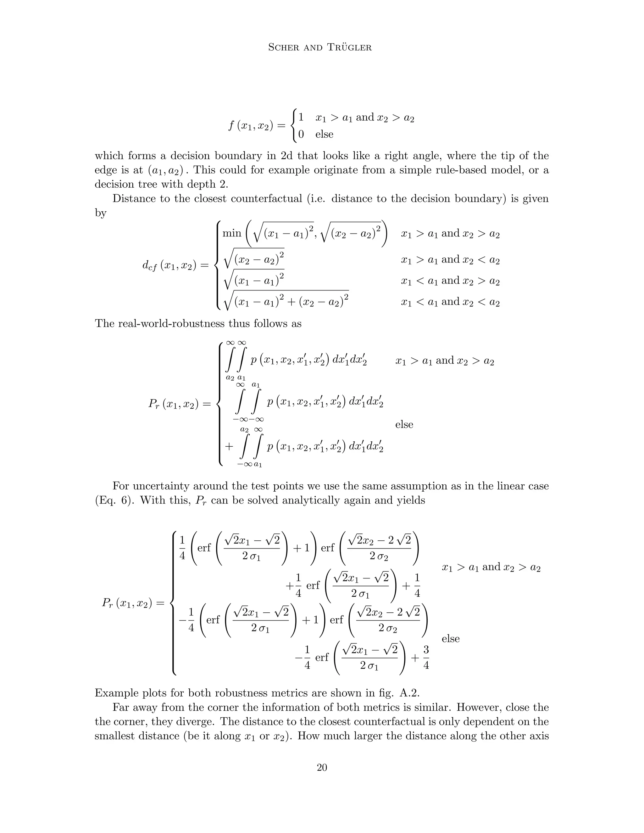 Scher and Trügler
f (x1, x2) =
(
1 x1  a1 and x2  a2
0 else
which forms a decision boundary in 2d that looks like a right angle, where the tip of the
edge is at (a1, a2) . This could for example originate from a simple rule-based model, or a
decision tree with depth 2.
Distance to the closest counterfactual (i.e. distance to the decision boundary) is given
by
dcf (x1, x2) =

















min
q
(x1 − a1)2
,
q
(x2 − a2)2

x1  a1 and x2  a2
q
(x2 − a2)2
x1  a1 and x2  a2
q
(x1 − a1)2
x1  a1 and x2  a2
q
(x1 − a1)2
+ (x2 − a2)2
x1  a1 and x2  a2
The real-world-robustness thus follows as
Pr (x1, x2) =



























∞
Z
a2
∞
Z
a1
p x1, x2, x0
1, x0
2

dx0
1dx0
2 x1  a1 and x2  a2
∞
Z
−∞
a1
Z
−∞
p x1, x2, x0
1, x0
2

dx0
1dx0
2
+
a2
Z
−∞
∞
Z
a1
p x1, x2, x0
1, x0
2

dx0
1dx0
2
else
For uncertainty around the test points we use the same assumption as in the linear case
(Eq. 6). With this, Pr can be solved analytically again and yields
Pr (x1, x2) =

































1
4
erf
√
2x1 −
√
2
2 σ1
!
+ 1
!
erf
√
2x2 − 2
√
2
2 σ2
!
+
1
4
erf
√
2x1 −
√
2
2 σ1
!
+
1
4
x1  a1 and x2  a2
−
1
4
erf
√
2x1 −
√
2
2 σ1
!
+ 1
!
erf
√
2x2 − 2
√
2
2 σ2
!
−
1
4
erf
√
2x1 −
√
2
2 σ1
!
+
3
4
else
Example plots for both robustness metrics are shown in fig. A.2.
Far away from the corner the information of both metrics is similar. However, close the
the corner, they diverge. The distance to the closest counterfactual is only dependent on the
smallest distance (be it along x1 or x2). How much larger the distance along the other axis
20
 