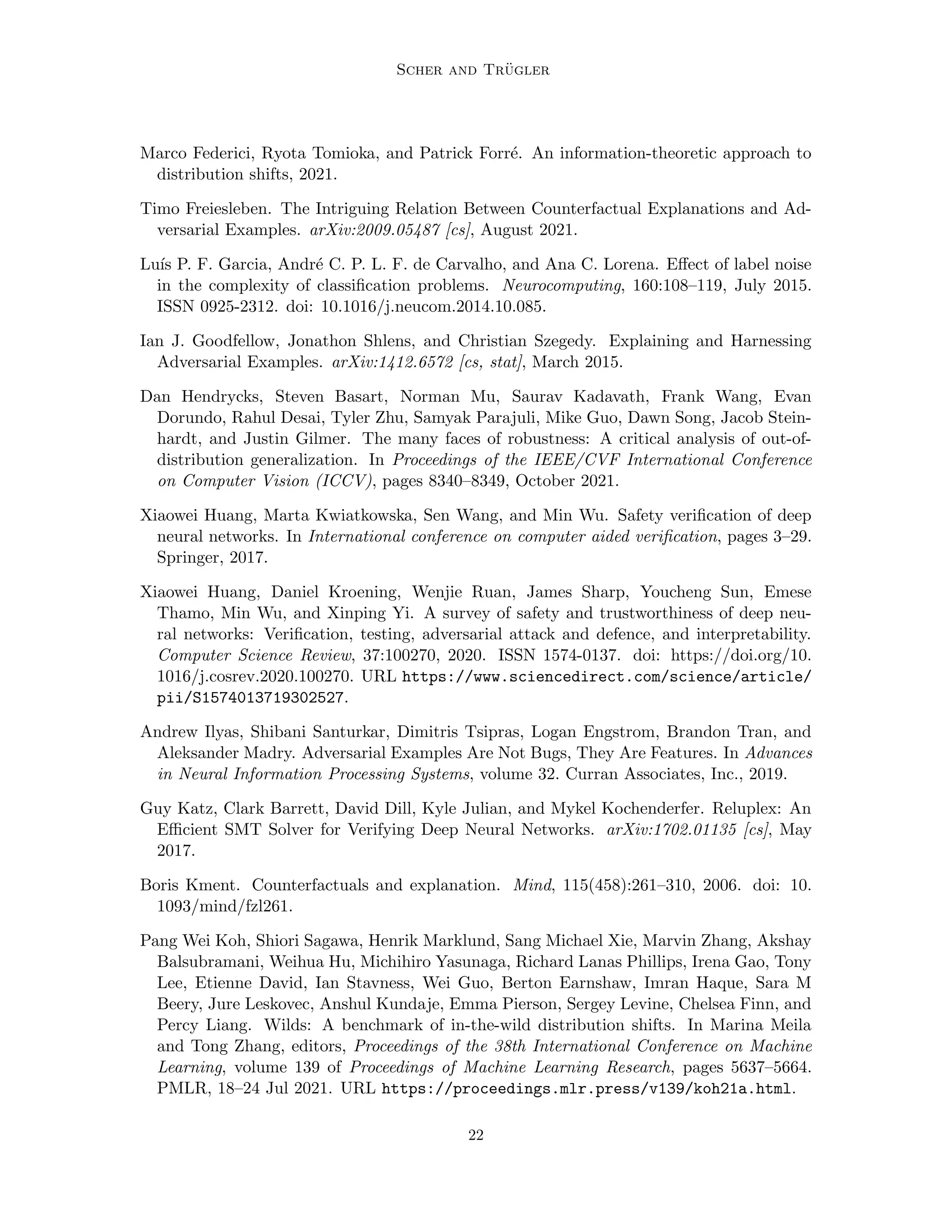 Scher and Trügler
Marco Federici, Ryota Tomioka, and Patrick Forré. An information-theoretic approach to
distribution shifts, 2021.
Timo Freiesleben. The Intriguing Relation Between Counterfactual Explanations and Ad-
versarial Examples. arXiv:2009.05487 [cs], August 2021.
Luı́s P. F. Garcia, André C. P. L. F. de Carvalho, and Ana C. Lorena. Effect of label noise
in the complexity of classification problems. Neurocomputing, 160:108–119, July 2015.
ISSN 0925-2312. doi: 10.1016/j.neucom.2014.10.085.
Ian J. Goodfellow, Jonathon Shlens, and Christian Szegedy. Explaining and Harnessing
Adversarial Examples. arXiv:1412.6572 [cs, stat], March 2015.
Dan Hendrycks, Steven Basart, Norman Mu, Saurav Kadavath, Frank Wang, Evan
Dorundo, Rahul Desai, Tyler Zhu, Samyak Parajuli, Mike Guo, Dawn Song, Jacob Stein-
hardt, and Justin Gilmer. The many faces of robustness: A critical analysis of out-of-
distribution generalization. In Proceedings of the IEEE/CVF International Conference
on Computer Vision (ICCV), pages 8340–8349, October 2021.
Xiaowei Huang, Marta Kwiatkowska, Sen Wang, and Min Wu. Safety verification of deep
neural networks. In International conference on computer aided verification, pages 3–29.
Springer, 2017.
Xiaowei Huang, Daniel Kroening, Wenjie Ruan, James Sharp, Youcheng Sun, Emese
Thamo, Min Wu, and Xinping Yi. A survey of safety and trustworthiness of deep neu-
ral networks: Verification, testing, adversarial attack and defence, and interpretability.
Computer Science Review, 37:100270, 2020. ISSN 1574-0137. doi: https://doi.org/10.
1016/j.cosrev.2020.100270. URL https://www.sciencedirect.com/science/article/
pii/S1574013719302527.
Andrew Ilyas, Shibani Santurkar, Dimitris Tsipras, Logan Engstrom, Brandon Tran, and
Aleksander Madry. Adversarial Examples Are Not Bugs, They Are Features. In Advances
in Neural Information Processing Systems, volume 32. Curran Associates, Inc., 2019.
Guy Katz, Clark Barrett, David Dill, Kyle Julian, and Mykel Kochenderfer. Reluplex: An
Efficient SMT Solver for Verifying Deep Neural Networks. arXiv:1702.01135 [cs], May
2017.
Boris Kment. Counterfactuals and explanation. Mind, 115(458):261–310, 2006. doi: 10.
1093/mind/fzl261.
Pang Wei Koh, Shiori Sagawa, Henrik Marklund, Sang Michael Xie, Marvin Zhang, Akshay
Balsubramani, Weihua Hu, Michihiro Yasunaga, Richard Lanas Phillips, Irena Gao, Tony
Lee, Etienne David, Ian Stavness, Wei Guo, Berton Earnshaw, Imran Haque, Sara M
Beery, Jure Leskovec, Anshul Kundaje, Emma Pierson, Sergey Levine, Chelsea Finn, and
Percy Liang. Wilds: A benchmark of in-the-wild distribution shifts. In Marina Meila
and Tong Zhang, editors, Proceedings of the 38th International Conference on Machine
Learning, volume 139 of Proceedings of Machine Learning Research, pages 5637–5664.
PMLR, 18–24 Jul 2021. URL https://proceedings.mlr.press/v139/koh21a.html.
22
 
