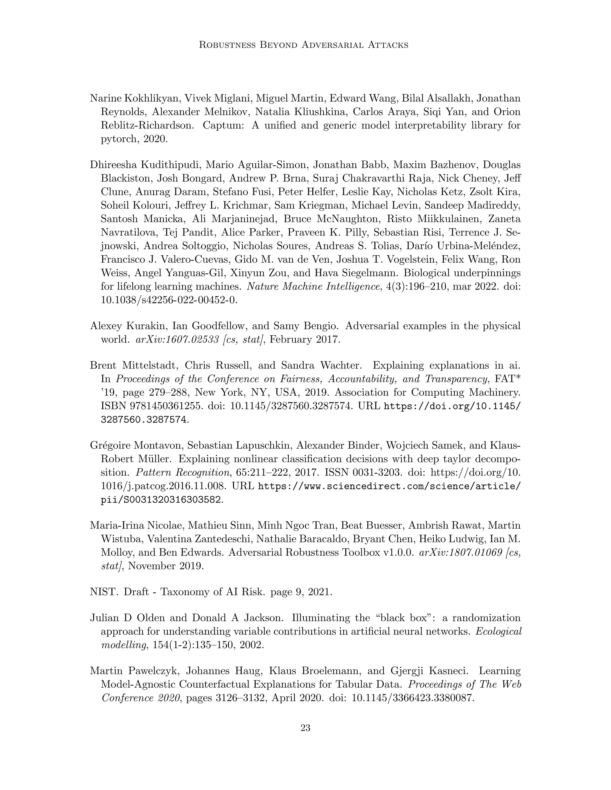 Robustness Beyond Adversarial Attacks
Narine Kokhlikyan, Vivek Miglani, Miguel Martin, Edward Wang, Bilal Alsallakh, Jonathan
Reynolds, Alexander Melnikov, Natalia Kliushkina, Carlos Araya, Siqi Yan, and Orion
Reblitz-Richardson. Captum: A unified and generic model interpretability library for
pytorch, 2020.
Dhireesha Kudithipudi, Mario Aguilar-Simon, Jonathan Babb, Maxim Bazhenov, Douglas
Blackiston, Josh Bongard, Andrew P. Brna, Suraj Chakravarthi Raja, Nick Cheney, Jeff
Clune, Anurag Daram, Stefano Fusi, Peter Helfer, Leslie Kay, Nicholas Ketz, Zsolt Kira,
Soheil Kolouri, Jeffrey L. Krichmar, Sam Kriegman, Michael Levin, Sandeep Madireddy,
Santosh Manicka, Ali Marjaninejad, Bruce McNaughton, Risto Miikkulainen, Zaneta
Navratilova, Tej Pandit, Alice Parker, Praveen K. Pilly, Sebastian Risi, Terrence J. Se-
jnowski, Andrea Soltoggio, Nicholas Soures, Andreas S. Tolias, Darı́o Urbina-Meléndez,
Francisco J. Valero-Cuevas, Gido M. van de Ven, Joshua T. Vogelstein, Felix Wang, Ron
Weiss, Angel Yanguas-Gil, Xinyun Zou, and Hava Siegelmann. Biological underpinnings
for lifelong learning machines. Nature Machine Intelligence, 4(3):196–210, mar 2022. doi:
10.1038/s42256-022-00452-0.
Alexey Kurakin, Ian Goodfellow, and Samy Bengio. Adversarial examples in the physical
world. arXiv:1607.02533 [cs, stat], February 2017.
Brent Mittelstadt, Chris Russell, and Sandra Wachter. Explaining explanations in ai.
In Proceedings of the Conference on Fairness, Accountability, and Transparency, FAT*
’19, page 279–288, New York, NY, USA, 2019. Association for Computing Machinery.
ISBN 9781450361255. doi: 10.1145/3287560.3287574. URL https://doi.org/10.1145/
3287560.3287574.
Grégoire Montavon, Sebastian Lapuschkin, Alexander Binder, Wojciech Samek, and Klaus-
Robert Müller. Explaining nonlinear classification decisions with deep taylor decompo-
sition. Pattern Recognition, 65:211–222, 2017. ISSN 0031-3203. doi: https://doi.org/10.
1016/j.patcog.2016.11.008. URL https://www.sciencedirect.com/science/article/
pii/S0031320316303582.
Maria-Irina Nicolae, Mathieu Sinn, Minh Ngoc Tran, Beat Buesser, Ambrish Rawat, Martin
Wistuba, Valentina Zantedeschi, Nathalie Baracaldo, Bryant Chen, Heiko Ludwig, Ian M.
Molloy, and Ben Edwards. Adversarial Robustness Toolbox v1.0.0. arXiv:1807.01069 [cs,
stat], November 2019.
NIST. Draft - Taxonomy of AI Risk. page 9, 2021.
Julian D Olden and Donald A Jackson. Illuminating the “black box”: a randomization
approach for understanding variable contributions in artificial neural networks. Ecological
modelling, 154(1-2):135–150, 2002.
Martin Pawelczyk, Johannes Haug, Klaus Broelemann, and Gjergji Kasneci. Learning
Model-Agnostic Counterfactual Explanations for Tabular Data. Proceedings of The Web
Conference 2020, pages 3126–3132, April 2020. doi: 10.1145/3366423.3380087.
23
 
