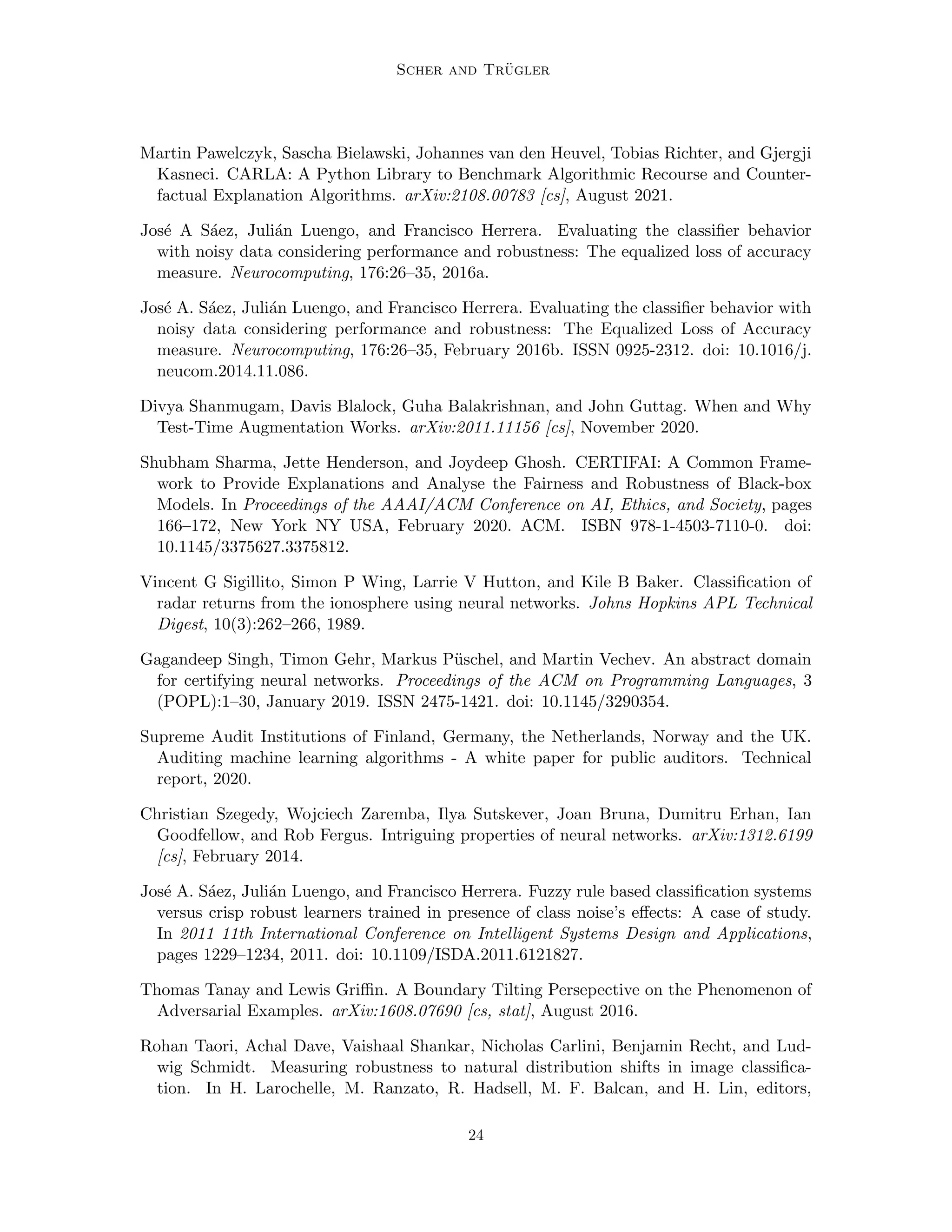 Scher and Trügler
Martin Pawelczyk, Sascha Bielawski, Johannes van den Heuvel, Tobias Richter, and Gjergji
Kasneci. CARLA: A Python Library to Benchmark Algorithmic Recourse and Counter-
factual Explanation Algorithms. arXiv:2108.00783 [cs], August 2021.
José A Sáez, Julián Luengo, and Francisco Herrera. Evaluating the classifier behavior
with noisy data considering performance and robustness: The equalized loss of accuracy
measure. Neurocomputing, 176:26–35, 2016a.
José A. Sáez, Julián Luengo, and Francisco Herrera. Evaluating the classifier behavior with
noisy data considering performance and robustness: The Equalized Loss of Accuracy
measure. Neurocomputing, 176:26–35, February 2016b. ISSN 0925-2312. doi: 10.1016/j.
neucom.2014.11.086.
Divya Shanmugam, Davis Blalock, Guha Balakrishnan, and John Guttag. When and Why
Test-Time Augmentation Works. arXiv:2011.11156 [cs], November 2020.
Shubham Sharma, Jette Henderson, and Joydeep Ghosh. CERTIFAI: A Common Frame-
work to Provide Explanations and Analyse the Fairness and Robustness of Black-box
Models. In Proceedings of the AAAI/ACM Conference on AI, Ethics, and Society, pages
166–172, New York NY USA, February 2020. ACM. ISBN 978-1-4503-7110-0. doi:
10.1145/3375627.3375812.
Vincent G Sigillito, Simon P Wing, Larrie V Hutton, and Kile B Baker. Classification of
radar returns from the ionosphere using neural networks. Johns Hopkins APL Technical
Digest, 10(3):262–266, 1989.
Gagandeep Singh, Timon Gehr, Markus Püschel, and Martin Vechev. An abstract domain
for certifying neural networks. Proceedings of the ACM on Programming Languages, 3
(POPL):1–30, January 2019. ISSN 2475-1421. doi: 10.1145/3290354.
Supreme Audit Institutions of Finland, Germany, the Netherlands, Norway and the UK.
Auditing machine learning algorithms - A white paper for public auditors. Technical
report, 2020.
Christian Szegedy, Wojciech Zaremba, Ilya Sutskever, Joan Bruna, Dumitru Erhan, Ian
Goodfellow, and Rob Fergus. Intriguing properties of neural networks. arXiv:1312.6199
[cs], February 2014.
José A. Sáez, Julián Luengo, and Francisco Herrera. Fuzzy rule based classification systems
versus crisp robust learners trained in presence of class noise’s effects: A case of study.
In 2011 11th International Conference on Intelligent Systems Design and Applications,
pages 1229–1234, 2011. doi: 10.1109/ISDA.2011.6121827.
Thomas Tanay and Lewis Griffin. A Boundary Tilting Persepective on the Phenomenon of
Adversarial Examples. arXiv:1608.07690 [cs, stat], August 2016.
Rohan Taori, Achal Dave, Vaishaal Shankar, Nicholas Carlini, Benjamin Recht, and Lud-
wig Schmidt. Measuring robustness to natural distribution shifts in image classifica-
tion. In H. Larochelle, M. Ranzato, R. Hadsell, M. F. Balcan, and H. Lin, editors,
24
 