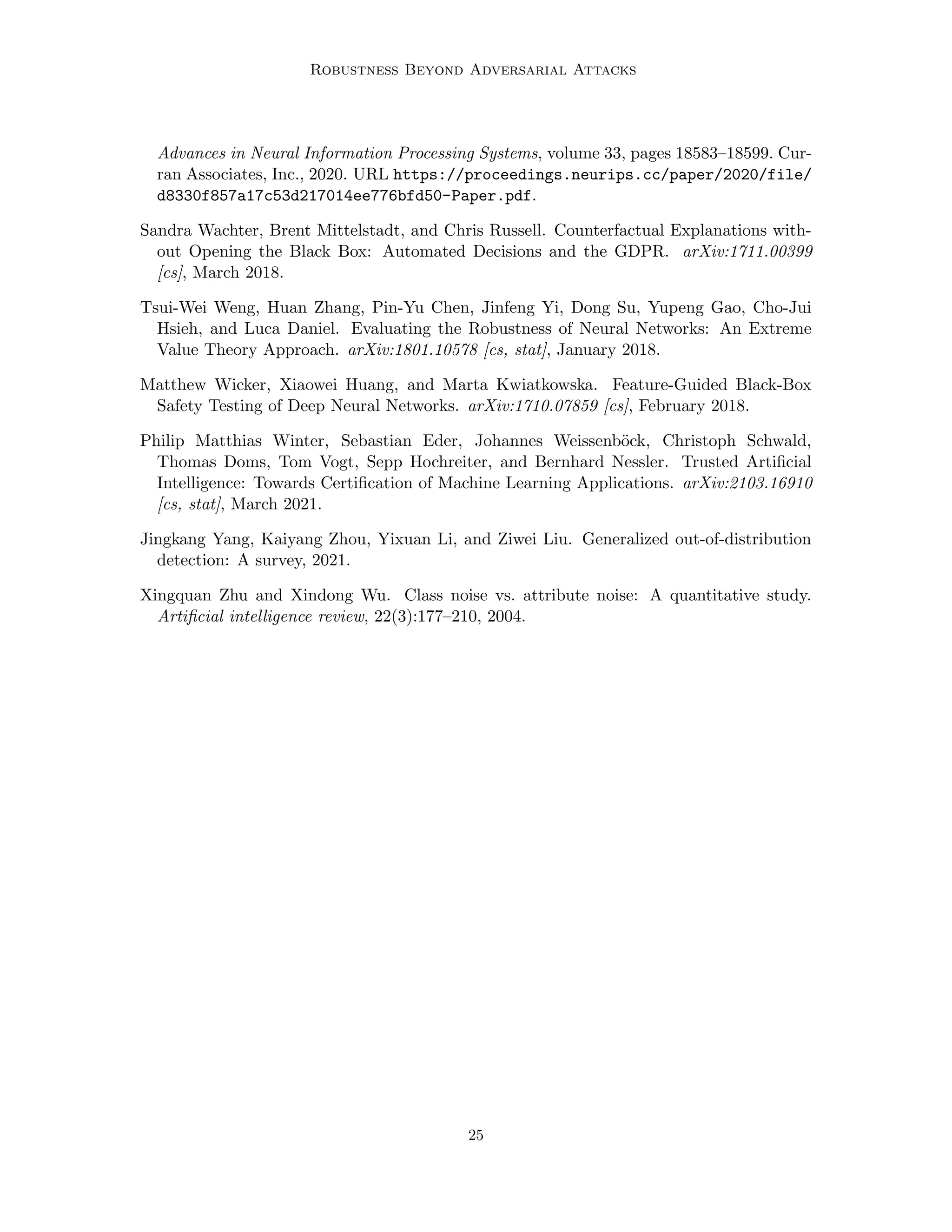 Robustness Beyond Adversarial Attacks
Advances in Neural Information Processing Systems, volume 33, pages 18583–18599. Cur-
ran Associates, Inc., 2020. URL https://proceedings.neurips.cc/paper/2020/file/
d8330f857a17c53d217014ee776bfd50-Paper.pdf.
Sandra Wachter, Brent Mittelstadt, and Chris Russell. Counterfactual Explanations with-
out Opening the Black Box: Automated Decisions and the GDPR. arXiv:1711.00399
[cs], March 2018.
Tsui-Wei Weng, Huan Zhang, Pin-Yu Chen, Jinfeng Yi, Dong Su, Yupeng Gao, Cho-Jui
Hsieh, and Luca Daniel. Evaluating the Robustness of Neural Networks: An Extreme
Value Theory Approach. arXiv:1801.10578 [cs, stat], January 2018.
Matthew Wicker, Xiaowei Huang, and Marta Kwiatkowska. Feature-Guided Black-Box
Safety Testing of Deep Neural Networks. arXiv:1710.07859 [cs], February 2018.
Philip Matthias Winter, Sebastian Eder, Johannes Weissenböck, Christoph Schwald,
Thomas Doms, Tom Vogt, Sepp Hochreiter, and Bernhard Nessler. Trusted Artificial
Intelligence: Towards Certification of Machine Learning Applications. arXiv:2103.16910
[cs, stat], March 2021.
Jingkang Yang, Kaiyang Zhou, Yixuan Li, and Ziwei Liu. Generalized out-of-distribution
detection: A survey, 2021.
Xingquan Zhu and Xindong Wu. Class noise vs. attribute noise: A quantitative study.
Artificial intelligence review, 22(3):177–210, 2004.
25
 