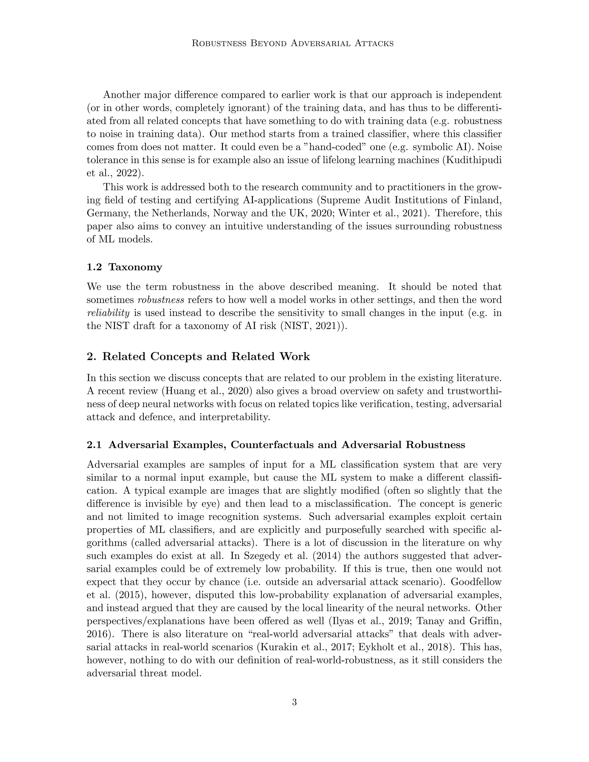 Robustness Beyond Adversarial Attacks
Another major difference compared to earlier work is that our approach is independent
(or in other words, completely ignorant) of the training data, and has thus to be differenti-
ated from all related concepts that have something to do with training data (e.g. robustness
to noise in training data). Our method starts from a trained classifier, where this classifier
comes from does not matter. It could even be a ”hand-coded” one (e.g. symbolic AI). Noise
tolerance in this sense is for example also an issue of lifelong learning machines (Kudithipudi
et al., 2022).
This work is addressed both to the research community and to practitioners in the grow-
ing field of testing and certifying AI-applications (Supreme Audit Institutions of Finland,
Germany, the Netherlands, Norway and the UK, 2020; Winter et al., 2021). Therefore, this
paper also aims to convey an intuitive understanding of the issues surrounding robustness
of ML models.
1.2 Taxonomy
We use the term robustness in the above described meaning. It should be noted that
sometimes robustness refers to how well a model works in other settings, and then the word
reliability is used instead to describe the sensitivity to small changes in the input (e.g. in
the NIST draft for a taxonomy of AI risk (NIST, 2021)).
2. Related Concepts and Related Work
In this section we discuss concepts that are related to our problem in the existing literature.
A recent review (Huang et al., 2020) also gives a broad overview on safety and trustworthi-
ness of deep neural networks with focus on related topics like verification, testing, adversarial
attack and defence, and interpretability.
2.1 Adversarial Examples, Counterfactuals and Adversarial Robustness
Adversarial examples are samples of input for a ML classification system that are very
similar to a normal input example, but cause the ML system to make a different classifi-
cation. A typical example are images that are slightly modified (often so slightly that the
difference is invisible by eye) and then lead to a misclassification. The concept is generic
and not limited to image recognition systems. Such adversarial examples exploit certain
properties of ML classifiers, and are explicitly and purposefully searched with specific al-
gorithms (called adversarial attacks). There is a lot of discussion in the literature on why
such examples do exist at all. In Szegedy et al. (2014) the authors suggested that adver-
sarial examples could be of extremely low probability. If this is true, then one would not
expect that they occur by chance (i.e. outside an adversarial attack scenario). Goodfellow
et al. (2015), however, disputed this low-probability explanation of adversarial examples,
and instead argued that they are caused by the local linearity of the neural networks. Other
perspectives/explanations have been offered as well (Ilyas et al., 2019; Tanay and Griffin,
2016). There is also literature on “real-world adversarial attacks” that deals with adver-
sarial attacks in real-world scenarios (Kurakin et al., 2017; Eykholt et al., 2018). This has,
however, nothing to do with our definition of real-world-robustness, as it still considers the
adversarial threat model.
3
 