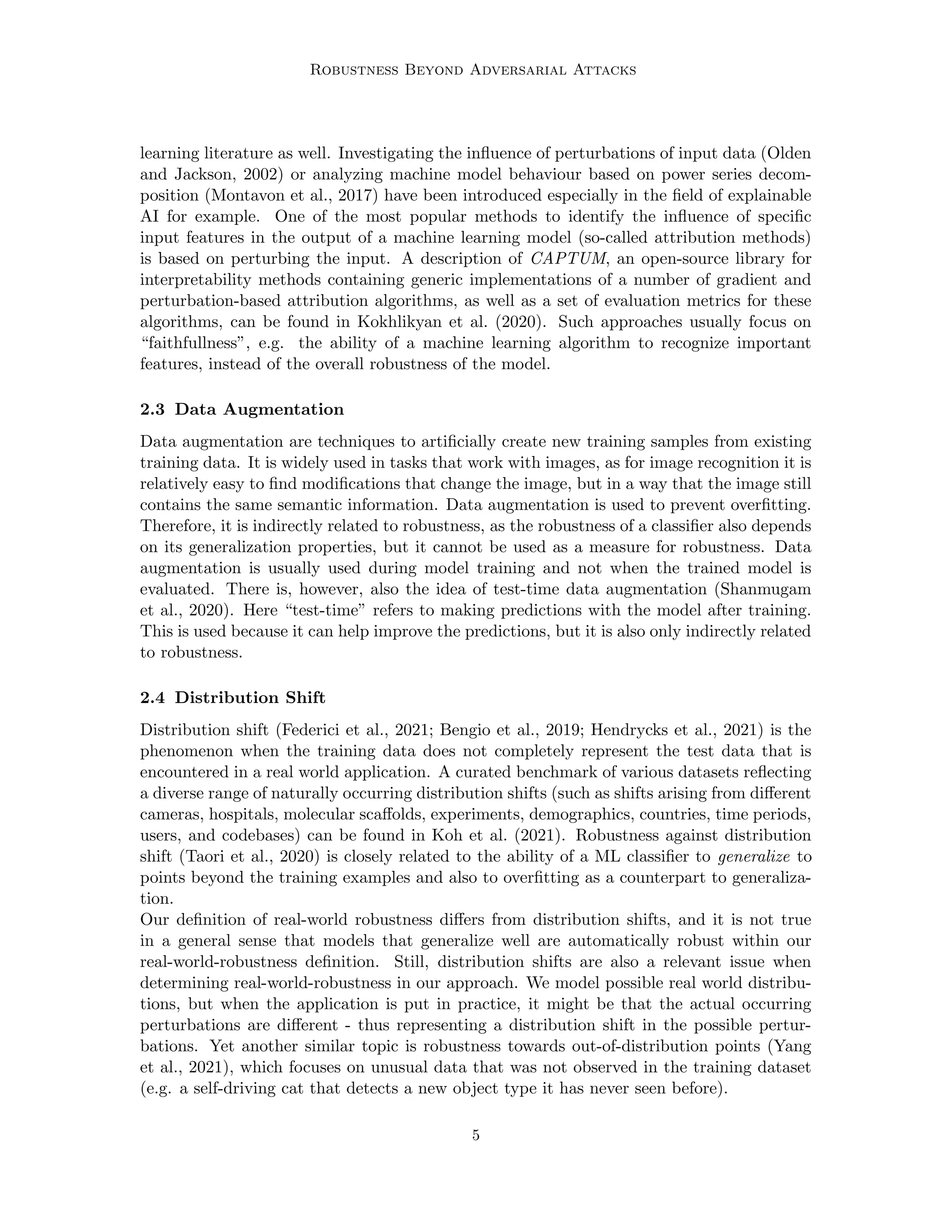 Robustness Beyond Adversarial Attacks
learning literature as well. Investigating the influence of perturbations of input data (Olden
and Jackson, 2002) or analyzing machine model behaviour based on power series decom-
position (Montavon et al., 2017) have been introduced especially in the field of explainable
AI for example. One of the most popular methods to identify the influence of specific
input features in the output of a machine learning model (so-called attribution methods)
is based on perturbing the input. A description of CAPTUM, an open-source library for
interpretability methods containing generic implementations of a number of gradient and
perturbation-based attribution algorithms, as well as a set of evaluation metrics for these
algorithms, can be found in Kokhlikyan et al. (2020). Such approaches usually focus on
“faithfullness”, e.g. the ability of a machine learning algorithm to recognize important
features, instead of the overall robustness of the model.
2.3 Data Augmentation
Data augmentation are techniques to artificially create new training samples from existing
training data. It is widely used in tasks that work with images, as for image recognition it is
relatively easy to find modifications that change the image, but in a way that the image still
contains the same semantic information. Data augmentation is used to prevent overfitting.
Therefore, it is indirectly related to robustness, as the robustness of a classifier also depends
on its generalization properties, but it cannot be used as a measure for robustness. Data
augmentation is usually used during model training and not when the trained model is
evaluated. There is, however, also the idea of test-time data augmentation (Shanmugam
et al., 2020). Here “test-time” refers to making predictions with the model after training.
This is used because it can help improve the predictions, but it is also only indirectly related
to robustness.
2.4 Distribution Shift
Distribution shift (Federici et al., 2021; Bengio et al., 2019; Hendrycks et al., 2021) is the
phenomenon when the training data does not completely represent the test data that is
encountered in a real world application. A curated benchmark of various datasets reflecting
a diverse range of naturally occurring distribution shifts (such as shifts arising from different
cameras, hospitals, molecular scaffolds, experiments, demographics, countries, time periods,
users, and codebases) can be found in Koh et al. (2021). Robustness against distribution
shift (Taori et al., 2020) is closely related to the ability of a ML classifier to generalize to
points beyond the training examples and also to overfitting as a counterpart to generaliza-
tion.
Our definition of real-world robustness differs from distribution shifts, and it is not true
in a general sense that models that generalize well are automatically robust within our
real-world-robustness definition. Still, distribution shifts are also a relevant issue when
determining real-world-robustness in our approach. We model possible real world distribu-
tions, but when the application is put in practice, it might be that the actual occurring
perturbations are different - thus representing a distribution shift in the possible pertur-
bations. Yet another similar topic is robustness towards out-of-distribution points (Yang
et al., 2021), which focuses on unusual data that was not observed in the training dataset
(e.g. a self-driving cat that detects a new object type it has never seen before).
5
 