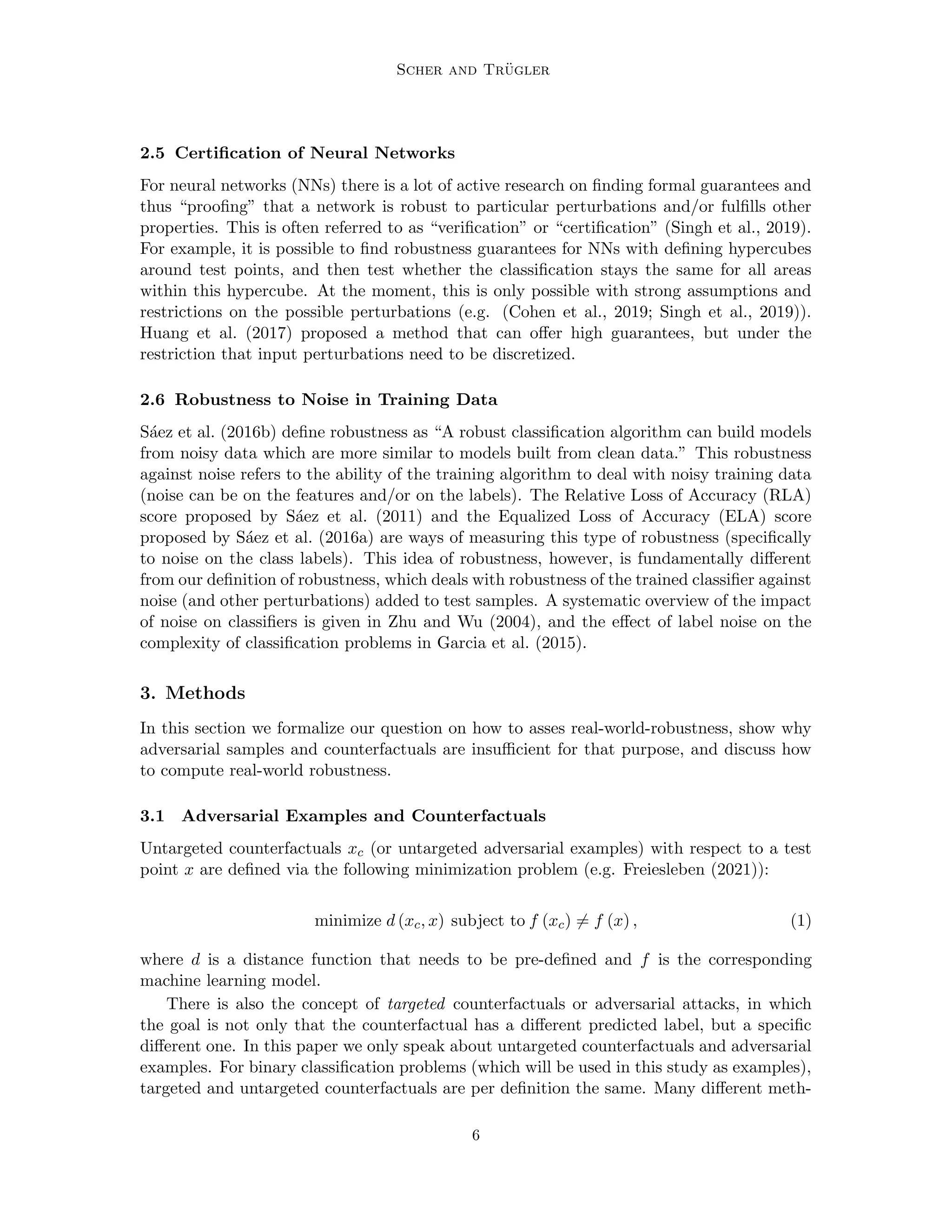 Scher and Trügler
2.5 Certification of Neural Networks
For neural networks (NNs) there is a lot of active research on finding formal guarantees and
thus “proofing” that a network is robust to particular perturbations and/or fulfills other
properties. This is often referred to as “verification” or “certification” (Singh et al., 2019).
For example, it is possible to find robustness guarantees for NNs with defining hypercubes
around test points, and then test whether the classification stays the same for all areas
within this hypercube. At the moment, this is only possible with strong assumptions and
restrictions on the possible perturbations (e.g. (Cohen et al., 2019; Singh et al., 2019)).
Huang et al. (2017) proposed a method that can offer high guarantees, but under the
restriction that input perturbations need to be discretized.
2.6 Robustness to Noise in Training Data
Sáez et al. (2016b) define robustness as “A robust classification algorithm can build models
from noisy data which are more similar to models built from clean data.” This robustness
against noise refers to the ability of the training algorithm to deal with noisy training data
(noise can be on the features and/or on the labels). The Relative Loss of Accuracy (RLA)
score proposed by Sáez et al. (2011) and the Equalized Loss of Accuracy (ELA) score
proposed by Sáez et al. (2016a) are ways of measuring this type of robustness (specifically
to noise on the class labels). This idea of robustness, however, is fundamentally different
from our definition of robustness, which deals with robustness of the trained classifier against
noise (and other perturbations) added to test samples. A systematic overview of the impact
of noise on classifiers is given in Zhu and Wu (2004), and the effect of label noise on the
complexity of classification problems in Garcia et al. (2015).
3. Methods
In this section we formalize our question on how to asses real-world-robustness, show why
adversarial samples and counterfactuals are insufficient for that purpose, and discuss how
to compute real-world robustness.
3.1 Adversarial Examples and Counterfactuals
Untargeted counterfactuals xc (or untargeted adversarial examples) with respect to a test
point x are defined via the following minimization problem (e.g. Freiesleben (2021)):
minimize d (xc, x) subject to f (xc) 6= f (x) , (1)
where d is a distance function that needs to be pre-defined and f is the corresponding
machine learning model.
There is also the concept of targeted counterfactuals or adversarial attacks, in which
the goal is not only that the counterfactual has a different predicted label, but a specific
different one. In this paper we only speak about untargeted counterfactuals and adversarial
examples. For binary classification problems (which will be used in this study as examples),
targeted and untargeted counterfactuals are per definition the same. Many different meth-
6
 
